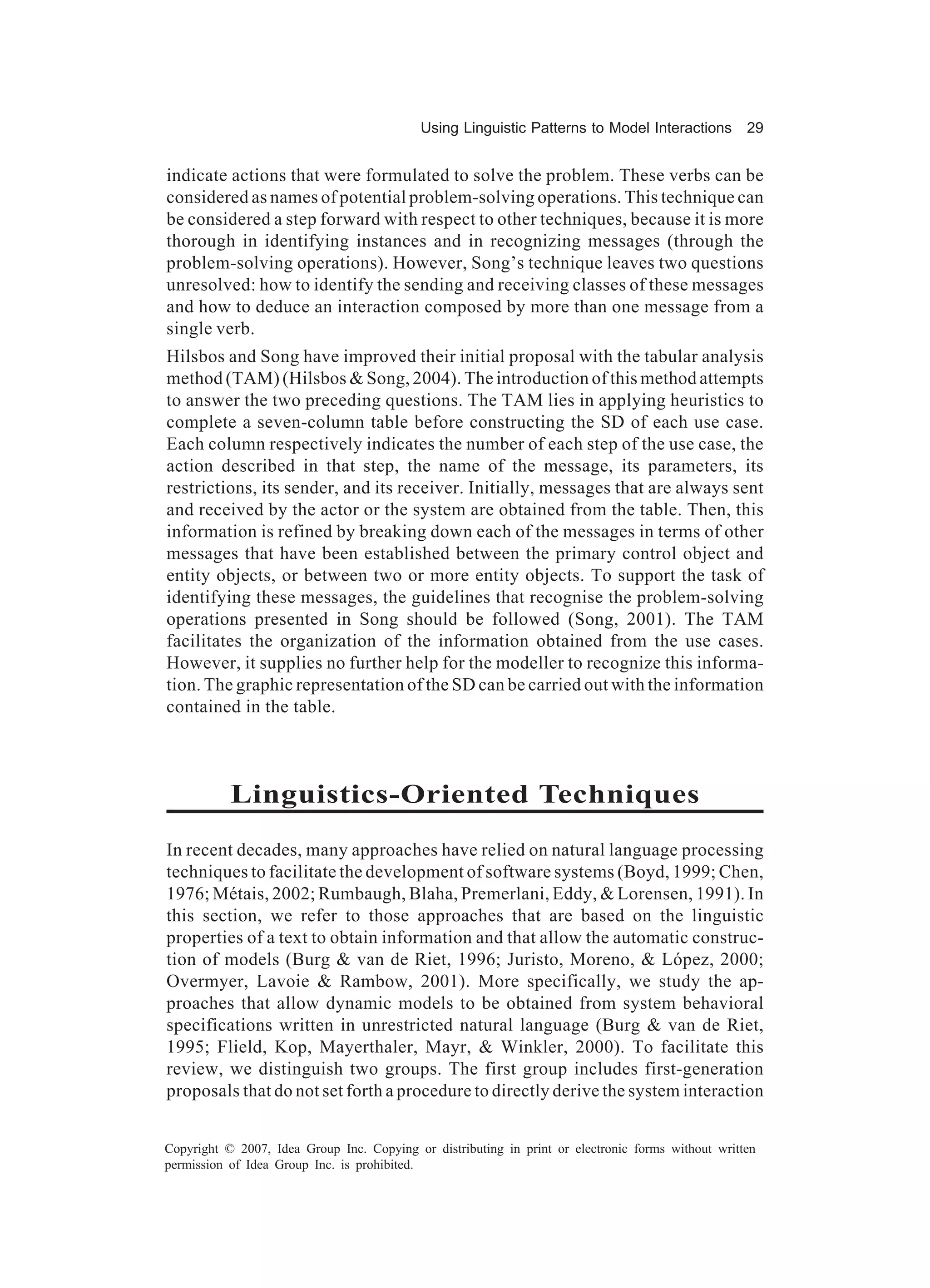 Using Linguistic Patterns to Model Interactions         29


indicate actions that were formulated to solve the problem. These verbs can be
considered as names of potential problem-solving operations. This technique can
be considered a step forward with respect to other techniques, because it is more
thorough in identifying instances and in recognizing messages (through the
problem-solving operations). However, Song’s technique leaves two questions
unresolved: how to identify the sending and receiving classes of these messages
and how to deduce an interaction composed by more than one message from a
single verb.
Hilsbos and Song have improved their initial proposal with the tabular analysis
method (TAM) (Hilsbos & Song, 2004). The introduction of this method attempts
to answer the two preceding questions. The TAM lies in applying heuristics to
complete a seven-column table before constructing the SD of each use case.
Each column respectively indicates the number of each step of the use case, the
action described in that step, the name of the message, its parameters, its
restrictions, its sender, and its receiver. Initially, messages that are always sent
and received by the actor or the system are obtained from the table. Then, this
information is refined by breaking down each of the messages in terms of other
messages that have been established between the primary control object and
entity objects, or between two or more entity objects. To support the task of
identifying these messages, the guidelines that recognise the problem-solving
operations presented in Song should be followed (Song, 2001). The TAM
facilitates the organization of the information obtained from the use cases.
However, it supplies no further help for the modeller to recognize this informa-
tion. The graphic representation of the SD can be carried out with the information
contained in the table.



           Linguistics-Oriented Techniques
In recent decades, many approaches have relied on natural language processing
techniques to facilitate the development of software systems (Boyd, 1999; Chen,
1976; Métais, 2002; Rumbaugh, Blaha, Premerlani, Eddy, & Lorensen, 1991). In
this section, we refer to those approaches that are based on the linguistic
properties of a text to obtain information and that allow the automatic construc-
tion of models (Burg & van de Riet, 1996; Juristo, Moreno, & López, 2000;
Overmyer, Lavoie & Rambow, 2001). More specifically, we study the ap-
proaches that allow dynamic models to be obtained from system behavioral
specifications written in unrestricted natural language (Burg & van de Riet,
1995; Flield, Kop, Mayerthaler, Mayr, & Winkler, 2000). To facilitate this
review, we distinguish two groups. The first group includes first-generation
proposals that do not set forth a procedure to directly derive the system interaction


Copyright © 2007, Idea Group Inc. Copying or distributing in print or electronic forms without written
permission of Idea Group Inc. is prohibited.
 