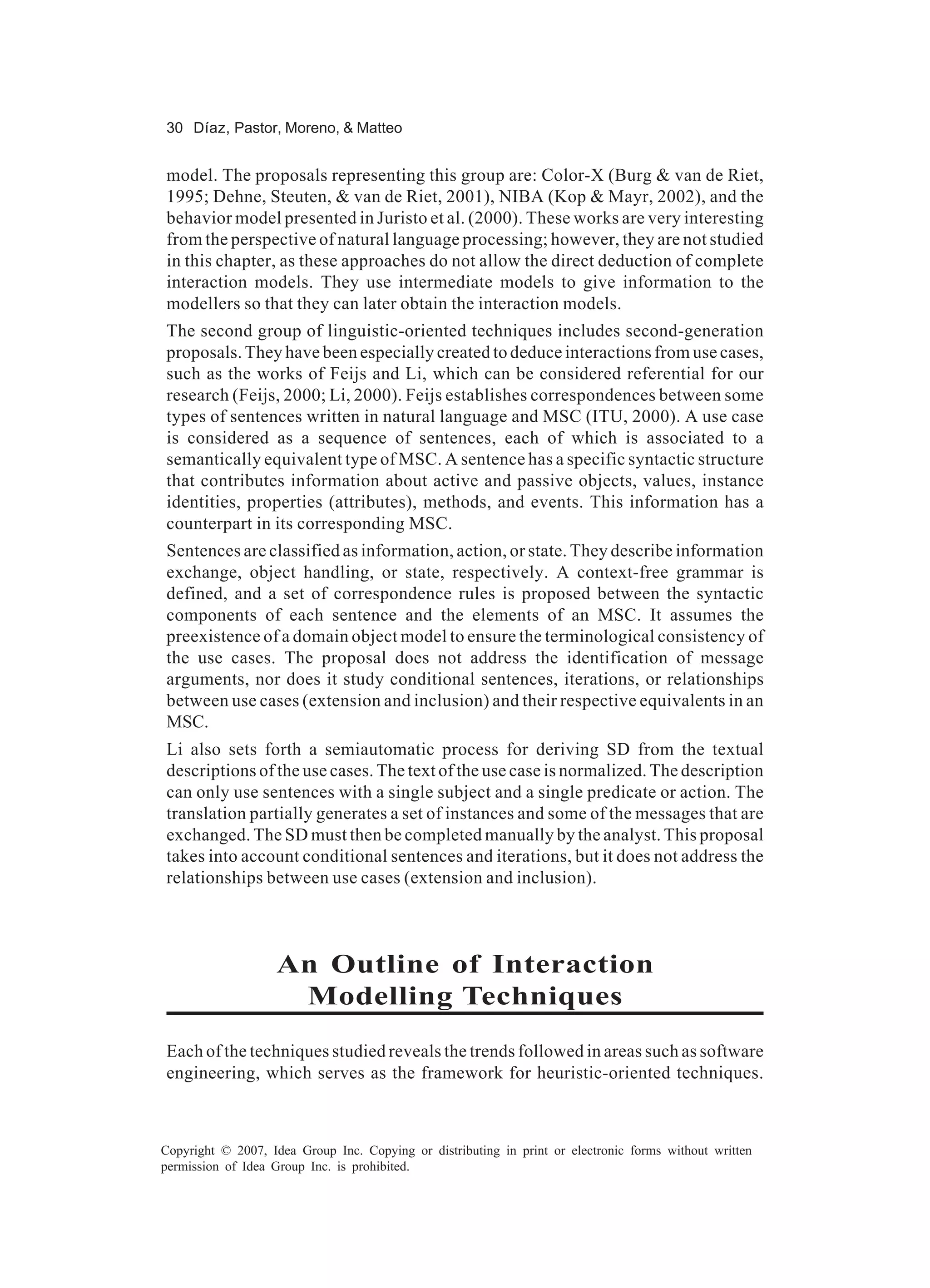 30 Díaz, Pastor, Moreno, & Matteo


model. The proposals representing this group are: Color-X (Burg & van de Riet,
1995; Dehne, Steuten, & van de Riet, 2001), NIBA (Kop & Mayr, 2002), and the
behavior model presented in Juristo et al. (2000). These works are very interesting
from the perspective of natural language processing; however, they are not studied
in this chapter, as these approaches do not allow the direct deduction of complete
interaction models. They use intermediate models to give information to the
modellers so that they can later obtain the interaction models.
The second group of linguistic-oriented techniques includes second-generation
proposals. They have been especially created to deduce interactions from use cases,
such as the works of Feijs and Li, which can be considered referential for our
research (Feijs, 2000; Li, 2000). Feijs establishes correspondences between some
types of sentences written in natural language and MSC (ITU, 2000). A use case
is considered as a sequence of sentences, each of which is associated to a
semantically equivalent type of MSC. A sentence has a specific syntactic structure
that contributes information about active and passive objects, values, instance
identities, properties (attributes), methods, and events. This information has a
counterpart in its corresponding MSC.
Sentences are classified as information, action, or state. They describe information
exchange, object handling, or state, respectively. A context-free grammar is
defined, and a set of correspondence rules is proposed between the syntactic
components of each sentence and the elements of an MSC. It assumes the
preexistence of a domain object model to ensure the terminological consistency of
the use cases. The proposal does not address the identification of message
arguments, nor does it study conditional sentences, iterations, or relationships
between use cases (extension and inclusion) and their respective equivalents in an
MSC.
Li also sets forth a semiautomatic process for deriving SD from the textual
descriptions of the use cases. The text of the use case is normalized. The description
can only use sentences with a single subject and a single predicate or action. The
translation partially generates a set of instances and some of the messages that are
exchanged. The SD must then be completed manually by the analyst. This proposal
takes into account conditional sentences and iterations, but it does not address the
relationships between use cases (extension and inclusion).



                   An Outline of Interaction
                    Modelling Techniques
Each of the techniques studied reveals the trends followed in areas such as software
engineering, which serves as the framework for heuristic-oriented techniques.



Copyright © 2007, Idea Group Inc. Copying or distributing in print or electronic forms without written
permission of Idea Group Inc. is prohibited.
 