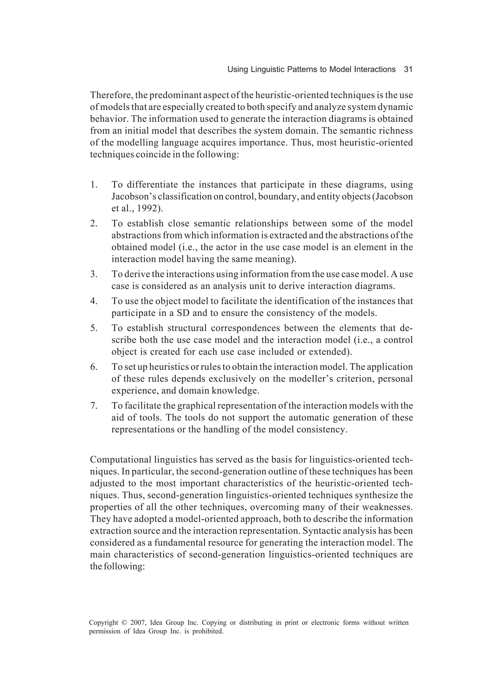 Using Linguistic Patterns to Model Interactions         31


Therefore, the predominant aspect of the heuristic-oriented techniques is the use
of models that are especially created to both specify and analyze system dynamic
behavior. The information used to generate the interaction diagrams is obtained
from an initial model that describes the system domain. The semantic richness
of the modelling language acquires importance. Thus, most heuristic-oriented
techniques coincide in the following:


1.     To differentiate the instances that participate in these diagrams, using
       Jacobson’s classification on control, boundary, and entity objects (Jacobson
       et al., 1992).
2.     To establish close semantic relationships between some of the model
       abstractions from which information is extracted and the abstractions of the
       obtained model (i.e., the actor in the use case model is an element in the
       interaction model having the same meaning).
3.     To derive the interactions using information from the use case model. A use
       case is considered as an analysis unit to derive interaction diagrams.
4.     To use the object model to facilitate the identification of the instances that
       participate in a SD and to ensure the consistency of the models.
5.     To establish structural correspondences between the elements that de-
       scribe both the use case model and the interaction model (i.e., a control
       object is created for each use case included or extended).
6.     To set up heuristics or rules to obtain the interaction model. The application
       of these rules depends exclusively on the modeller’s criterion, personal
       experience, and domain knowledge.
7.     To facilitate the graphical representation of the interaction models with the
       aid of tools. The tools do not support the automatic generation of these
       representations or the handling of the model consistency.


Computational linguistics has served as the basis for linguistics-oriented tech-
niques. In particular, the second-generation outline of these techniques has been
adjusted to the most important characteristics of the heuristic-oriented tech-
niques. Thus, second-generation linguistics-oriented techniques synthesize the
properties of all the other techniques, overcoming many of their weaknesses.
They have adopted a model-oriented approach, both to describe the information
extraction source and the interaction representation. Syntactic analysis has been
considered as a fundamental resource for generating the interaction model. The
main characteristics of second-generation linguistics-oriented techniques are
the following:




Copyright © 2007, Idea Group Inc. Copying or distributing in print or electronic forms without written
permission of Idea Group Inc. is prohibited.
 