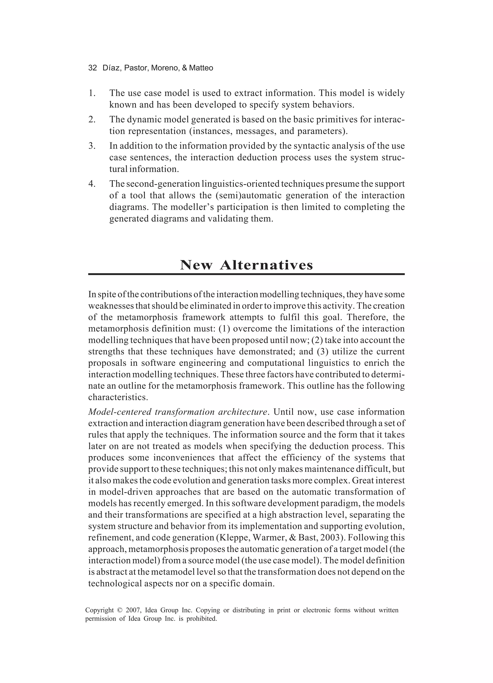 32 Díaz, Pastor, Moreno, & Matteo


 1.    The use case model is used to extract information. This model is widely
       known and has been developed to specify system behaviors.
 2.    The dynamic model generated is based on the basic primitives for interac-
       tion representation (instances, messages, and parameters).
 3.    In addition to the information provided by the syntactic analysis of the use
       case sentences, the interaction deduction process uses the system struc-
       tural information.
 4.    The second-generation linguistics-oriented techniques presume the support
       of a tool that allows the (semi)automatic generation of the interaction
       diagrams. The modeller’s participation is then limited to completing the
       generated diagrams and validating them.



                              New Alternatives
In spite of the contributions of the interaction modelling techniques, they have some
weaknesses that should be eliminated in order to improve this activity. The creation
of the metamorphosis framework attempts to fulfil this goal. Therefore, the
metamorphosis definition must: (1) overcome the limitations of the interaction
modelling techniques that have been proposed until now; (2) take into account the
strengths that these techniques have demonstrated; and (3) utilize the current
proposals in software engineering and computational linguistics to enrich the
interaction modelling techniques. These three factors have contributed to determi-
nate an outline for the metamorphosis framework. This outline has the following
characteristics.
Model-centered transformation architecture. Until now, use case information
extraction and interaction diagram generation have been described through a set of
rules that apply the techniques. The information source and the form that it takes
later on are not treated as models when specifying the deduction process. This
produces some inconveniences that affect the efficiency of the systems that
provide support to these techniques; this not only makes maintenance difficult, but
it also makes the code evolution and generation tasks more complex. Great interest
in model-driven approaches that are based on the automatic transformation of
models has recently emerged. In this software development paradigm, the models
and their transformations are specified at a high abstraction level, separating the
system structure and behavior from its implementation and supporting evolution,
refinement, and code generation (Kleppe, Warmer, & Bast, 2003). Following this
approach, metamorphosis proposes the automatic generation of a target model (the
interaction model) from a source model (the use case model). The model definition
is abstract at the metamodel level so that the transformation does not depend on the
technological aspects nor on a specific domain.

Copyright © 2007, Idea Group Inc. Copying or distributing in print or electronic forms without written
permission of Idea Group Inc. is prohibited.
 