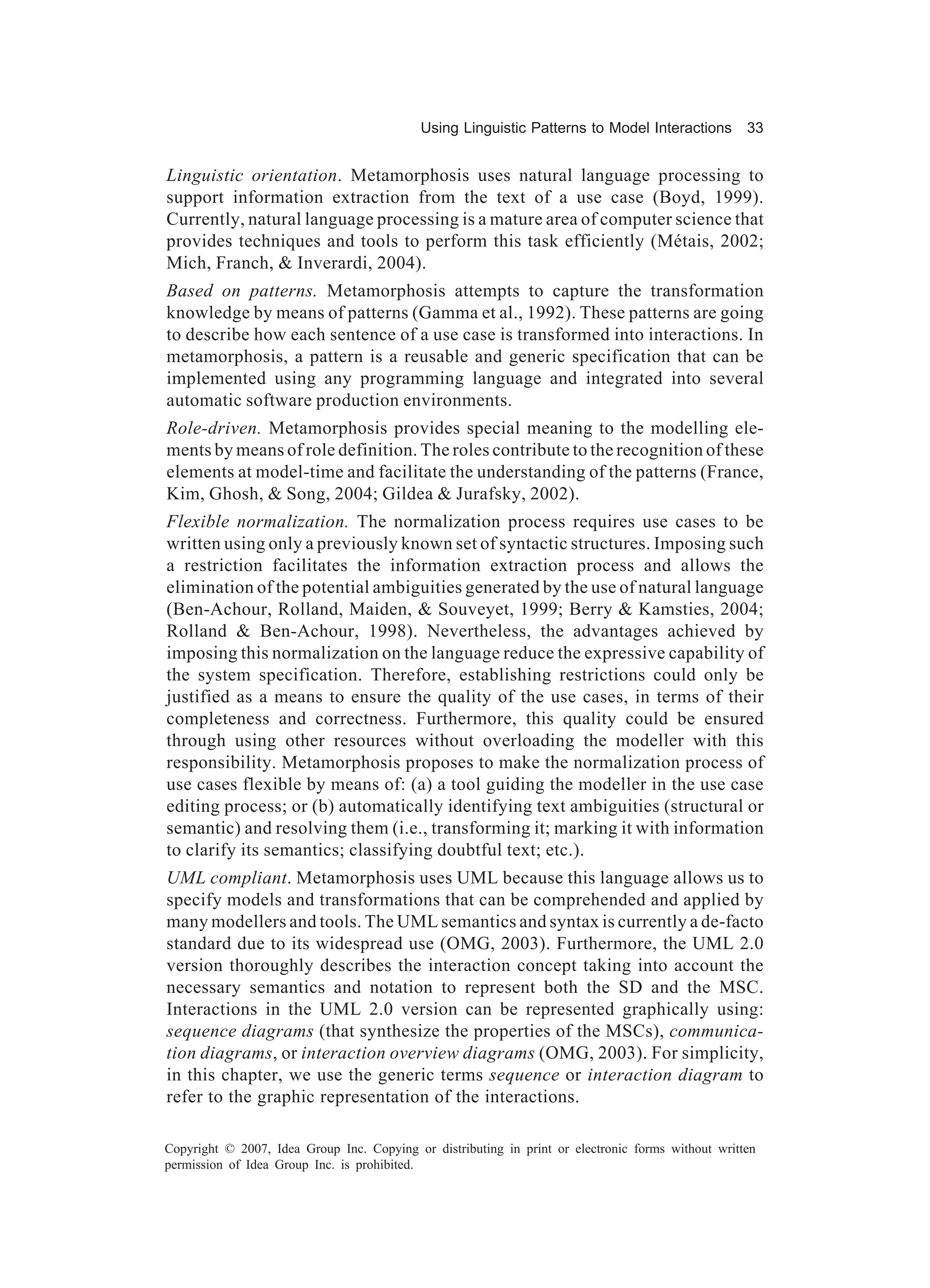 Using Linguistic Patterns to Model Interactions         33


Linguistic orientation. Metamorphosis uses natural language processing to
support information extraction from the text of a use case (Boyd, 1999).
Currently, natural language processing is a mature area of computer science that
provides techniques and tools to perform this task efficiently (Métais, 2002;
Mich, Franch, & Inverardi, 2004).
Based on patterns. Metamorphosis attempts to capture the transformation
knowledge by means of patterns (Gamma et al., 1992). These patterns are going
to describe how each sentence of a use case is transformed into interactions. In
metamorphosis, a pattern is a reusable and generic specification that can be
implemented using any programming language and integrated into several
automatic software production environments.
Role-driven. Metamorphosis provides special meaning to the modelling ele-
ments by means of role definition. The roles contribute to the recognition of these
elements at model-time and facilitate the understanding of the patterns (France,
Kim, Ghosh, & Song, 2004; Gildea & Jurafsky, 2002).
Flexible normalization. The normalization process requires use cases to be
written using only a previously known set of syntactic structures. Imposing such
a restriction facilitates the information extraction process and allows the
elimination of the potential ambiguities generated by the use of natural language
(Ben-Achour, Rolland, Maiden, & Souveyet, 1999; Berry & Kamsties, 2004;
Rolland & Ben-Achour, 1998). Nevertheless, the advantages achieved by
imposing this normalization on the language reduce the expressive capability of
the system specification. Therefore, establishing restrictions could only be
justified as a means to ensure the quality of the use cases, in terms of their
completeness and correctness. Furthermore, this quality could be ensured
through using other resources without overloading the modeller with this
responsibility. Metamorphosis proposes to make the normalization process of
use cases flexible by means of: (a) a tool guiding the modeller in the use case
editing process; or (b) automatically identifying text ambiguities (structural or
semantic) and resolving them (i.e., transforming it; marking it with information
to clarify its semantics; classifying doubtful text; etc.).
UML compliant. Metamorphosis uses UML because this language allows us to
specify models and transformations that can be comprehended and applied by
many modellers and tools. The UML semantics and syntax is currently a de-facto
standard due to its widespread use (OMG, 2003). Furthermore, the UML 2.0
version thoroughly describes the interaction concept taking into account the
necessary semantics and notation to represent both the SD and the MSC.
Interactions in the UML 2.0 version can be represented graphically using:
sequence diagrams (that synthesize the properties of the MSCs), communica-
tion diagrams, or interaction overview diagrams (OMG, 2003). For simplicity,
in this chapter, we use the generic terms sequence or interaction diagram to
refer to the graphic representation of the interactions.

Copyright © 2007, Idea Group Inc. Copying or distributing in print or electronic forms without written
permission of Idea Group Inc. is prohibited.
 