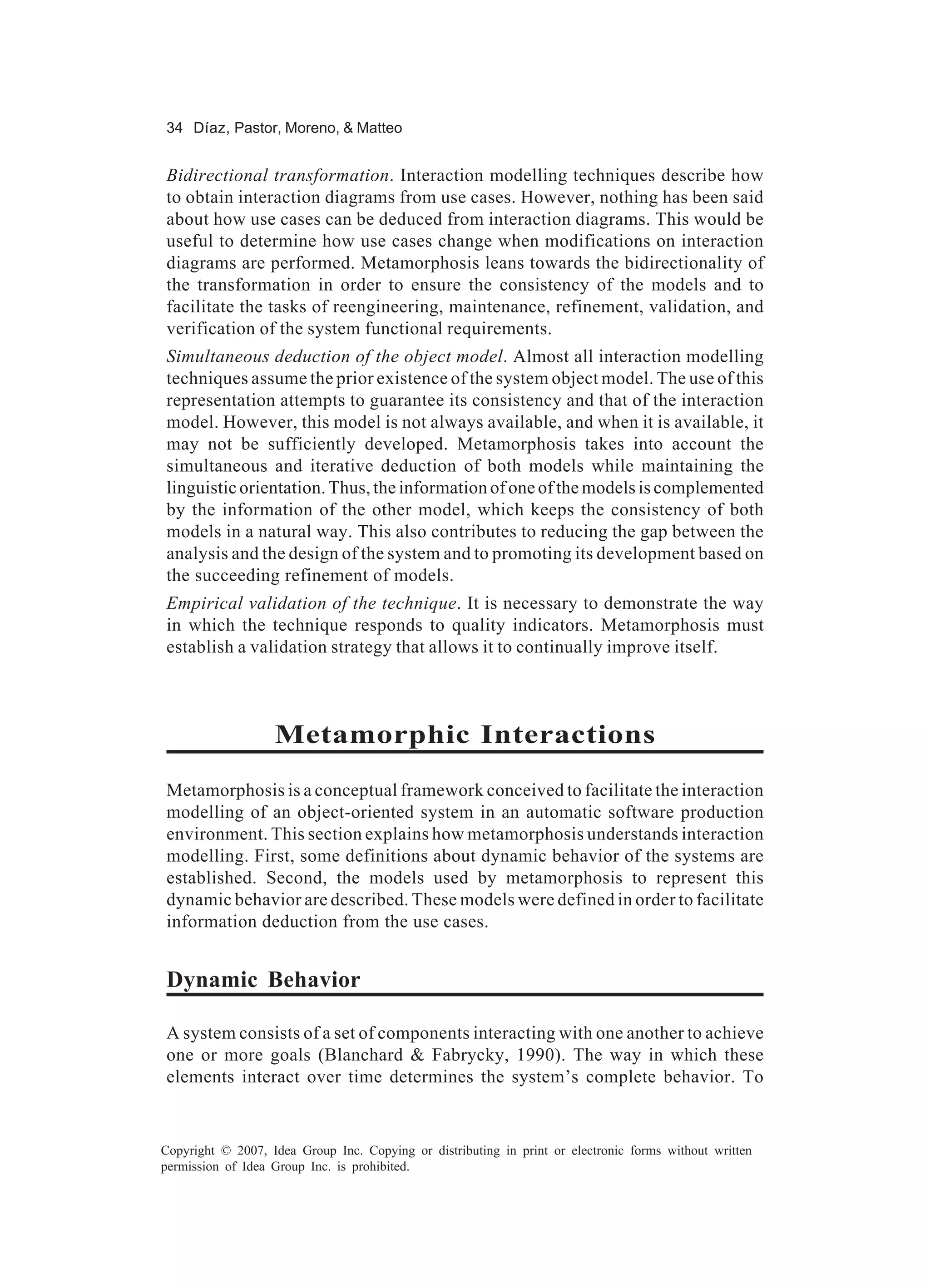 34 Díaz, Pastor, Moreno, & Matteo


Bidirectional transformation. Interaction modelling techniques describe how
to obtain interaction diagrams from use cases. However, nothing has been said
about how use cases can be deduced from interaction diagrams. This would be
useful to determine how use cases change when modifications on interaction
diagrams are performed. Metamorphosis leans towards the bidirectionality of
the transformation in order to ensure the consistency of the models and to
facilitate the tasks of reengineering, maintenance, refinement, validation, and
verification of the system functional requirements.
Simultaneous deduction of the object model. Almost all interaction modelling
techniques assume the prior existence of the system object model. The use of this
representation attempts to guarantee its consistency and that of the interaction
model. However, this model is not always available, and when it is available, it
may not be sufficiently developed. Metamorphosis takes into account the
simultaneous and iterative deduction of both models while maintaining the
linguistic orientation. Thus, the information of one of the models is complemented
by the information of the other model, which keeps the consistency of both
models in a natural way. This also contributes to reducing the gap between the
analysis and the design of the system and to promoting its development based on
the succeeding refinement of models.
Empirical validation of the technique. It is necessary to demonstrate the way
in which the technique responds to quality indicators. Metamorphosis must
establish a validation strategy that allows it to continually improve itself.



                   Metamorphic Interactions
Metamorphosis is a conceptual framework conceived to facilitate the interaction
modelling of an object-oriented system in an automatic software production
environment. This section explains how metamorphosis understands interaction
modelling. First, some definitions about dynamic behavior of the systems are
established. Second, the models used by metamorphosis to represent this
dynamic behavior are described. These models were defined in order to facilitate
information deduction from the use cases.


Dynamic Behavior

A system consists of a set of components interacting with one another to achieve
one or more goals (Blanchard & Fabrycky, 1990). The way in which these
elements interact over time determines the system’s complete behavior. To


Copyright © 2007, Idea Group Inc. Copying or distributing in print or electronic forms without written
permission of Idea Group Inc. is prohibited.
 