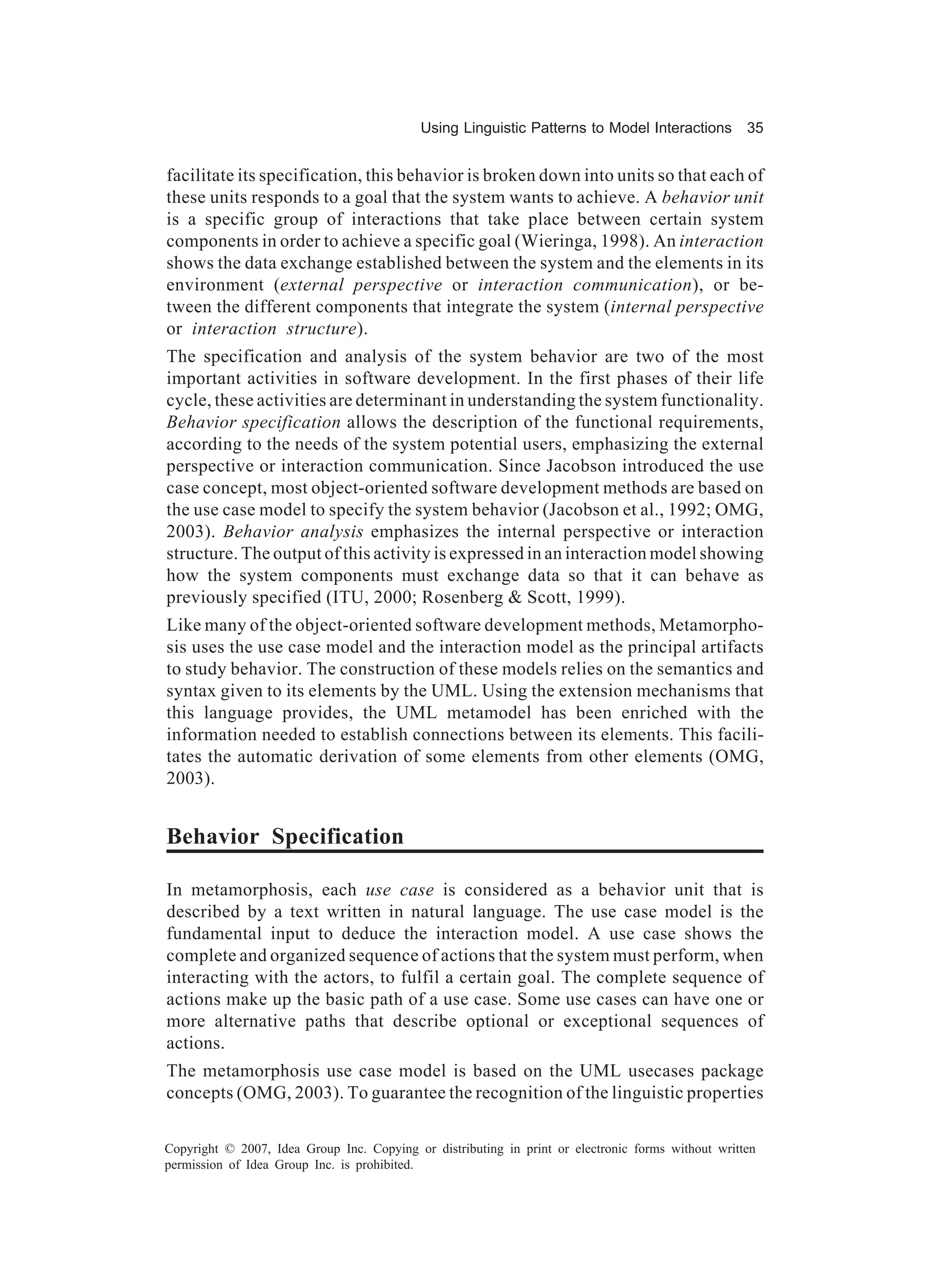 Using Linguistic Patterns to Model Interactions         35


facilitate its specification, this behavior is broken down into units so that each of
these units responds to a goal that the system wants to achieve. A behavior unit
is a specific group of interactions that take place between certain system
components in order to achieve a specific goal (Wieringa, 1998). An interaction
shows the data exchange established between the system and the elements in its
environment (external perspective or interaction communication), or be-
tween the different components that integrate the system (internal perspective
or interaction structure).
The specification and analysis of the system behavior are two of the most
important activities in software development. In the first phases of their life
cycle, these activities are determinant in understanding the system functionality.
Behavior specification allows the description of the functional requirements,
according to the needs of the system potential users, emphasizing the external
perspective or interaction communication. Since Jacobson introduced the use
case concept, most object-oriented software development methods are based on
the use case model to specify the system behavior (Jacobson et al., 1992; OMG,
2003). Behavior analysis emphasizes the internal perspective or interaction
structure. The output of this activity is expressed in an interaction model showing
how the system components must exchange data so that it can behave as
previously specified (ITU, 2000; Rosenberg & Scott, 1999).
Like many of the object-oriented software development methods, Metamorpho-
sis uses the use case model and the interaction model as the principal artifacts
to study behavior. The construction of these models relies on the semantics and
syntax given to its elements by the UML. Using the extension mechanisms that
this language provides, the UML metamodel has been enriched with the
information needed to establish connections between its elements. This facili-
tates the automatic derivation of some elements from other elements (OMG,
2003).


Behavior Specification

In metamorphosis, each use case is considered as a behavior unit that is
described by a text written in natural language. The use case model is the
fundamental input to deduce the interaction model. A use case shows the
complete and organized sequence of actions that the system must perform, when
interacting with the actors, to fulfil a certain goal. The complete sequence of
actions make up the basic path of a use case. Some use cases can have one or
more alternative paths that describe optional or exceptional sequences of
actions.
The metamorphosis use case model is based on the UML usecases package
concepts (OMG, 2003). To guarantee the recognition of the linguistic properties

Copyright © 2007, Idea Group Inc. Copying or distributing in print or electronic forms without written
permission of Idea Group Inc. is prohibited.
 