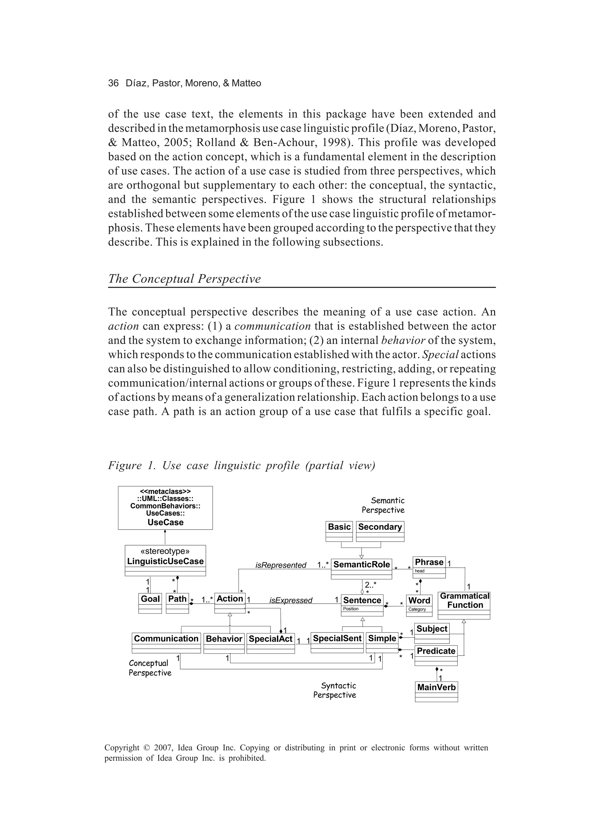36 Díaz, Pastor, Moreno, & Matteo


of the use case text, the elements in this package have been extended and
described in the metamorphosis use case linguistic profile (Díaz, Moreno, Pastor,
& Matteo, 2005; Rolland & Ben-Achour, 1998). This profile was developed
based on the action concept, which is a fundamental element in the description
of use cases. The action of a use case is studied from three perspectives, which
are orthogonal but supplementary to each other: the conceptual, the syntactic,
and the semantic perspectives. Figure 1 shows the structural relationships
established between some elements of the use case linguistic profile of metamor-
phosis. These elements have been grouped according to the perspective that they
describe. This is explained in the following subsections.


The Conceptual Perspective

The conceptual perspective describes the meaning of a use case action. An
action can express: (1) a communication that is established between the actor
and the system to exchange information; (2) an internal behavior of the system,
which responds to the communication established with the actor. Special actions
can also be distinguished to allow conditioning, restricting, adding, or repeating
communication/internal actions or groups of these. Figure 1 represents the kinds
of actions by means of a generalization relationship. Each action belongs to a use
case path. A path is an action group of a use case that fulfils a specific goal.



Figure 1. Use case linguistic profile (partial view)

        <<metaclass>>
       ::UML::Classes::                                                       Semantic
      CommonBehaviors::
          UseCases::                                                        Perspective
           UseCase
                                                             Basic Secondary

         «stereotype»
      LinguisticUseCase                  isRepresented    1..* SemanticRole                        Phrase 1
                                                                                       *       *   head

          1    *                                                      2..*                         *
          1                                                                                                    1
               *               *                                      *                            *      Grammatical
         Goal Path * 1..* Action 1          isExpressed        1 Sentence                      Word
                                                                 Position
                                                                                   *       *   Category
                                                                                                           Function
                                     *

                                      1                           1 Subject
       Communication Behavior SpecialAct 1 1 SpecialSent Simple *
                                                                    Predicate
                    1           1                                            1 1           * 1
      Conceptual
      Perspective                                                                                         *
                                                                                                          1
                                                            Syntactic                              MainVerb
                                                          Perspective




Copyright © 2007, Idea Group Inc. Copying or distributing in print or electronic forms without written
permission of Idea Group Inc. is prohibited.
 