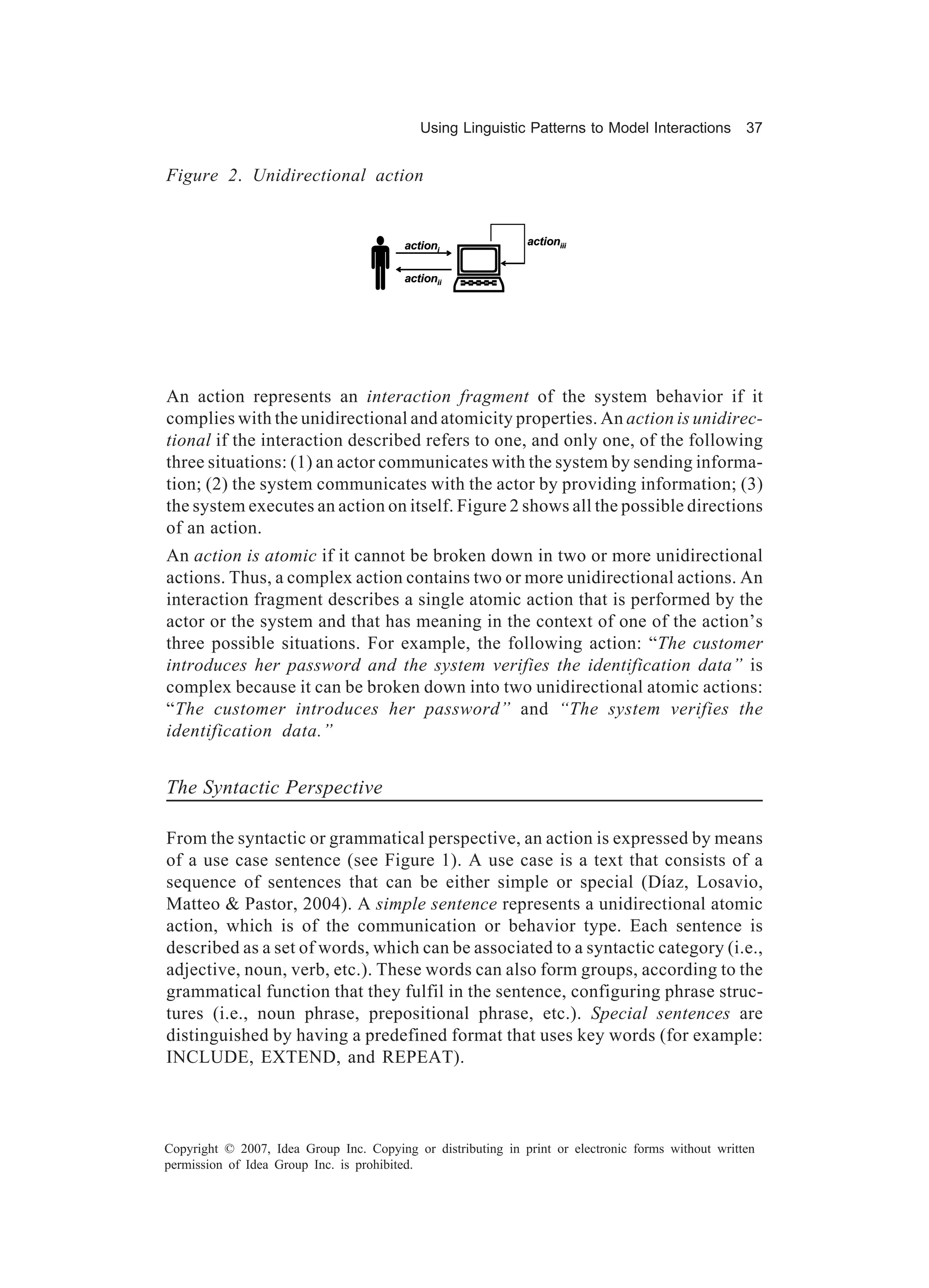 Using Linguistic Patterns to Model Interactions         37


Figure 2. Unidirectional action




                               P :
                                         actioni              actioniii


                                         actionii




An action represents an interaction fragment of the system behavior if it
complies with the unidirectional and atomicity properties. An action is unidirec-
tional if the interaction described refers to one, and only one, of the following
three situations: (1) an actor communicates with the system by sending informa-
tion; (2) the system communicates with the actor by providing information; (3)
the system executes an action on itself. Figure 2 shows all the possible directions
of an action.
An action is atomic if it cannot be broken down in two or more unidirectional
actions. Thus, a complex action contains two or more unidirectional actions. An
interaction fragment describes a single atomic action that is performed by the
actor or the system and that has meaning in the context of one of the action’s
three possible situations. For example, the following action: “The customer
introduces her password and the system verifies the identification data” is
complex because it can be broken down into two unidirectional atomic actions:
“The customer introduces her password” and “The system verifies the
identification data.”


The Syntactic Perspective

From the syntactic or grammatical perspective, an action is expressed by means
of a use case sentence (see Figure 1). A use case is a text that consists of a
sequence of sentences that can be either simple or special (Díaz, Losavio,
Matteo & Pastor, 2004). A simple sentence represents a unidirectional atomic
action, which is of the communication or behavior type. Each sentence is
described as a set of words, which can be associated to a syntactic category (i.e.,
adjective, noun, verb, etc.). These words can also form groups, according to the
grammatical function that they fulfil in the sentence, configuring phrase struc-
tures (i.e., noun phrase, prepositional phrase, etc.). Special sentences are
distinguished by having a predefined format that uses key words (for example:
INCLUDE, EXTEND, and REPEAT).



Copyright © 2007, Idea Group Inc. Copying or distributing in print or electronic forms without written
permission of Idea Group Inc. is prohibited.
 
