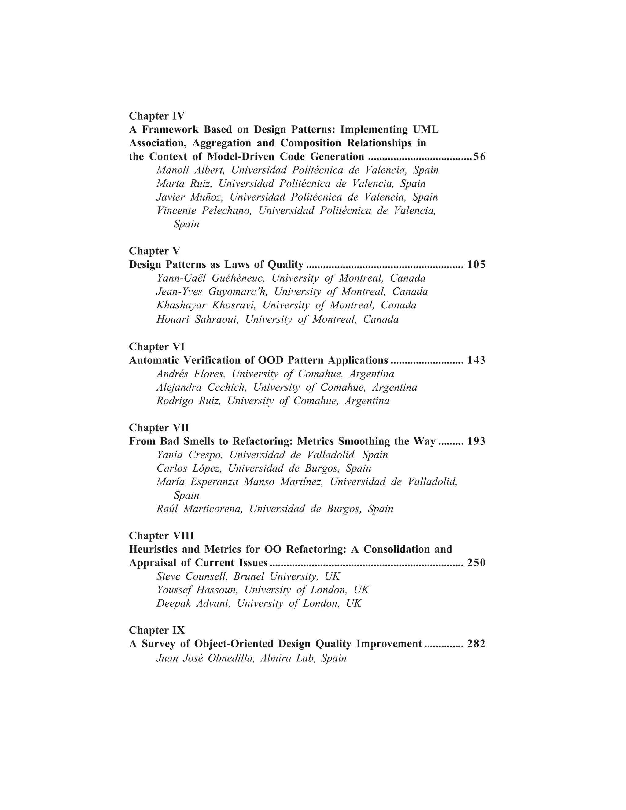 iv


Chapter IV
A Framework Based on Design Patterns: Implementing UML
Association, Aggregation and Composition Relationships in
the Context of Model-Driven Code Generation ..................................... 56
     Manoli Albert, Universidad Politécnica de Valencia, Spain
     Marta Ruiz, Universidad Politécnica de Valencia, Spain
     Javier Muñoz, Universidad Politécnica de Valencia, Spain
     Vincente Pelechano, Universidad Politécnica de Valencia,
         Spain

Chapter V
Design Patterns as Laws of Quality ........................................................ 105
     Yann-Gaël Guéhéneuc, University of Montreal, Canada
     Jean-Yves Guyomarc’h, University of Montreal, Canada
     Khashayar Khosravi, University of Montreal, Canada
     Houari Sahraoui, University of Montreal, Canada

Chapter VI
Automatic Verification of OOD Pattern Applications .......................... 143
    Andrés Flores, University of Comahue, Argentina
    Alejandra Cechich, University of Comahue, Argentina
    Rodrigo Ruiz, University of Comahue, Argentina

Chapter VII
From Bad Smells to Refactoring: Metrics Smoothing the Way ......... 193
    Yania Crespo, Universidad de Valladolid, Spain
    Carlos López, Universidad de Burgos, Spain
    María Esperanza Manso Martínez, Universidad de Valladolid,
        Spain
    Raúl Marticorena, Universidad de Burgos, Spain

Chapter VIII
Heuristics and Metrics for OO Refactoring: A Consolidation and
Appraisal of Current Issues ..................................................................... 250
     Steve Counsell, Brunel University, UK
     Youssef Hassoun, University of London, UK
     Deepak Advani, University of London, UK

Chapter IX
A Survey of Object-Oriented Design Quality Improvement .............. 282
    Juan José Olmedilla, Almira Lab, Spain
 