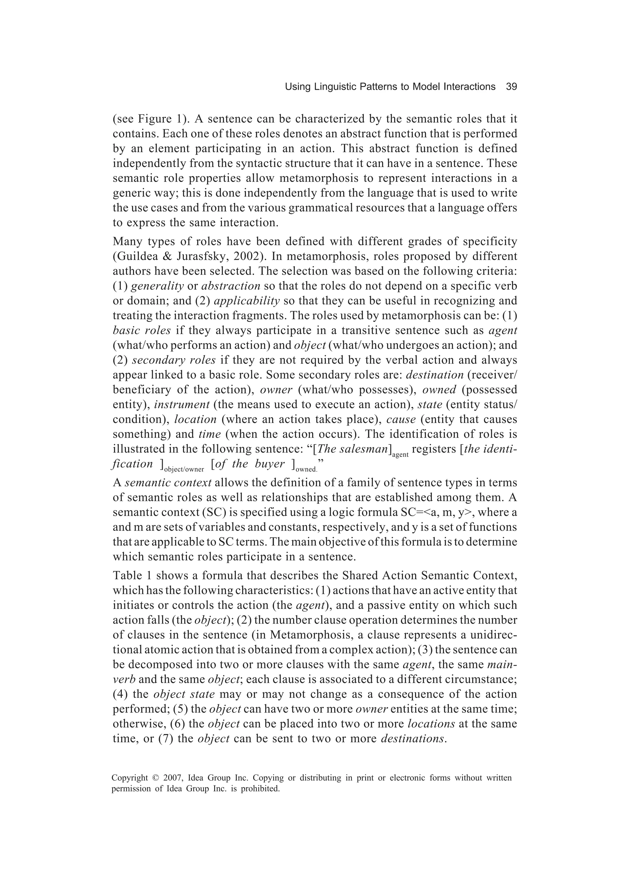 Using Linguistic Patterns to Model Interactions         39


(see Figure 1). A sentence can be characterized by the semantic roles that it
contains. Each one of these roles denotes an abstract function that is performed
by an element participating in an action. This abstract function is defined
independently from the syntactic structure that it can have in a sentence. These
semantic role properties allow metamorphosis to represent interactions in a
generic way; this is done independently from the language that is used to write
the use cases and from the various grammatical resources that a language offers
to express the same interaction.
Many types of roles have been defined with different grades of specificity
(Guildea & Jurasfsky, 2002). In metamorphosis, roles proposed by different
authors have been selected. The selection was based on the following criteria:
(1) generality or abstraction so that the roles do not depend on a specific verb
or domain; and (2) applicability so that they can be useful in recognizing and
treating the interaction fragments. The roles used by metamorphosis can be: (1)
basic roles if they always participate in a transitive sentence such as agent
(what/who performs an action) and object (what/who undergoes an action); and
(2) secondary roles if they are not required by the verbal action and always
appear linked to a basic role. Some secondary roles are: destination (receiver/
beneficiary of the action), owner (what/who possesses), owned (possessed
entity), instrument (the means used to execute an action), state (entity status/
condition), location (where an action takes place), cause (entity that causes
something) and time (when the action occurs). The identification of roles is
illustrated in the following sentence: “[The salesman]agent registers [the identi-
fication ] object/owner [of the buyer ] owned.”
A semantic context allows the definition of a family of sentence types in terms
of semantic roles as well as relationships that are established among them. A
semantic context (SC) is specified using a logic formula SC=<a, m, y>, where a
and m are sets of variables and constants, respectively, and y is a set of functions
that are applicable to SC terms. The main objective of this formula is to determine
which semantic roles participate in a sentence.
Table 1 shows a formula that describes the Shared Action Semantic Context,
which has the following characteristics: (1) actions that have an active entity that
initiates or controls the action (the agent), and a passive entity on which such
action falls (the object); (2) the number clause operation determines the number
of clauses in the sentence (in Metamorphosis, a clause represents a unidirec-
tional atomic action that is obtained from a complex action); (3) the sentence can
be decomposed into two or more clauses with the same agent, the same main-
verb and the same object; each clause is associated to a different circumstance;
(4) the object state may or may not change as a consequence of the action
performed; (5) the object can have two or more owner entities at the same time;
otherwise, (6) the object can be placed into two or more locations at the same
time, or (7) the object can be sent to two or more destinations.


Copyright © 2007, Idea Group Inc. Copying or distributing in print or electronic forms without written
permission of Idea Group Inc. is prohibited.
 