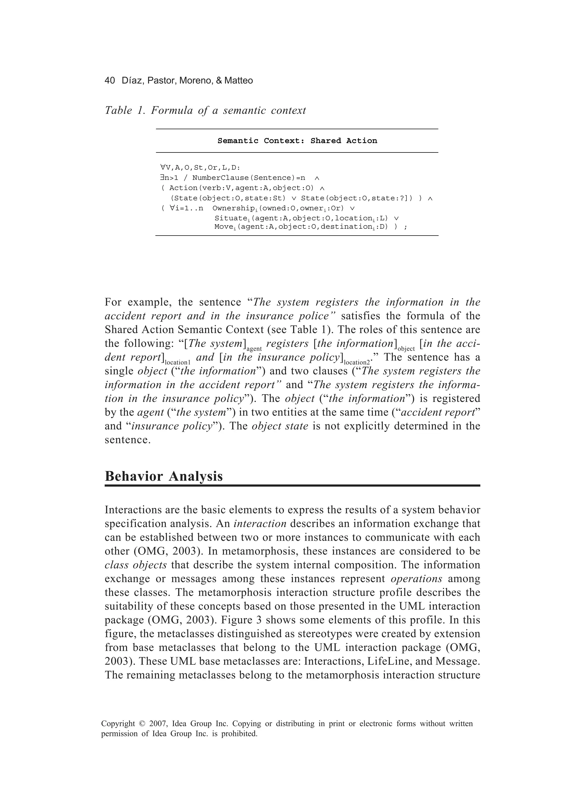 40 Díaz, Pastor, Moreno, & Matteo


Table 1. Formula of a semantic context

                               Semantic Context: Shared Action


                ∀V,A,O,St,Or,L,D:
                ∃n>1 / NumberClause(Sentence)=n ∧
                ( Action(verb:V,agent:A,object:O) ∧
                  (State(object:O,state:St) ∨ State(object:O,state:?]) ) ∧
                ( ∀i=1..n Ownershipi(owned:O,owneri:Or) ∨
                            Situatei(agent:A,object:O,locationi:L) ∨
                            Movei(agent:A,object:O,destinationi:D) ) ;




For example, the sentence “The system registers the information in the
accident report and in the insurance police” satisfies the formula of the
Shared Action Semantic Context (see Table 1). The roles of this sentence are
the following: “[The system]agent registers [the information]object [in the acci-
dent report]location1 and [in the insurance policy]location2.” The sentence has a
single object (“the information”) and two clauses (“The system registers the
information in the accident report” and “The system registers the informa-
tion in the insurance policy”). The object (“the information”) is registered
by the agent (“the system”) in two entities at the same time (“accident report”
and “insurance policy”). The object state is not explicitly determined in the
sentence.


Behavior Analysis

Interactions are the basic elements to express the results of a system behavior
specification analysis. An interaction describes an information exchange that
can be established between two or more instances to communicate with each
other (OMG, 2003). In metamorphosis, these instances are considered to be
class objects that describe the system internal composition. The information
exchange or messages among these instances represent operations among
these classes. The metamorphosis interaction structure profile describes the
suitability of these concepts based on those presented in the UML interaction
package (OMG, 2003). Figure 3 shows some elements of this profile. In this
figure, the metaclasses distinguished as stereotypes were created by extension
from base metaclasses that belong to the UML interaction package (OMG,
2003). These UML base metaclasses are: Interactions, LifeLine, and Message.
The remaining metaclasses belong to the metamorphosis interaction structure



Copyright © 2007, Idea Group Inc. Copying or distributing in print or electronic forms without written
permission of Idea Group Inc. is prohibited.
 