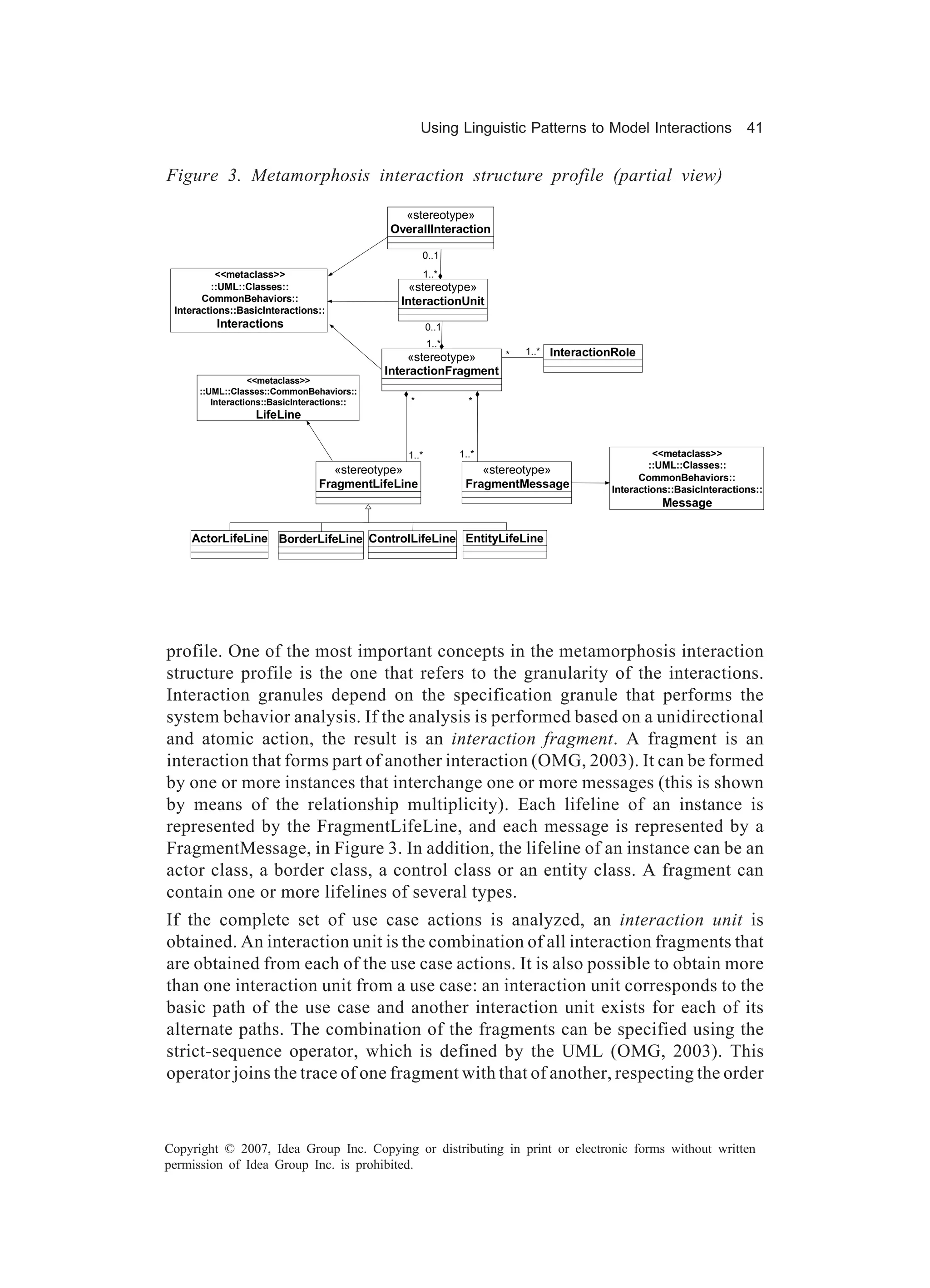 Using Linguistic Patterns to Model Interactions                  41


Figure 3. Metamorphosis interaction structure profile (partial view)

                                               «stereotype»
                                             OverallInteraction

                                                     0..1
          <<metaclass>>                              1..*
         ::UML::Classes::                        «stereotype»
       CommonBehaviors::                       InteractionUnit
 Interactions::BasicInteractions::
          Interactions                                  0..1
                                                        1..*
                                                 «stereotype»    *      1..*   InteractionRole
                                             InteractionFragment
                  <<metaclass>>
      ::UML::Classes::CommonBehaviors::
         Interactions::BasicInteractions::       *               *
                  LifeLine


                                                 1..*          1..*                               <<metaclass>>
                                                                                                 ::UML::Classes::
                                    «stereotype»                   «stereotype»
                                                                                               CommonBehaviors::
                                 FragmentLifeLine               FragmentMessage          Interactions::BasicInteractions::
                                                                                                    Message

    ActorLifeLine BorderLifeLine ControlLifeLine EntityLifeLine




profile. One of the most important concepts in the metamorphosis interaction
structure profile is the one that refers to the granularity of the interactions.
Interaction granules depend on the specification granule that performs the
system behavior analysis. If the analysis is performed based on a unidirectional
and atomic action, the result is an interaction fragment. A fragment is an
interaction that forms part of another interaction (OMG, 2003). It can be formed
by one or more instances that interchange one or more messages (this is shown
by means of the relationship multiplicity). Each lifeline of an instance is
represented by the FragmentLifeLine, and each message is represented by a
FragmentMessage, in Figure 3. In addition, the lifeline of an instance can be an
actor class, a border class, a control class or an entity class. A fragment can
contain one or more lifelines of several types.
If the complete set of use case actions is analyzed, an interaction unit is
obtained. An interaction unit is the combination of all interaction fragments that
are obtained from each of the use case actions. It is also possible to obtain more
than one interaction unit from a use case: an interaction unit corresponds to the
basic path of the use case and another interaction unit exists for each of its
alternate paths. The combination of the fragments can be specified using the
strict-sequence operator, which is defined by the UML (OMG, 2003). This
operator joins the trace of one fragment with that of another, respecting the order



Copyright © 2007, Idea Group Inc. Copying or distributing in print or electronic forms without written
permission of Idea Group Inc. is prohibited.
 
