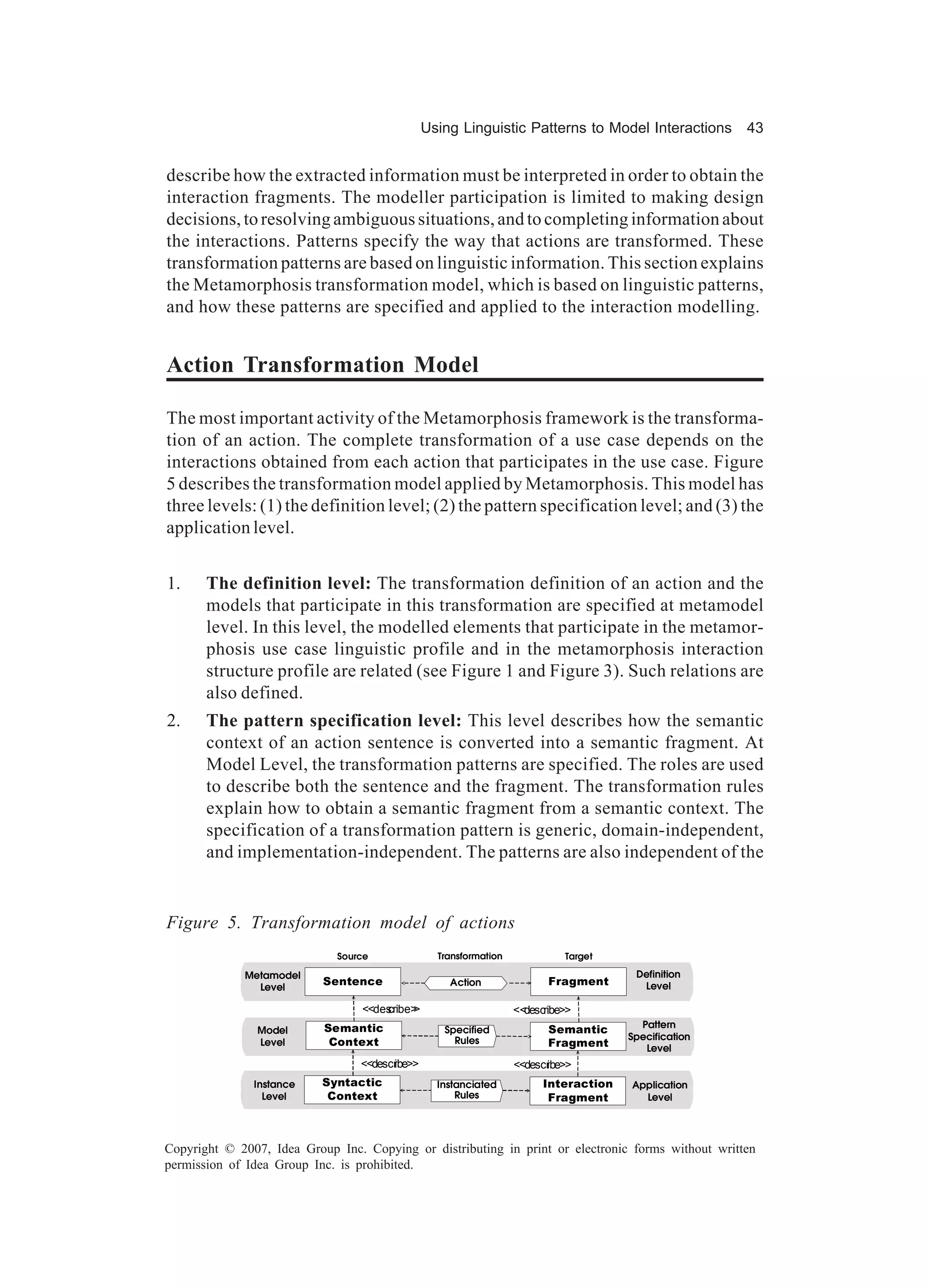 Using Linguistic Patterns to Model Interactions        43


describe how the extracted information must be interpreted in order to obtain the
interaction fragments. The modeller participation is limited to making design
decisions, to resolving ambiguous situations, and to completing information about
the interactions. Patterns specify the way that actions are transformed. These
transformation patterns are based on linguistic information. This section explains
the Metamorphosis transformation model, which is based on linguistic patterns,
and how these patterns are specified and applied to the interaction modelling.


Action Transformation Model

The most important activity of the Metamorphosis framework is the transforma-
tion of an action. The complete transformation of a use case depends on the
interactions obtained from each action that participates in the use case. Figure
5 describes the transformation model applied by Metamorphosis. This model has
three levels: (1) the definition level; (2) the pattern specification level; and (3) the
application level.


1.     The definition level: The transformation definition of an action and the
       models that participate in this transformation are specified at metamodel
       level. In this level, the modelled elements that participate in the metamor-
       phosis use case linguistic profile and in the metamorphosis interaction
       structure profile are related (see Figure 1 and Figure 3). Such relations are
       also defined.
2.     The pattern specification level: This level describes how the semantic
       context of an action sentence is converted into a semantic fragment. At
       Model Level, the transformation patterns are specified. The roles are used
       to describe both the sentence and the fragment. The transformation rules
       explain how to obtain a semantic fragment from a semantic context. The
       specification of a transformation pattern is generic, domain-independent,
       and implementation-independent. The patterns are also independent of the


Figure 5. Transformation model of actions
                             Source              Transformation             Target

             Metamodel                                                                 Definition
               Level
                           Sentence                Action                Fragment       Level

                                  <<des
                                      cribe>
                                           >                      <<describe>>
                           Semantic                                                     Pattern
                Model                             Specified              Semantic
                                                                                      Specification
                Level       Context                 Rules                Fragment        Level
                                 <<descr
                                       ibe>>                      <<descr
                                                                        ibe>>
               Instance    Syntactic             Instanciated           Interaction   Application
                 Level      Context                  Rules               Fragment       Level




Copyright © 2007, Idea Group Inc. Copying or distributing in print or electronic forms without written
permission of Idea Group Inc. is prohibited.
 