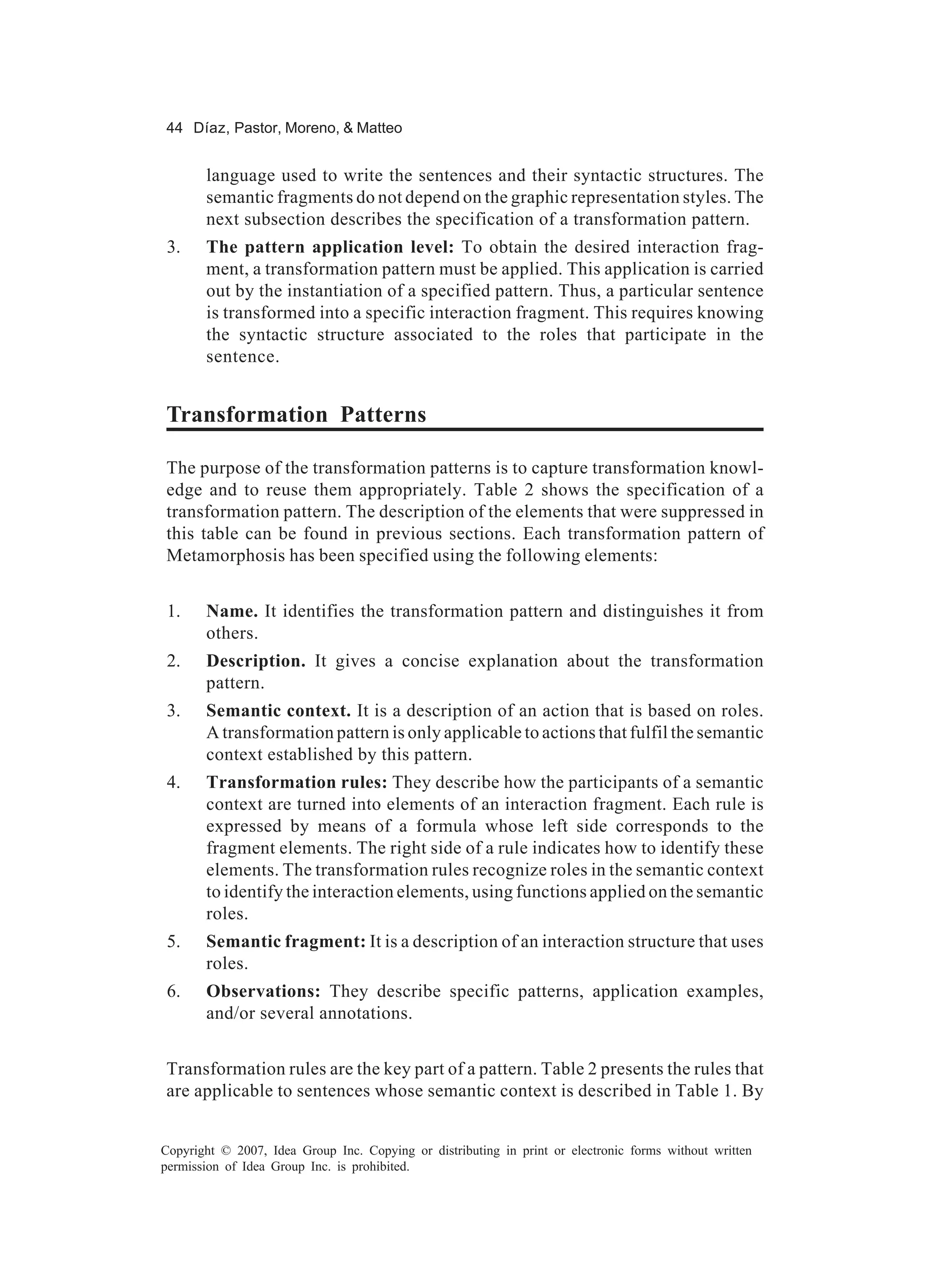44 Díaz, Pastor, Moreno, & Matteo


       language used to write the sentences and their syntactic structures. The
       semantic fragments do not depend on the graphic representation styles. The
       next subsection describes the specification of a transformation pattern.
 3.    The pattern application level: To obtain the desired interaction frag-
       ment, a transformation pattern must be applied. This application is carried
       out by the instantiation of a specified pattern. Thus, a particular sentence
       is transformed into a specific interaction fragment. This requires knowing
       the syntactic structure associated to the roles that participate in the
       sentence.


Transformation Patterns

The purpose of the transformation patterns is to capture transformation knowl-
edge and to reuse them appropriately. Table 2 shows the specification of a
transformation pattern. The description of the elements that were suppressed in
this table can be found in previous sections. Each transformation pattern of
Metamorphosis has been specified using the following elements:


 1.    Name. It identifies the transformation pattern and distinguishes it from
       others.
 2.    Description. It gives a concise explanation about the transformation
       pattern.
 3.    Semantic context. It is a description of an action that is based on roles.
       A transformation pattern is only applicable to actions that fulfil the semantic
       context established by this pattern.
 4.    Transformation rules: They describe how the participants of a semantic
       context are turned into elements of an interaction fragment. Each rule is
       expressed by means of a formula whose left side corresponds to the
       fragment elements. The right side of a rule indicates how to identify these
       elements. The transformation rules recognize roles in the semantic context
       to identify the interaction elements, using functions applied on the semantic
       roles.
 5.    Semantic fragment: It is a description of an interaction structure that uses
       roles.
 6.    Observations: They describe specific patterns, application examples,
       and/or several annotations.


Transformation rules are the key part of a pattern. Table 2 presents the rules that
are applicable to sentences whose semantic context is described in Table 1. By


Copyright © 2007, Idea Group Inc. Copying or distributing in print or electronic forms without written
permission of Idea Group Inc. is prohibited.
 