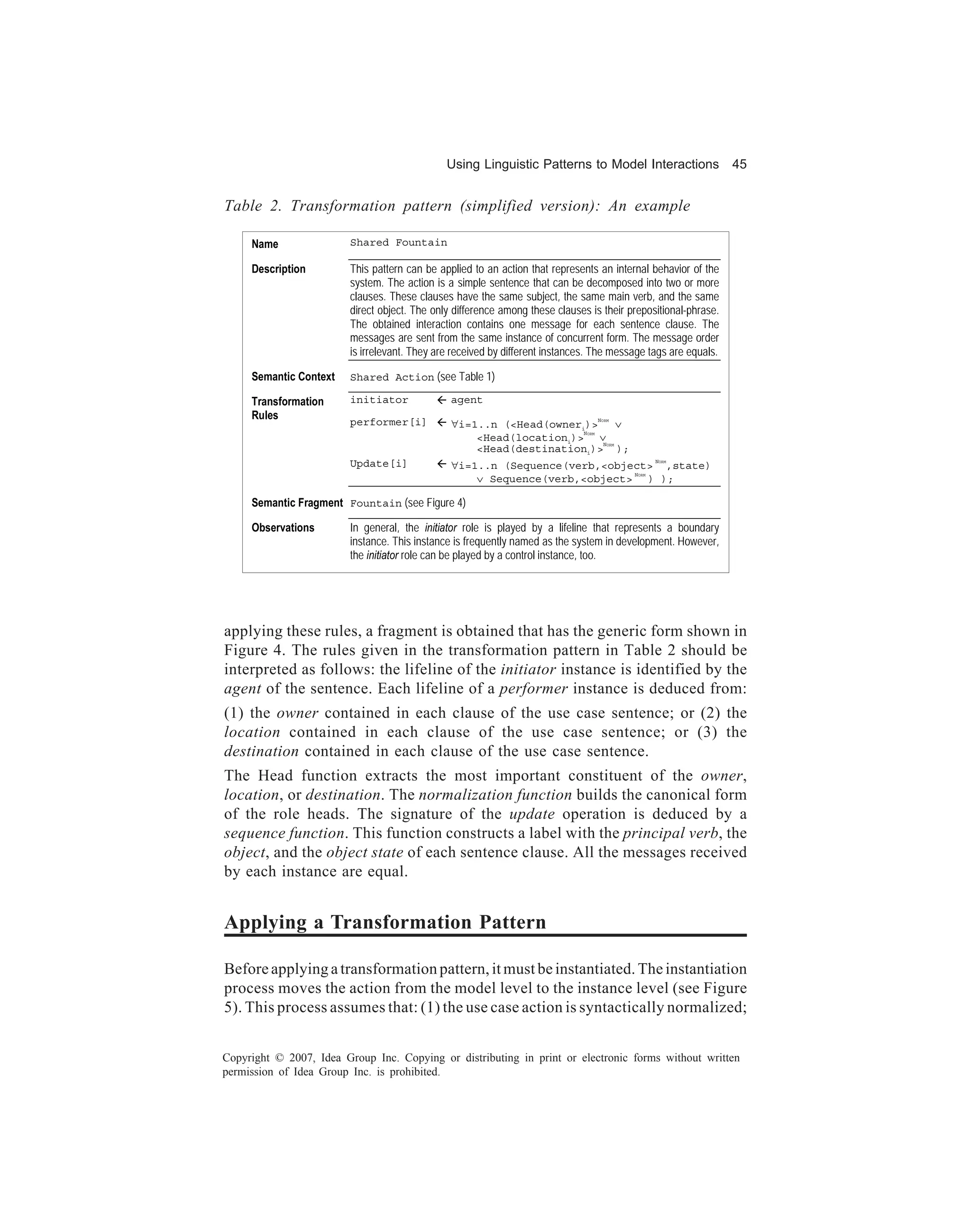 Using Linguistic Patterns to Model Interactions                   45


Table 2. Transformation pattern (simplified version): An example

     Name                Shared Fountain

     Description         This pattern can be applied to an action that represents an internal behavior of the
                         system. The action is a simple sentence that can be decomposed into two or more
                         clauses. These clauses have the same subject, the same main verb, and the same
                         direct object. The only difference among these clauses is their prepositional-phrase.
                         The obtained interaction contains one message for each sentence clause. The
                         messages are sent from the same instance of concurrent form. The message order
                         is irrelevant. They are received by different instances. The message tags are equals.

     Semantic Context    Shared Action (see Table 1)

     Transformation      initiator              agent
     Rules
                                                ∀i=1..n (<Head(owneri)>   ∨
                                                                                     NORM
                         performer[i]
                                                    <Head(locationi)> ∨
                                                                     N         ORM

                                                                        N               ORM
                                                    <Head(destinationi)> );
                                                ∀i=1..n (Sequence(verb,<object> ,state)
                                                                                                    NORM
                         Update[i]
                                                    ∨ Sequence(verb,<object> ) );
                                                                            N                 ORM




     Semantic Fragment Fountain (see Figure 4)

     Observations        In general, the initiator role is played by a lifeline that represents a boundary
                         instance. This instance is frequently named as the system in development. However,
                         the initiator role can be played by a control instance, too.




applying these rules, a fragment is obtained that has the generic form shown in
Figure 4. The rules given in the transformation pattern in Table 2 should be
interpreted as follows: the lifeline of the initiator instance is identified by the
agent of the sentence. Each lifeline of a performer instance is deduced from:
(1) the owner contained in each clause of the use case sentence; or (2) the
location contained in each clause of the use case sentence; or (3) the
destination contained in each clause of the use case sentence.
The Head function extracts the most important constituent of the owner,
location, or destination. The normalization function builds the canonical form
of the role heads. The signature of the update operation is deduced by a
sequence function. This function constructs a label with the principal verb, the
object, and the object state of each sentence clause. All the messages received
by each instance are equal.


Applying a Transformation Pattern

Before applying a transformation pattern, it must be instantiated. The instantiation
process moves the action from the model level to the instance level (see Figure
5). This process assumes that: (1) the use case action is syntactically normalized;


Copyright © 2007, Idea Group Inc. Copying or distributing in print or electronic forms without written
permission of Idea Group Inc. is prohibited.
 