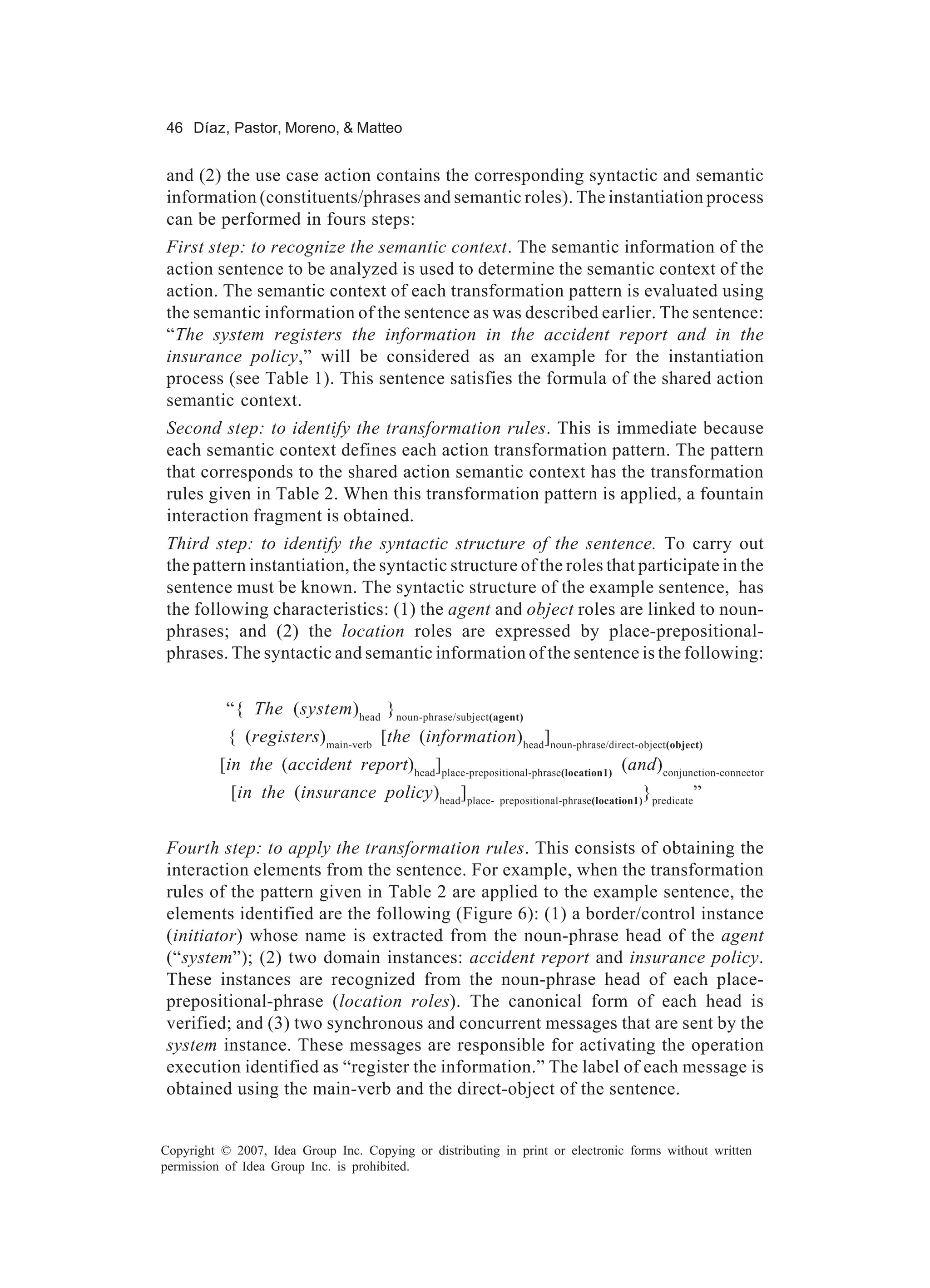 46 Díaz, Pastor, Moreno, & Matteo


and (2) the use case action contains the corresponding syntactic and semantic
information (constituents/phrases and semantic roles). The instantiation process
can be performed in fours steps:
First step: to recognize the semantic context. The semantic information of the
action sentence to be analyzed is used to determine the semantic context of the
action. The semantic context of each transformation pattern is evaluated using
the semantic information of the sentence as was described earlier. The sentence:
“The system registers the information in the accident report and in the
insurance policy,” will be considered as an example for the instantiation
process (see Table 1). This sentence satisfies the formula of the shared action
semantic context.
Second step: to identify the transformation rules. This is immediate because
each semantic context defines each action transformation pattern. The pattern
that corresponds to the shared action semantic context has the transformation
rules given in Table 2. When this transformation pattern is applied, a fountain
interaction fragment is obtained.
Third step: to identify the syntactic structure of the sentence. To carry out
the pattern instantiation, the syntactic structure of the roles that participate in the
sentence must be known. The syntactic structure of the example sentence, has
the following characteristics: (1) the agent and object roles are linked to noun-
phrases; and (2) the location roles are expressed by place-prepositional-
phrases. The syntactic and semantic information of the sentence is the following:


           “{ The (system)head } noun-phrase/subject(agent)
           { (registers)main-verb [the (information)head]noun-phrase/direct-object(object)
          [in the (accident report)head]place-prepositional-phrase(location1) (and)conjunction-connector
            [in the (insurance policy)head]place-                                       }
                                                          prepositional-phrase(location1) predicate
                                                                                                      ”


Fourth step: to apply the transformation rules. This consists of obtaining the
interaction elements from the sentence. For example, when the transformation
rules of the pattern given in Table 2 are applied to the example sentence, the
elements identified are the following (Figure 6): (1) a border/control instance
(initiator) whose name is extracted from the noun-phrase head of the agent
(“system”); (2) two domain instances: accident report and insurance policy.
These instances are recognized from the noun-phrase head of each place-
prepositional-phrase (location roles). The canonical form of each head is
verified; and (3) two synchronous and concurrent messages that are sent by the
system instance. These messages are responsible for activating the operation
execution identified as “register the information.” The label of each message is
obtained using the main-verb and the direct-object of the sentence.


Copyright © 2007, Idea Group Inc. Copying or distributing in print or electronic forms without written
permission of Idea Group Inc. is prohibited.
 