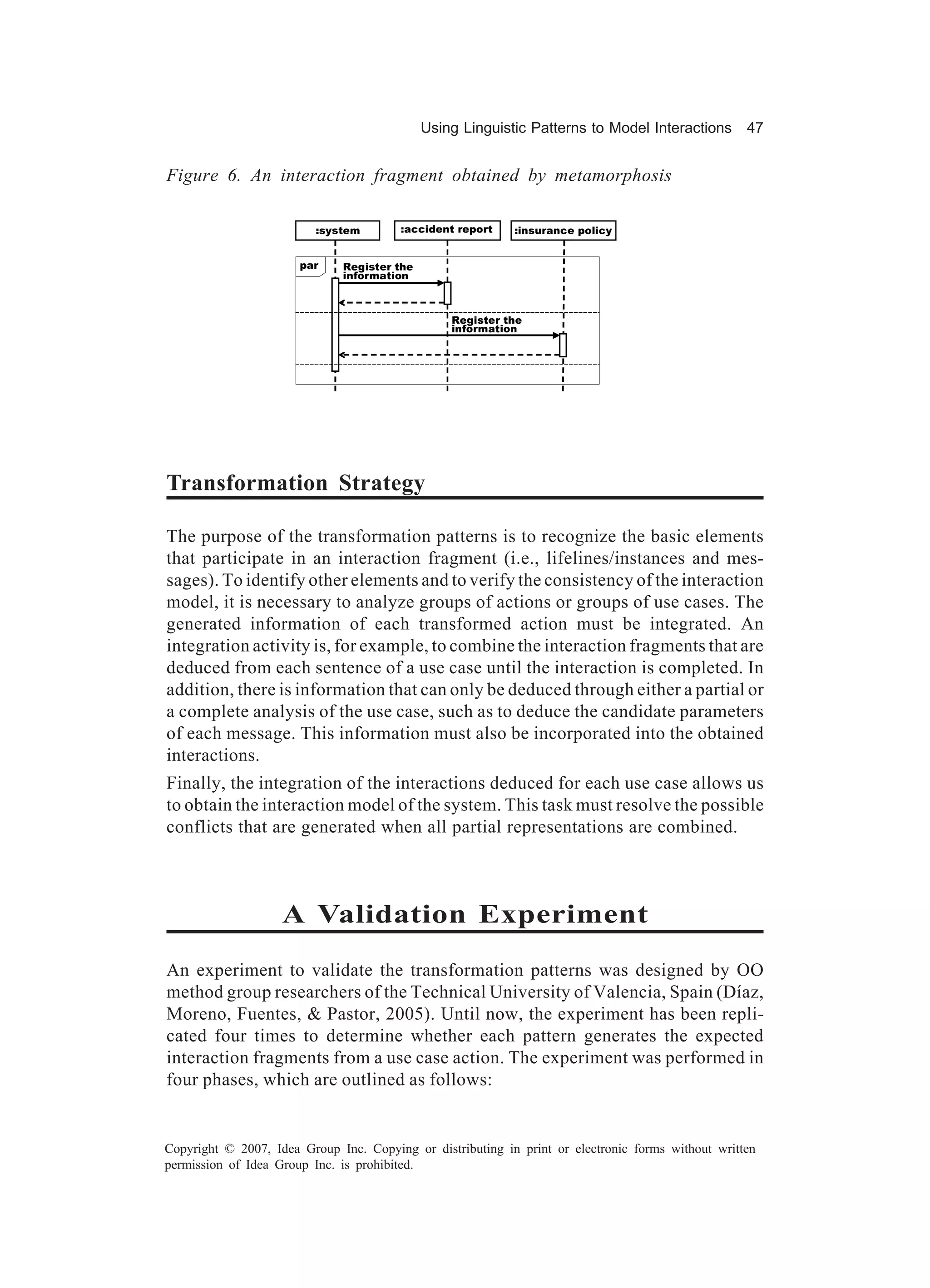 Using Linguistic Patterns to Model Interactions        47


Figure 6. An interaction fragment obtained by metamorphosis

                          :system       :accident report    :insurance policy


                       par    Register the
                              information



                                                 Register the
                                                 information




Transformation Strategy

The purpose of the transformation patterns is to recognize the basic elements
that participate in an interaction fragment (i.e., lifelines/instances and mes-
sages). To identify other elements and to verify the consistency of the interaction
model, it is necessary to analyze groups of actions or groups of use cases. The
generated information of each transformed action must be integrated. An
integration activity is, for example, to combine the interaction fragments that are
deduced from each sentence of a use case until the interaction is completed. In
addition, there is information that can only be deduced through either a partial or
a complete analysis of the use case, such as to deduce the candidate parameters
of each message. This information must also be incorporated into the obtained
interactions.
Finally, the integration of the interactions deduced for each use case allows us
to obtain the interaction model of the system. This task must resolve the possible
conflicts that are generated when all partial representations are combined.



                    A Validation Experiment

An experiment to validate the transformation patterns was designed by OO
method group researchers of the Technical University of Valencia, Spain (Díaz,
Moreno, Fuentes, & Pastor, 2005). Until now, the experiment has been repli-
cated four times to determine whether each pattern generates the expected
interaction fragments from a use case action. The experiment was performed in
four phases, which are outlined as follows:


Copyright © 2007, Idea Group Inc. Copying or distributing in print or electronic forms without written
permission of Idea Group Inc. is prohibited.
 