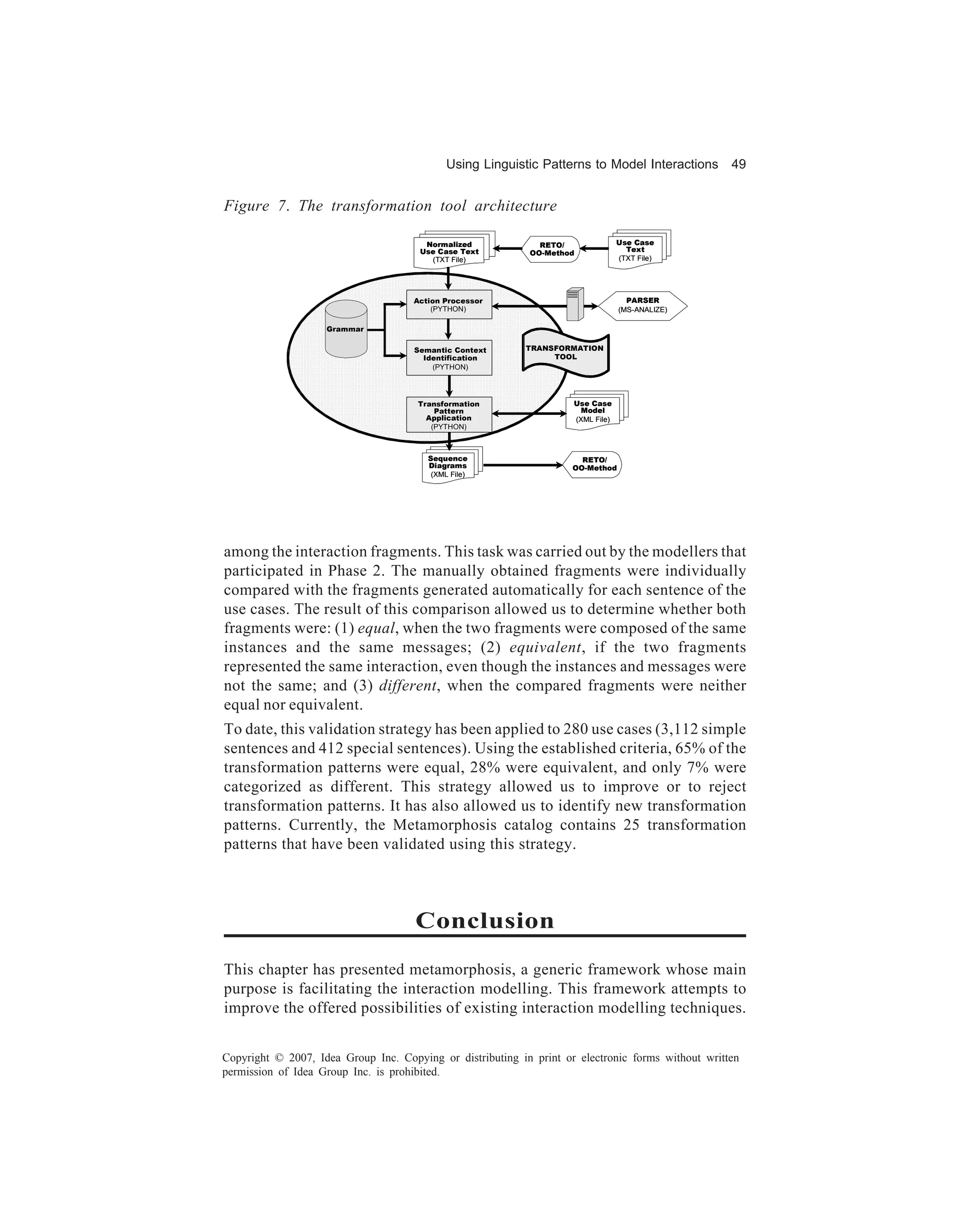 Using Linguistic Patterns to Model Interactions        49


Figure 7. The transformation tool architecture

                                        Normalized            RETO/               Use Case
                                       Use Case Text                                Text
                                                            OO-Method
                                         (TXT File)                               (TXT File)




                                     Action Processor                               PARSER
                                         (PYTHON)                                 (MS-ANALIZE)

                    Grammar

                                     Semantic Context      TRANSFORMATION
                                       Identification           TOOL
                                         (PYTHON)




                                      Transformation                 Use Case
                                          Pattern                     Model
                                        Application                  (XML File)
                                         (PYTHON)



                                        Sequence                       RETO/
                                        Diagrams                     OO-Method
                                         (XML File)




among the interaction fragments. This task was carried out by the modellers that
participated in Phase 2. The manually obtained fragments were individually
compared with the fragments generated automatically for each sentence of the
use cases. The result of this comparison allowed us to determine whether both
fragments were: (1) equal, when the two fragments were composed of the same
instances and the same messages; (2) equivalent, if the two fragments
represented the same interaction, even though the instances and messages were
not the same; and (3) different, when the compared fragments were neither
equal nor equivalent.
To date, this validation strategy has been applied to 280 use cases (3,112 simple
sentences and 412 special sentences). Using the established criteria, 65% of the
transformation patterns were equal, 28% were equivalent, and only 7% were
categorized as different. This strategy allowed us to improve or to reject
transformation patterns. It has also allowed us to identify new transformation
patterns. Currently, the Metamorphosis catalog contains 25 transformation
patterns that have been validated using this strategy.



                                      Conclusion
This chapter has presented metamorphosis, a generic framework whose main
purpose is facilitating the interaction modelling. This framework attempts to
improve the offered possibilities of existing interaction modelling techniques.


Copyright © 2007, Idea Group Inc. Copying or distributing in print or electronic forms without written
permission of Idea Group Inc. is prohibited.
 