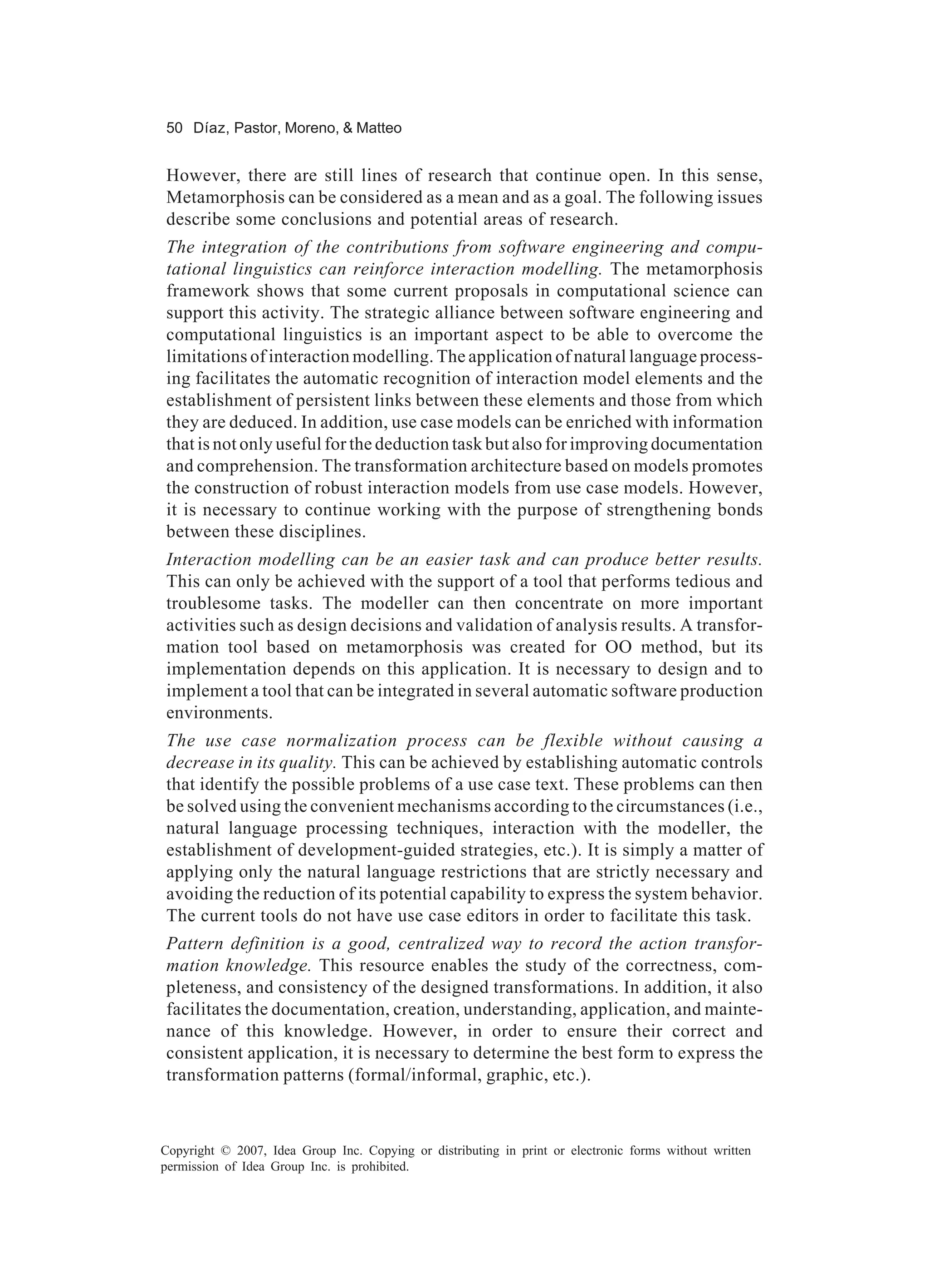 50 Díaz, Pastor, Moreno, & Matteo


However, there are still lines of research that continue open. In this sense,
Metamorphosis can be considered as a mean and as a goal. The following issues
describe some conclusions and potential areas of research.
The integration of the contributions from software engineering and compu-
tational linguistics can reinforce interaction modelling. The metamorphosis
framework shows that some current proposals in computational science can
support this activity. The strategic alliance between software engineering and
computational linguistics is an important aspect to be able to overcome the
limitations of interaction modelling. The application of natural language process-
ing facilitates the automatic recognition of interaction model elements and the
establishment of persistent links between these elements and those from which
they are deduced. In addition, use case models can be enriched with information
that is not only useful for the deduction task but also for improving documentation
and comprehension. The transformation architecture based on models promotes
the construction of robust interaction models from use case models. However,
it is necessary to continue working with the purpose of strengthening bonds
between these disciplines.
Interaction modelling can be an easier task and can produce better results.
This can only be achieved with the support of a tool that performs tedious and
troublesome tasks. The modeller can then concentrate on more important
activities such as design decisions and validation of analysis results. A transfor-
mation tool based on metamorphosis was created for OO method, but its
implementation depends on this application. It is necessary to design and to
implement a tool that can be integrated in several automatic software production
environments.
The use case normalization process can be flexible without causing a
decrease in its quality. This can be achieved by establishing automatic controls
that identify the possible problems of a use case text. These problems can then
be solved using the convenient mechanisms according to the circumstances (i.e.,
natural language processing techniques, interaction with the modeller, the
establishment of development-guided strategies, etc.). It is simply a matter of
applying only the natural language restrictions that are strictly necessary and
avoiding the reduction of its potential capability to express the system behavior.
The current tools do not have use case editors in order to facilitate this task.
Pattern definition is a good, centralized way to record the action transfor-
mation knowledge. This resource enables the study of the correctness, com-
pleteness, and consistency of the designed transformations. In addition, it also
facilitates the documentation, creation, understanding, application, and mainte-
nance of this knowledge. However, in order to ensure their correct and
consistent application, it is necessary to determine the best form to express the
transformation patterns (formal/informal, graphic, etc.).



Copyright © 2007, Idea Group Inc. Copying or distributing in print or electronic forms without written
permission of Idea Group Inc. is prohibited.
 