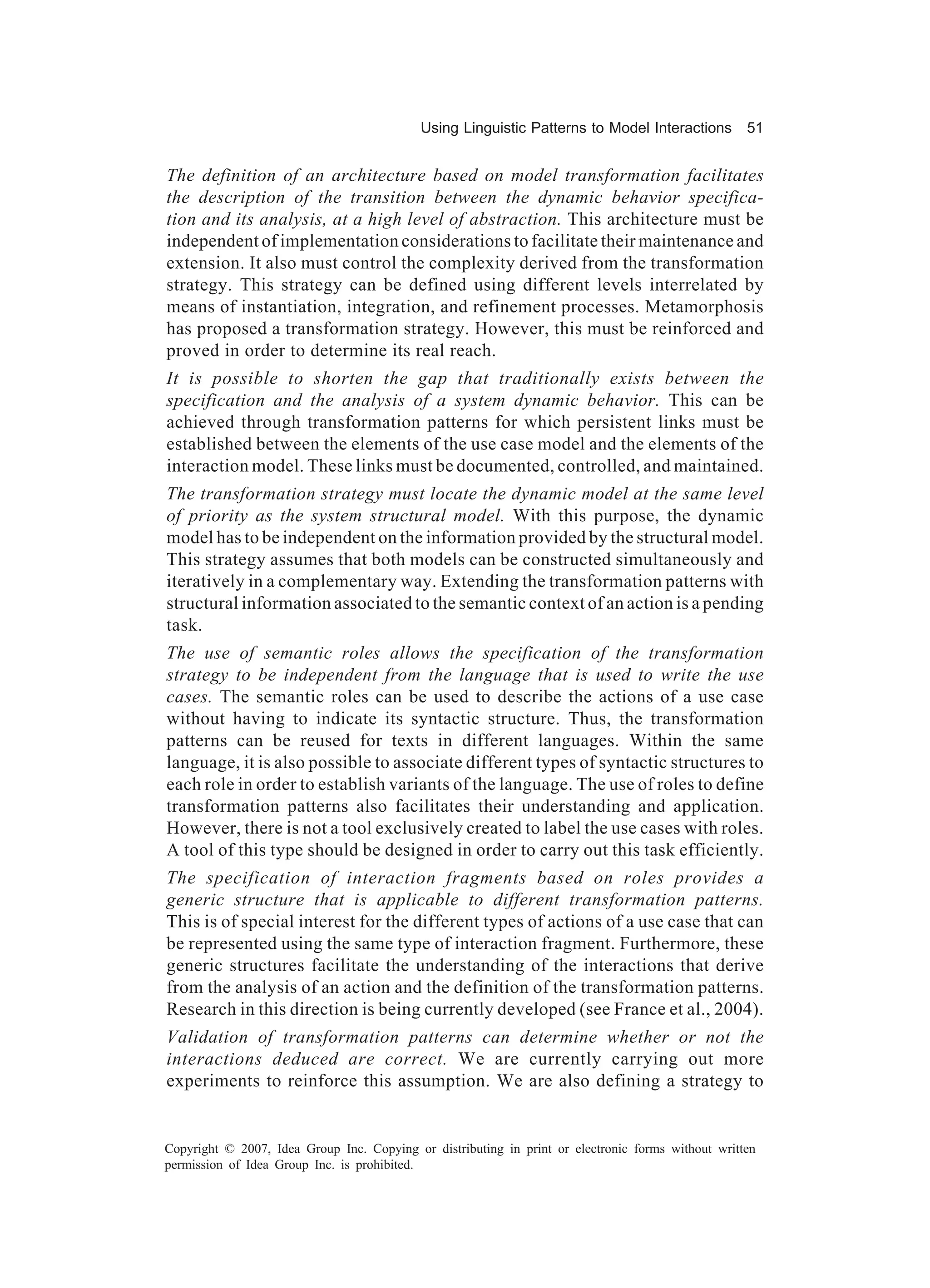 Using Linguistic Patterns to Model Interactions         51


The definition of an architecture based on model transformation facilitates
the description of the transition between the dynamic behavior specifica-
tion and its analysis, at a high level of abstraction. This architecture must be
independent of implementation considerations to facilitate their maintenance and
extension. It also must control the complexity derived from the transformation
strategy. This strategy can be defined using different levels interrelated by
means of instantiation, integration, and refinement processes. Metamorphosis
has proposed a transformation strategy. However, this must be reinforced and
proved in order to determine its real reach.
It is possible to shorten the gap that traditionally exists between the
specification and the analysis of a system dynamic behavior. This can be
achieved through transformation patterns for which persistent links must be
established between the elements of the use case model and the elements of the
interaction model. These links must be documented, controlled, and maintained.
The transformation strategy must locate the dynamic model at the same level
of priority as the system structural model. With this purpose, the dynamic
model has to be independent on the information provided by the structural model.
This strategy assumes that both models can be constructed simultaneously and
iteratively in a complementary way. Extending the transformation patterns with
structural information associated to the semantic context of an action is a pending
task.
The use of semantic roles allows the specification of the transformation
strategy to be independent from the language that is used to write the use
cases. The semantic roles can be used to describe the actions of a use case
without having to indicate its syntactic structure. Thus, the transformation
patterns can be reused for texts in different languages. Within the same
language, it is also possible to associate different types of syntactic structures to
each role in order to establish variants of the language. The use of roles to define
transformation patterns also facilitates their understanding and application.
However, there is not a tool exclusively created to label the use cases with roles.
A tool of this type should be designed in order to carry out this task efficiently.
The specification of interaction fragments based on roles provides a
generic structure that is applicable to different transformation patterns.
This is of special interest for the different types of actions of a use case that can
be represented using the same type of interaction fragment. Furthermore, these
generic structures facilitate the understanding of the interactions that derive
from the analysis of an action and the definition of the transformation patterns.
Research in this direction is being currently developed (see France et al., 2004).
Validation of transformation patterns can determine whether or not the
interactions deduced are correct. We are currently carrying out more
experiments to reinforce this assumption. We are also defining a strategy to


Copyright © 2007, Idea Group Inc. Copying or distributing in print or electronic forms without written
permission of Idea Group Inc. is prohibited.
 