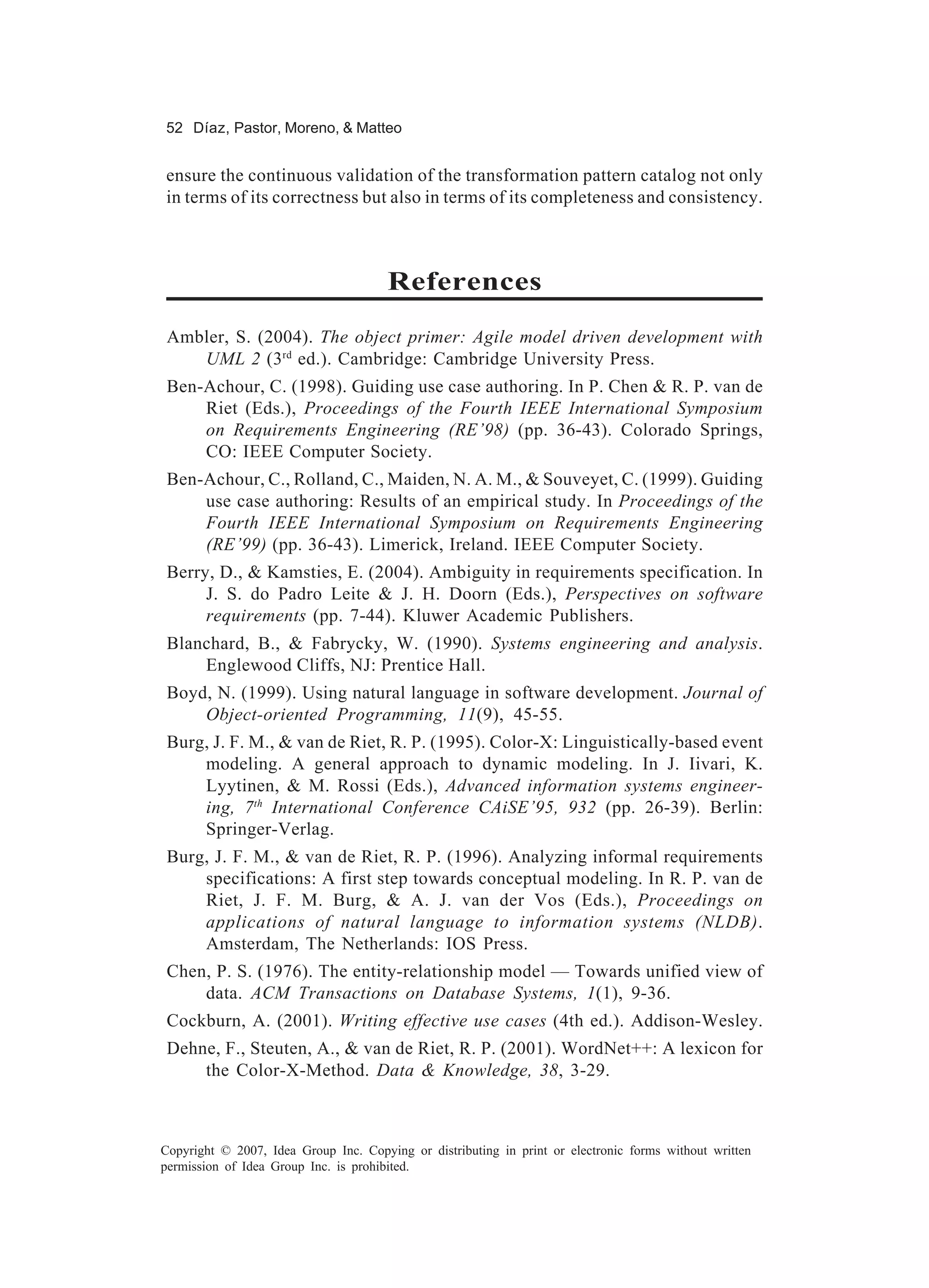 52 Díaz, Pastor, Moreno, & Matteo


ensure the continuous validation of the transformation pattern catalog not only
in terms of its correctness but also in terms of its completeness and consistency.



                                       References
 Ambler, S. (2004). The object primer: Agile model driven development with
    UML 2 (3rd ed.). Cambridge: Cambridge University Press.
 Ben-Achour, C. (1998). Guiding use case authoring. In P. Chen & R. P. van de
     Riet (Eds.), Proceedings of the Fourth IEEE International Symposium
     on Requirements Engineering (RE’98) (pp. 36-43). Colorado Springs,
     CO: IEEE Computer Society.
 Ben-Achour, C., Rolland, C., Maiden, N. A. M., & Souveyet, C. (1999). Guiding
     use case authoring: Results of an empirical study. In Proceedings of the
     Fourth IEEE International Symposium on Requirements Engineering
     (RE’99) (pp. 36-43). Limerick, Ireland. IEEE Computer Society.
 Berry, D., & Kamsties, E. (2004). Ambiguity in requirements specification. In
      J. S. do Padro Leite & J. H. Doorn (Eds.), Perspectives on software
      requirements (pp. 7-44). Kluwer Academic Publishers.
 Blanchard, B., & Fabrycky, W. (1990). Systems engineering and analysis.
     Englewood Cliffs, NJ: Prentice Hall.
 Boyd, N. (1999). Using natural language in software development. Journal of
     Object-oriented Programming, 11(9), 45-55.
 Burg, J. F. M., & van de Riet, R. P. (1995). Color-X: Linguistically-based event
     modeling. A general approach to dynamic modeling. In J. Iivari, K.
     Lyytinen, & M. Rossi (Eds.), Advanced information systems engineer-
     ing, 7th International Conference CAiSE’95, 932 (pp. 26-39). Berlin:
     Springer-Verlag.
 Burg, J. F. M., & van de Riet, R. P. (1996). Analyzing informal requirements
     specifications: A first step towards conceptual modeling. In R. P. van de
     Riet, J. F. M. Burg, & A. J. van der Vos (Eds.), Proceedings on
     applications of natural language to information systems (NLDB).
     Amsterdam, The Netherlands: IOS Press.
 Chen, P. S. (1976). The entity-relationship model — Towards unified view of
     data. ACM Transactions on Database Systems, 1(1), 9-36.
 Cockburn, A. (2001). Writing effective use cases (4th ed.). Addison-Wesley.
 Dehne, F., Steuten, A., & van de Riet, R. P. (2001). WordNet++: A lexicon for
     the Color-X-Method. Data & Knowledge, 38, 3-29.



Copyright © 2007, Idea Group Inc. Copying or distributing in print or electronic forms without written
permission of Idea Group Inc. is prohibited.
 