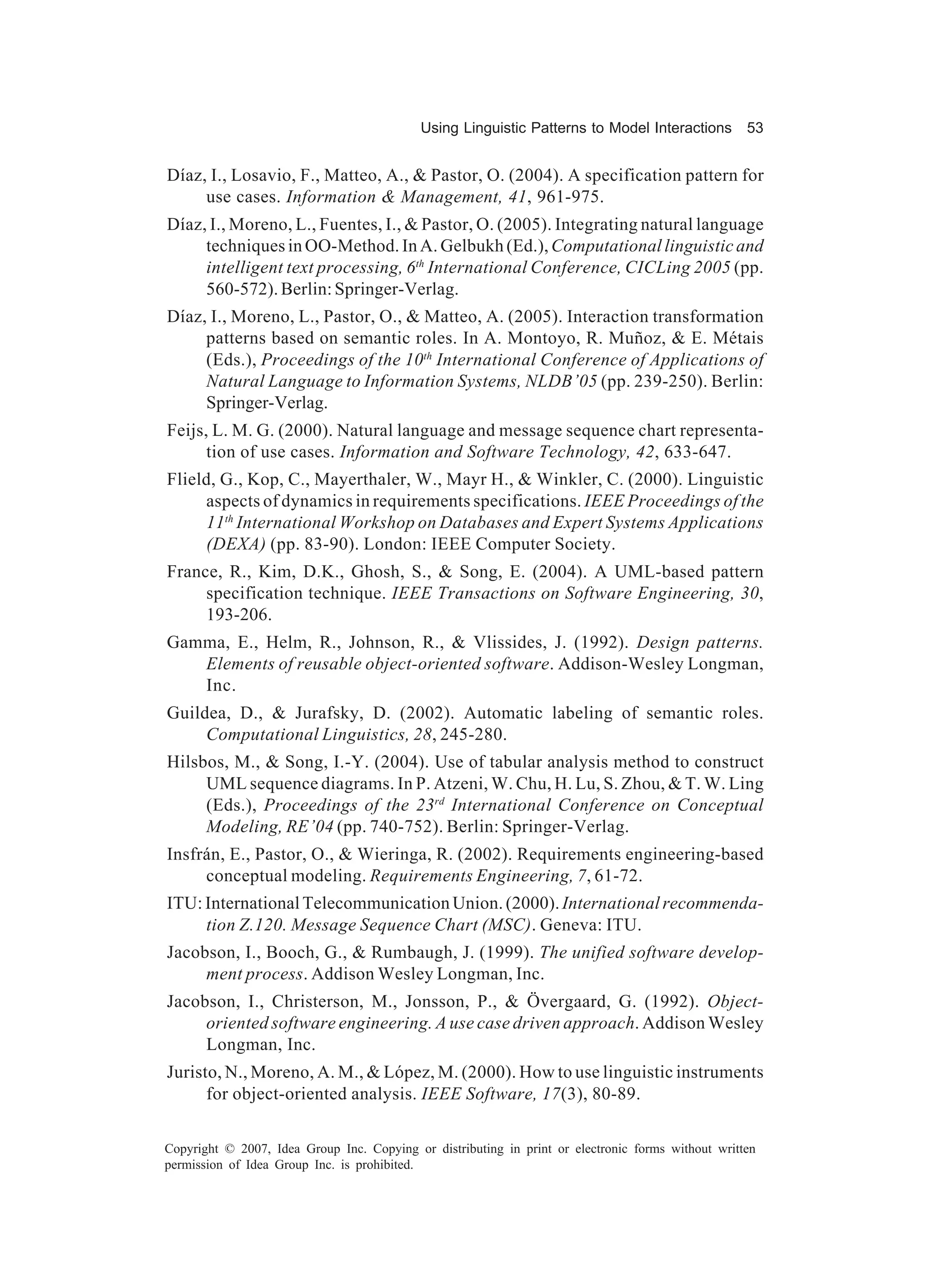 Using Linguistic Patterns to Model Interactions         53


Díaz, I., Losavio, F., Matteo, A., & Pastor, O. (2004). A specification pattern for
     use cases. Information & Management, 41, 961-975.
Díaz, I., Moreno, L., Fuentes, I., & Pastor, O. (2005). Integrating natural language
     techniques in OO-Method. In A. Gelbukh (Ed.), Computational linguistic and
     intelligent text processing, 6th International Conference, CICLing 2005 (pp.
     560-572). Berlin: Springer-Verlag.
Díaz, I., Moreno, L., Pastor, O., & Matteo, A. (2005). Interaction transformation
     patterns based on semantic roles. In A. Montoyo, R. Muñoz, & E. Métais
     (Eds.), Proceedings of the 10th International Conference of Applications of
     Natural Language to Information Systems, NLDB’05 (pp. 239-250). Berlin:
     Springer-Verlag.
Feijs, L. M. G. (2000). Natural language and message sequence chart representa-
      tion of use cases. Information and Software Technology, 42, 633-647.
Flield, G., Kop, C., Mayerthaler, W., Mayr H., & Winkler, C. (2000). Linguistic
     aspects of dynamics in requirements specifications. IEEE Proceedings of the
     11th International Workshop on Databases and Expert Systems Applications
     (DEXA) (pp. 83-90). London: IEEE Computer Society.
France, R., Kim, D.K., Ghosh, S., & Song, E. (2004). A UML-based pattern
     specification technique. IEEE Transactions on Software Engineering, 30,
     193-206.
Gamma, E., Helm, R., Johnson, R., & Vlissides, J. (1992). Design patterns.
   Elements of reusable object-oriented software. Addison-Wesley Longman,
   Inc.
Guildea, D., & Jurafsky, D. (2002). Automatic labeling of semantic roles.
     Computational Linguistics, 28, 245-280.
Hilsbos, M., & Song, I.-Y. (2004). Use of tabular analysis method to construct
     UML sequence diagrams. In P. Atzeni, W. Chu, H. Lu, S. Zhou, & T. W. Ling
     (Eds.), Proceedings of the 23rd International Conference on Conceptual
     Modeling, RE’04 (pp. 740-752). Berlin: Springer-Verlag.
Insfrán, E., Pastor, O., & Wieringa, R. (2002). Requirements engineering-based
     conceptual modeling. Requirements Engineering, 7, 61-72.
ITU: International Telecommunication Union. (2000). International recommenda-
     tion Z.120. Message Sequence Chart (MSC). Geneva: ITU.
Jacobson, I., Booch, G., & Rumbaugh, J. (1999). The unified software develop-
     ment process. Addison Wesley Longman, Inc.
Jacobson, I., Christerson, M., Jonsson, P., & Övergaard, G. (1992). Object-
     oriented software engineering. A use case driven approach. Addison Wesley
     Longman, Inc.
Juristo, N., Moreno, A. M., & López, M. (2000). How to use linguistic instruments
      for object-oriented analysis. IEEE Software, 17(3), 80-89.

Copyright © 2007, Idea Group Inc. Copying or distributing in print or electronic forms without written
permission of Idea Group Inc. is prohibited.
 