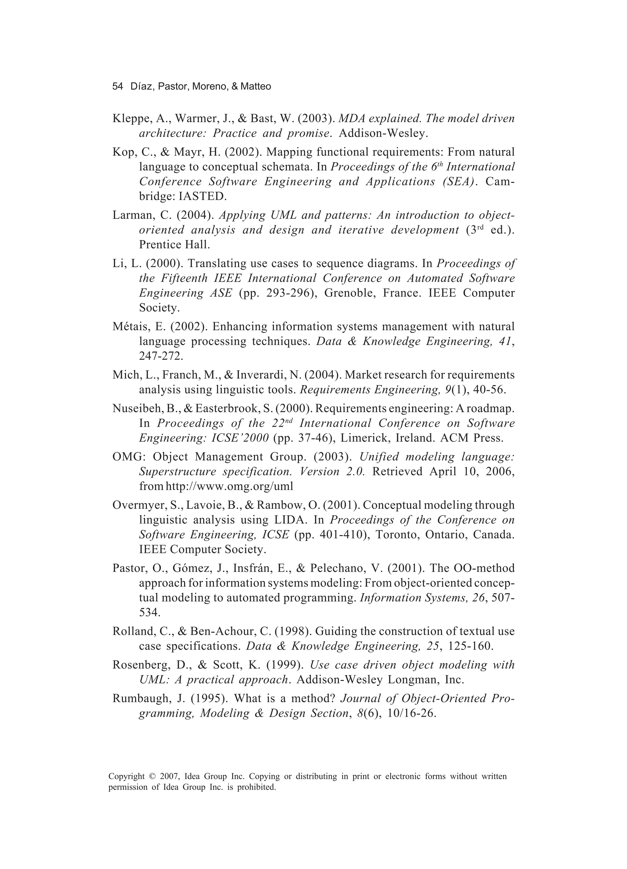 54 Díaz, Pastor, Moreno, & Matteo


 Kleppe, A., Warmer, J., & Bast, W. (2003). MDA explained. The model driven
     architecture: Practice and promise. Addison-Wesley.
 Kop, C., & Mayr, H. (2002). Mapping functional requirements: From natural
     language to conceptual schemata. In Proceedings of the 6th International
     Conference Software Engineering and Applications (SEA). Cam-
     bridge: IASTED.
 Larman, C. (2004). Applying UML and patterns: An introduction to object-
     oriented analysis and design and iterative development (3 rd ed.).
     Prentice Hall.
 Li, L. (2000). Translating use cases to sequence diagrams. In Proceedings of
      the Fifteenth IEEE International Conference on Automated Software
      Engineering ASE (pp. 293-296), Grenoble, France. IEEE Computer
      Society.
 Métais, E. (2002). Enhancing information systems management with natural
     language processing techniques. Data & Knowledge Engineering, 41,
     247-272.
 Mich, L., Franch, M., & Inverardi, N. (2004). Market research for requirements
     analysis using linguistic tools. Requirements Engineering, 9(1), 40-56.
 Nuseibeh, B., & Easterbrook, S. (2000). Requirements engineering: A roadmap.
     In Proceedings of the 22 nd International Conference on Software
     Engineering: ICSE’2000 (pp. 37-46), Limerick, Ireland. ACM Press.
 OMG: Object Management Group. (2003). Unified modeling language:
    Superstructure specification. Version 2.0. Retrieved April 10, 2006,
    from http://www.omg.org/uml
 Overmyer, S., Lavoie, B., & Rambow, O. (2001). Conceptual modeling through
     linguistic analysis using LIDA. In Proceedings of the Conference on
     Software Engineering, ICSE (pp. 401-410), Toronto, Ontario, Canada.
     IEEE Computer Society.
 Pastor, O., Gómez, J., Insfrán, E., & Pelechano, V. (2001). The OO-method
      approach for information systems modeling: From object-oriented concep-
      tual modeling to automated programming. Information Systems, 26, 507-
      534.
 Rolland, C., & Ben-Achour, C. (1998). Guiding the construction of textual use
      case specifications. Data & Knowledge Engineering, 25, 125-160.
 Rosenberg, D., & Scott, K. (1999). Use case driven object modeling with
     UML: A practical approach. Addison-Wesley Longman, Inc.
 Rumbaugh, J. (1995). What is a method? Journal of Object-Oriented Pro-
    gramming, Modeling & Design Section, 8(6), 10/16-26.




Copyright © 2007, Idea Group Inc. Copying or distributing in print or electronic forms without written
permission of Idea Group Inc. is prohibited.
 