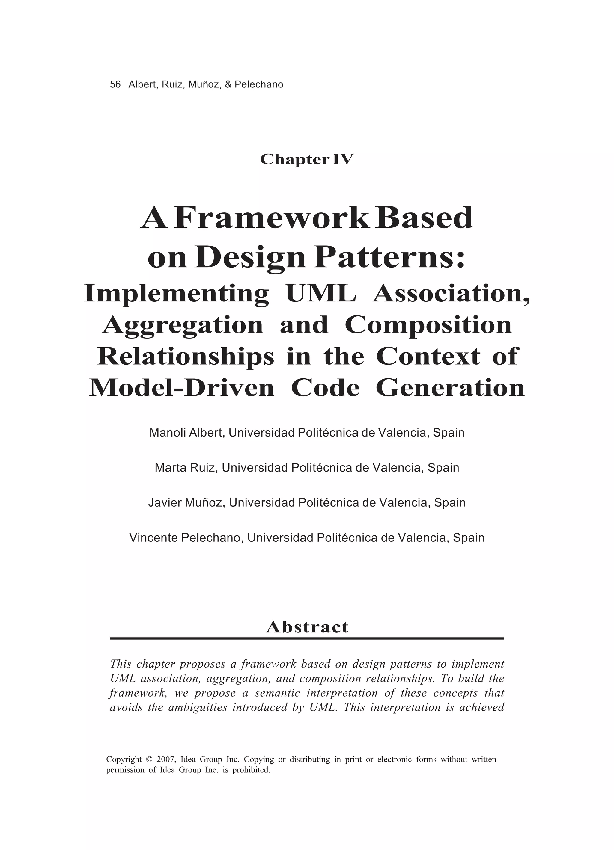 56 Albert, Ruiz, Muñoz, & Pelechano




                                         Chapter IV



         A Framework Based
         on Design Patterns:
Implementing UML Association,
 Aggregation and Composition
 Relationships in the Context of
Model-Driven Code Generation
            Manoli Albert, Universidad Politécnica de Valencia, Spain

             Marta Ruiz, Universidad Politécnica de Valencia, Spain

           Javier Muñoz, Universidad Politécnica de Valencia, Spain

       Vincente Pelechano, Universidad Politécnica de Valencia, Spain




                                          Abstract

 This chapter proposes a framework based on design patterns to implement
 UML association, aggregation, and composition relationships. To build the
 framework, we propose a semantic interpretation of these concepts that
 avoids the ambiguities introduced by UML. This interpretation is achieved



 Copyright © 2007, Idea Group Inc. Copying or distributing in print or electronic forms without written
 permission of Idea Group Inc. is prohibited.
 