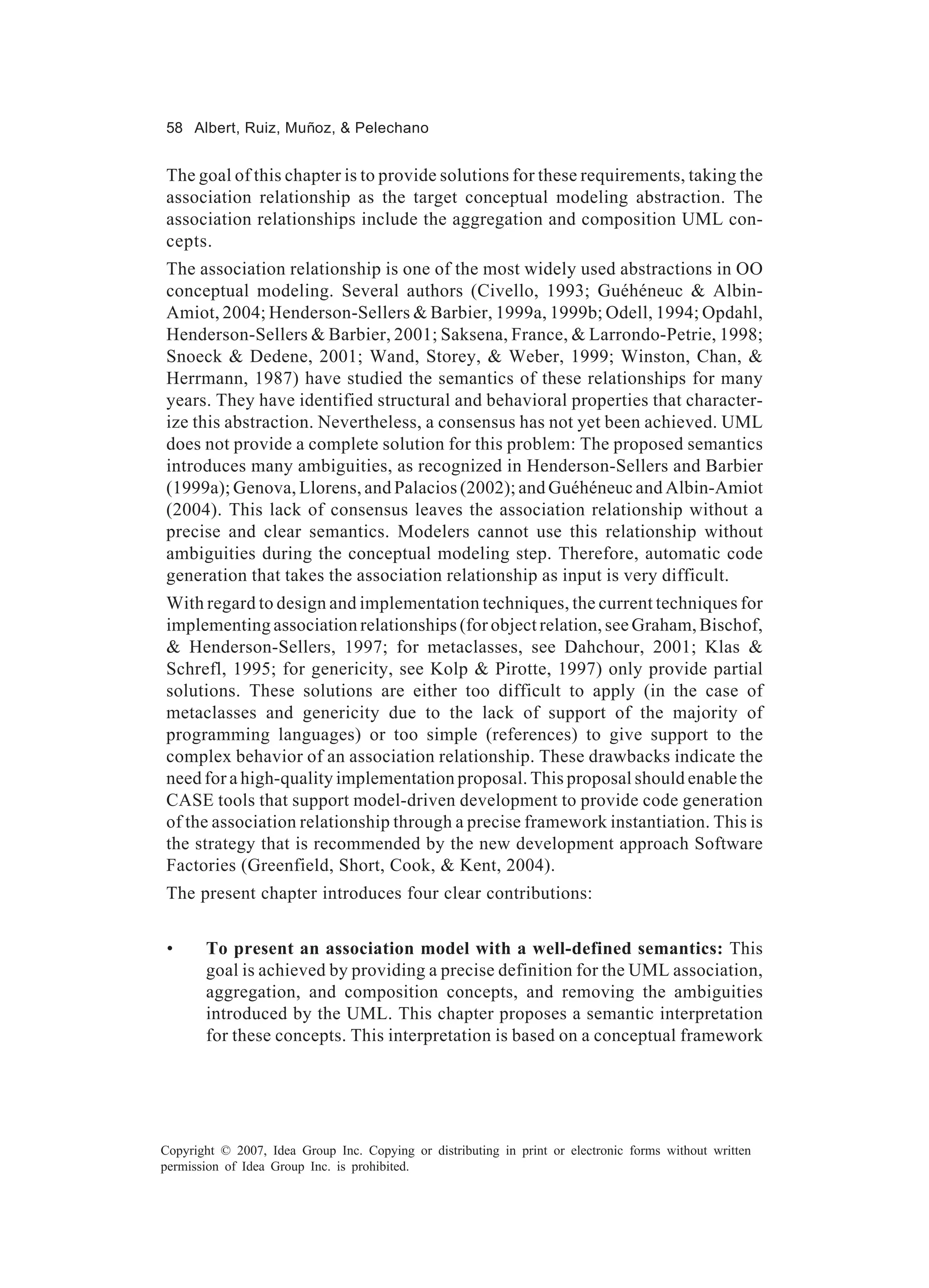 58 Albert, Ruiz, Muñoz, & Pelechano


The goal of this chapter is to provide solutions for these requirements, taking the
association relationship as the target conceptual modeling abstraction. The
association relationships include the aggregation and composition UML con-
cepts.
The association relationship is one of the most widely used abstractions in OO
conceptual modeling. Several authors (Civello, 1993; Guéhéneuc & Albin-
Amiot, 2004; Henderson-Sellers & Barbier, 1999a, 1999b; Odell, 1994; Opdahl,
Henderson-Sellers & Barbier, 2001; Saksena, France, & Larrondo-Petrie, 1998;
Snoeck & Dedene, 2001; Wand, Storey, & Weber, 1999; Winston, Chan, &
Herrmann, 1987) have studied the semantics of these relationships for many
years. They have identified structural and behavioral properties that character-
ize this abstraction. Nevertheless, a consensus has not yet been achieved. UML
does not provide a complete solution for this problem: The proposed semantics
introduces many ambiguities, as recognized in Henderson-Sellers and Barbier
(1999a); Genova, Llorens, and Palacios (2002); and Guéhéneuc and Albin-Amiot
(2004). This lack of consensus leaves the association relationship without a
precise and clear semantics. Modelers cannot use this relationship without
ambiguities during the conceptual modeling step. Therefore, automatic code
generation that takes the association relationship as input is very difficult.
With regard to design and implementation techniques, the current techniques for
implementing association relationships (for object relation, see Graham, Bischof,
& Henderson-Sellers, 1997; for metaclasses, see Dahchour, 2001; Klas &
Schrefl, 1995; for genericity, see Kolp & Pirotte, 1997) only provide partial
solutions. These solutions are either too difficult to apply (in the case of
metaclasses and genericity due to the lack of support of the majority of
programming languages) or too simple (references) to give support to the
complex behavior of an association relationship. These drawbacks indicate the
need for a high-quality implementation proposal. This proposal should enable the
CASE tools that support model-driven development to provide code generation
of the association relationship through a precise framework instantiation. This is
the strategy that is recommended by the new development approach Software
Factories (Greenfield, Short, Cook, & Kent, 2004).
The present chapter introduces four clear contributions:


 •     To present an association model with a well-defined semantics: This
       goal is achieved by providing a precise definition for the UML association,
       aggregation, and composition concepts, and removing the ambiguities
       introduced by the UML. This chapter proposes a semantic interpretation
       for these concepts. This interpretation is based on a conceptual framework




Copyright © 2007, Idea Group Inc. Copying or distributing in print or electronic forms without written
permission of Idea Group Inc. is prohibited.
 