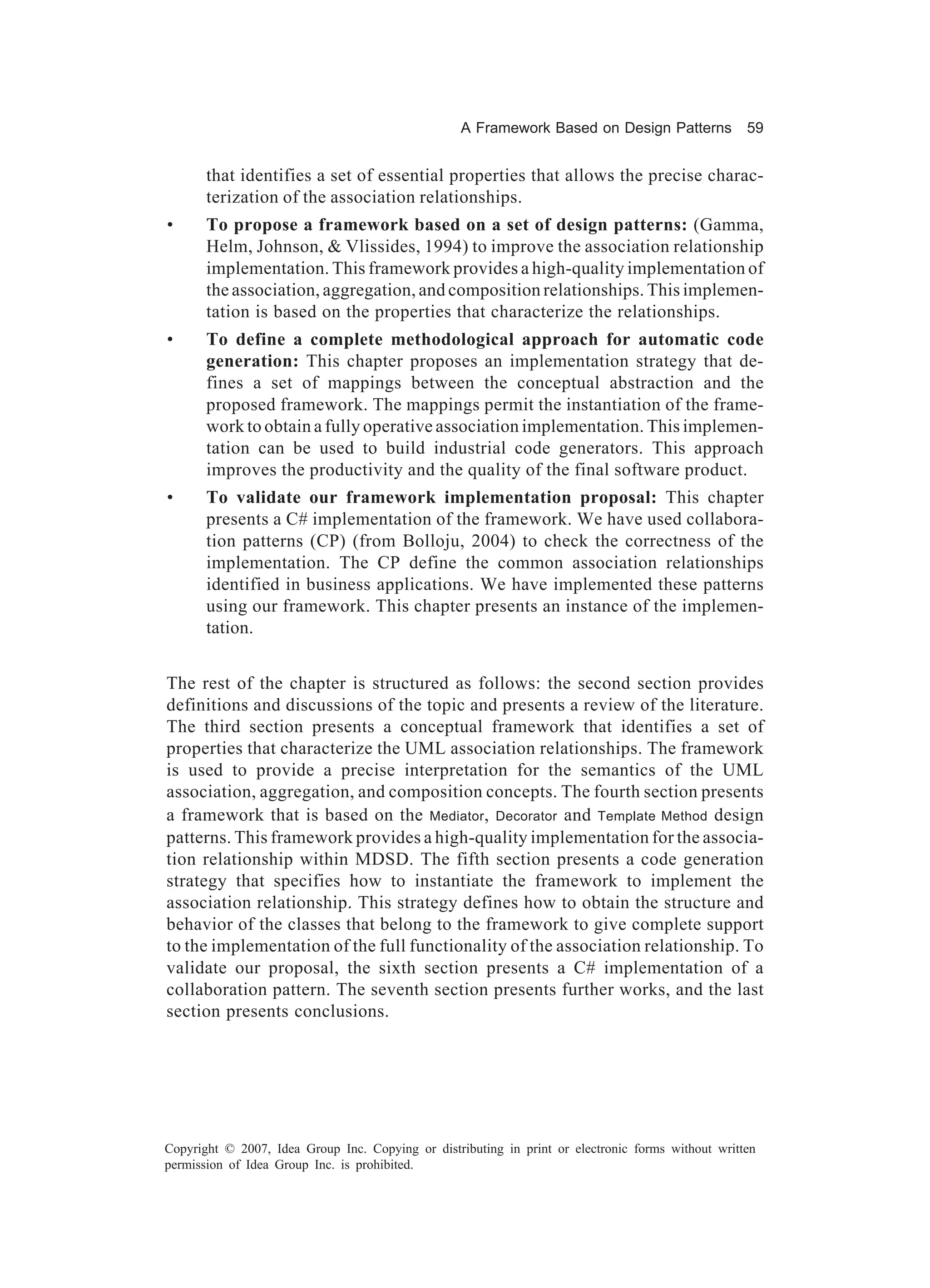 A Framework Based on Design Patterns             59


       that identifies a set of essential properties that allows the precise charac-
       terization of the association relationships.
•      To propose a framework based on a set of design patterns: (Gamma,
       Helm, Johnson, & Vlissides, 1994) to improve the association relationship
       implementation. This framework provides a high-quality implementation of
       the association, aggregation, and composition relationships. This implemen-
       tation is based on the properties that characterize the relationships.
•      To define a complete methodological approach for automatic code
       generation: This chapter proposes an implementation strategy that de-
       fines a set of mappings between the conceptual abstraction and the
       proposed framework. The mappings permit the instantiation of the frame-
       work to obtain a fully operative association implementation. This implemen-
       tation can be used to build industrial code generators. This approach
       improves the productivity and the quality of the final software product.
•      To validate our framework implementation proposal: This chapter
       presents a C# implementation of the framework. We have used collabora-
       tion patterns (CP) (from Bolloju, 2004) to check the correctness of the
       implementation. The CP define the common association relationships
       identified in business applications. We have implemented these patterns
       using our framework. This chapter presents an instance of the implemen-
       tation.


The rest of the chapter is structured as follows: the second section provides
definitions and discussions of the topic and presents a review of the literature.
The third section presents a conceptual framework that identifies a set of
properties that characterize the UML association relationships. The framework
is used to provide a precise interpretation for the semantics of the UML
association, aggregation, and composition concepts. The fourth section presents
a framework that is based on the Mediator, Decorator and Template Method design
patterns. This framework provides a high-quality implementation for the associa-
tion relationship within MDSD. The fifth section presents a code generation
strategy that specifies how to instantiate the framework to implement the
association relationship. This strategy defines how to obtain the structure and
behavior of the classes that belong to the framework to give complete support
to the implementation of the full functionality of the association relationship. To
validate our proposal, the sixth section presents a C# implementation of a
collaboration pattern. The seventh section presents further works, and the last
section presents conclusions.




Copyright © 2007, Idea Group Inc. Copying or distributing in print or electronic forms without written
permission of Idea Group Inc. is prohibited.
 