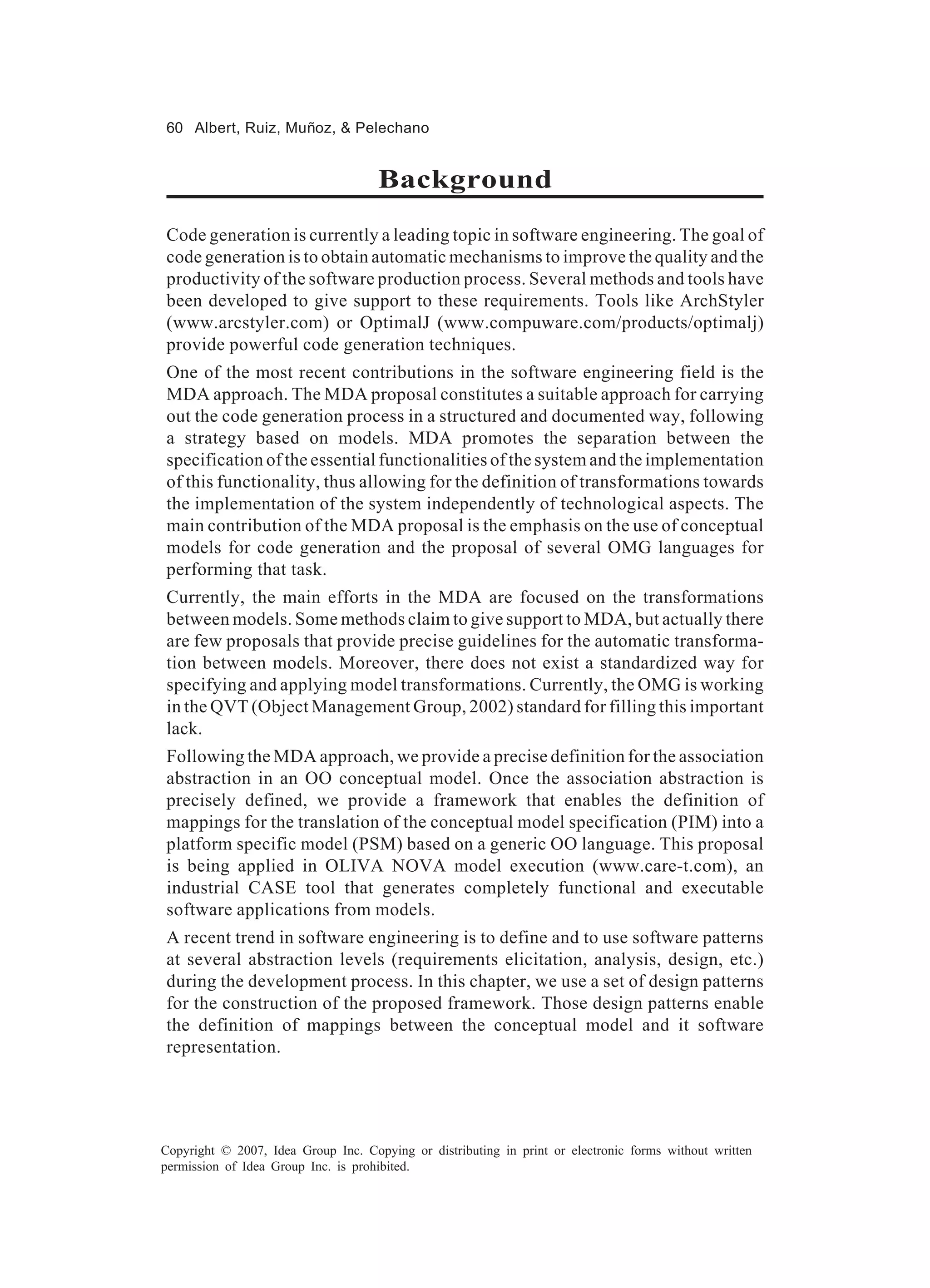 60 Albert, Ruiz, Muñoz, & Pelechano


                                     Background
Code generation is currently a leading topic in software engineering. The goal of
code generation is to obtain automatic mechanisms to improve the quality and the
productivity of the software production process. Several methods and tools have
been developed to give support to these requirements. Tools like ArchStyler
(www.arcstyler.com) or OptimalJ (www.compuware.com/products/optimalj)
provide powerful code generation techniques.
One of the most recent contributions in the software engineering field is the
MDA approach. The MDA proposal constitutes a suitable approach for carrying
out the code generation process in a structured and documented way, following
a strategy based on models. MDA promotes the separation between the
specification of the essential functionalities of the system and the implementation
of this functionality, thus allowing for the definition of transformations towards
the implementation of the system independently of technological aspects. The
main contribution of the MDA proposal is the emphasis on the use of conceptual
models for code generation and the proposal of several OMG languages for
performing that task.
Currently, the main efforts in the MDA are focused on the transformations
between models. Some methods claim to give support to MDA, but actually there
are few proposals that provide precise guidelines for the automatic transforma-
tion between models. Moreover, there does not exist a standardized way for
specifying and applying model transformations. Currently, the OMG is working
in the QVT (Object Management Group, 2002) standard for filling this important
lack.
Following the MDA approach, we provide a precise definition for the association
abstraction in an OO conceptual model. Once the association abstraction is
precisely defined, we provide a framework that enables the definition of
mappings for the translation of the conceptual model specification (PIM) into a
platform specific model (PSM) based on a generic OO language. This proposal
is being applied in OLIVA NOVA model execution (www.care-t.com), an
industrial CASE tool that generates completely functional and executable
software applications from models.
A recent trend in software engineering is to define and to use software patterns
at several abstraction levels (requirements elicitation, analysis, design, etc.)
during the development process. In this chapter, we use a set of design patterns
for the construction of the proposed framework. Those design patterns enable
the definition of mappings between the conceptual model and it software
representation.




Copyright © 2007, Idea Group Inc. Copying or distributing in print or electronic forms without written
permission of Idea Group Inc. is prohibited.
 