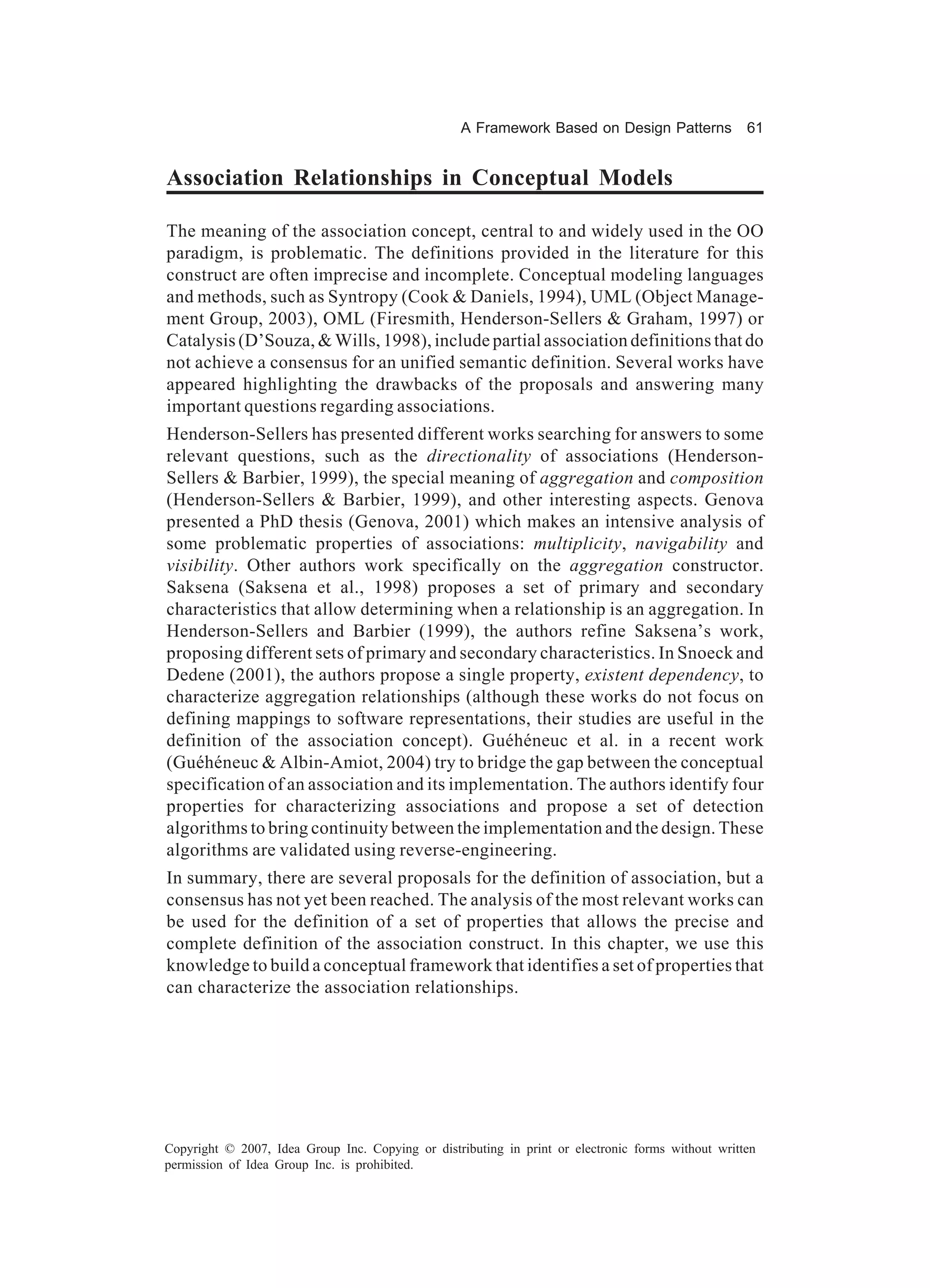 A Framework Based on Design Patterns             61


Association Relationships in Conceptual Models

The meaning of the association concept, central to and widely used in the OO
paradigm, is problematic. The definitions provided in the literature for this
construct are often imprecise and incomplete. Conceptual modeling languages
and methods, such as Syntropy (Cook & Daniels, 1994), UML (Object Manage-
ment Group, 2003), OML (Firesmith, Henderson-Sellers & Graham, 1997) or
Catalysis (D’Souza, & Wills, 1998), include partial association definitions that do
not achieve a consensus for an unified semantic definition. Several works have
appeared highlighting the drawbacks of the proposals and answering many
important questions regarding associations.
Henderson-Sellers has presented different works searching for answers to some
relevant questions, such as the directionality of associations (Henderson-
Sellers & Barbier, 1999), the special meaning of aggregation and composition
(Henderson-Sellers & Barbier, 1999), and other interesting aspects. Genova
presented a PhD thesis (Genova, 2001) which makes an intensive analysis of
some problematic properties of associations: multiplicity, navigability and
visibility. Other authors work specifically on the aggregation constructor.
Saksena (Saksena et al., 1998) proposes a set of primary and secondary
characteristics that allow determining when a relationship is an aggregation. In
Henderson-Sellers and Barbier (1999), the authors refine Saksena’s work,
proposing different sets of primary and secondary characteristics. In Snoeck and
Dedene (2001), the authors propose a single property, existent dependency, to
characterize aggregation relationships (although these works do not focus on
defining mappings to software representations, their studies are useful in the
definition of the association concept). Guéhéneuc et al. in a recent work
(Guéhéneuc & Albin-Amiot, 2004) try to bridge the gap between the conceptual
specification of an association and its implementation. The authors identify four
properties for characterizing associations and propose a set of detection
algorithms to bring continuity between the implementation and the design. These
algorithms are validated using reverse-engineering.
In summary, there are several proposals for the definition of association, but a
consensus has not yet been reached. The analysis of the most relevant works can
be used for the definition of a set of properties that allows the precise and
complete definition of the association construct. In this chapter, we use this
knowledge to build a conceptual framework that identifies a set of properties that
can characterize the association relationships.




Copyright © 2007, Idea Group Inc. Copying or distributing in print or electronic forms without written
permission of Idea Group Inc. is prohibited.
 