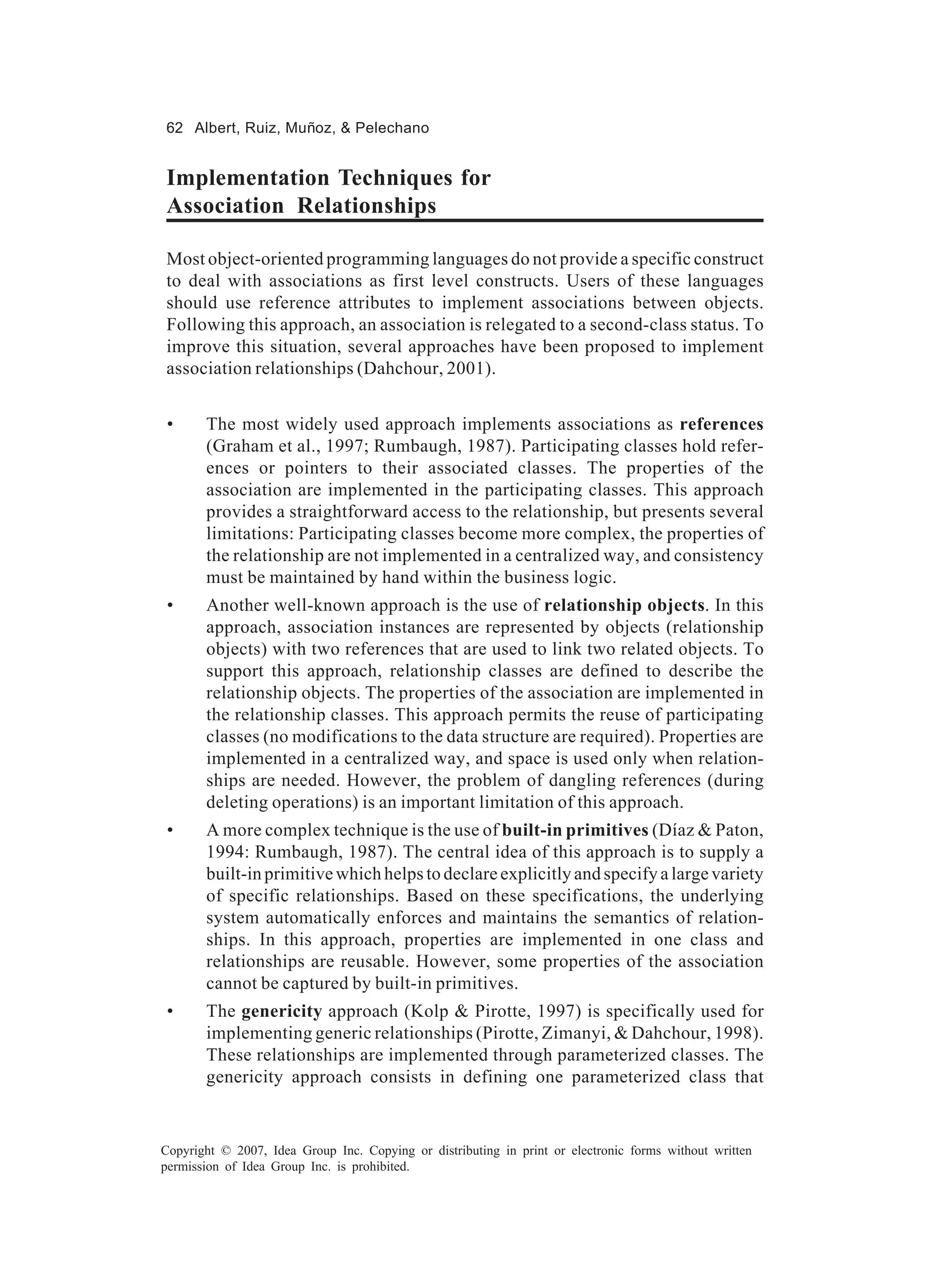 62 Albert, Ruiz, Muñoz, & Pelechano


Implementation Techniques for
Association Relationships

Most object-oriented programming languages do not provide a specific construct
to deal with associations as first level constructs. Users of these languages
should use reference attributes to implement associations between objects.
Following this approach, an association is relegated to a second-class status. To
improve this situation, several approaches have been proposed to implement
association relationships (Dahchour, 2001).


 •     The most widely used approach implements associations as references
       (Graham et al., 1997; Rumbaugh, 1987). Participating classes hold refer-
       ences or pointers to their associated classes. The properties of the
       association are implemented in the participating classes. This approach
       provides a straightforward access to the relationship, but presents several
       limitations: Participating classes become more complex, the properties of
       the relationship are not implemented in a centralized way, and consistency
       must be maintained by hand within the business logic.
 •     Another well-known approach is the use of relationship objects. In this
       approach, association instances are represented by objects (relationship
       objects) with two references that are used to link two related objects. To
       support this approach, relationship classes are defined to describe the
       relationship objects. The properties of the association are implemented in
       the relationship classes. This approach permits the reuse of participating
       classes (no modifications to the data structure are required). Properties are
       implemented in a centralized way, and space is used only when relation-
       ships are needed. However, the problem of dangling references (during
       deleting operations) is an important limitation of this approach.
 •     A more complex technique is the use of built-in primitives (Díaz & Paton,
       1994: Rumbaugh, 1987). The central idea of this approach is to supply a
       built-in primitive which helps to declare explicitly and specify a large variety
       of specific relationships. Based on these specifications, the underlying
       system automatically enforces and maintains the semantics of relation-
       ships. In this approach, properties are implemented in one class and
       relationships are reusable. However, some properties of the association
       cannot be captured by built-in primitives.
 •     The genericity approach (Kolp & Pirotte, 1997) is specifically used for
       implementing generic relationships (Pirotte, Zimanyi, & Dahchour, 1998).
       These relationships are implemented through parameterized classes. The
       genericity approach consists in defining one parameterized class that


Copyright © 2007, Idea Group Inc. Copying or distributing in print or electronic forms without written
permission of Idea Group Inc. is prohibited.
 