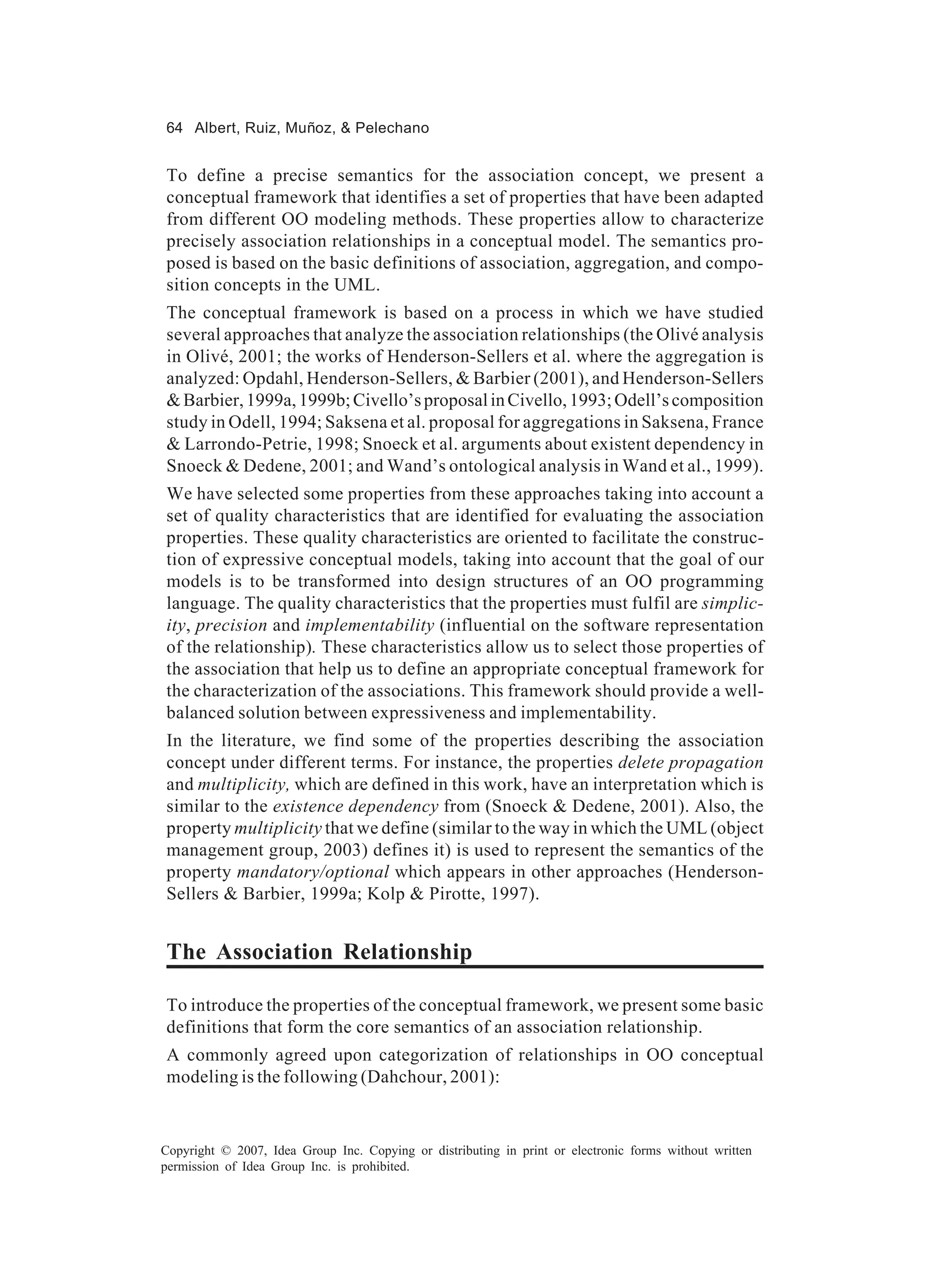 64 Albert, Ruiz, Muñoz, & Pelechano


To define a precise semantics for the association concept, we present a
conceptual framework that identifies a set of properties that have been adapted
from different OO modeling methods. These properties allow to characterize
precisely association relationships in a conceptual model. The semantics pro-
posed is based on the basic definitions of association, aggregation, and compo-
sition concepts in the UML.
The conceptual framework is based on a process in which we have studied
several approaches that analyze the association relationships (the Olivé analysis
in Olivé, 2001; the works of Henderson-Sellers et al. where the aggregation is
analyzed: Opdahl, Henderson-Sellers, & Barbier (2001), and Henderson-Sellers
& Barbier, 1999a, 1999b; Civello’s proposal in Civello, 1993; Odell’s composition
study in Odell, 1994; Saksena et al. proposal for aggregations in Saksena, France
& Larrondo-Petrie, 1998; Snoeck et al. arguments about existent dependency in
Snoeck & Dedene, 2001; and Wand’s ontological analysis in Wand et al., 1999).
We have selected some properties from these approaches taking into account a
set of quality characteristics that are identified for evaluating the association
properties. These quality characteristics are oriented to facilitate the construc-
tion of expressive conceptual models, taking into account that the goal of our
models is to be transformed into design structures of an OO programming
language. The quality characteristics that the properties must fulfil are simplic-
ity, precision and implementability (influential on the software representation
of the relationship). These characteristics allow us to select those properties of
the association that help us to define an appropriate conceptual framework for
the characterization of the associations. This framework should provide a well-
balanced solution between expressiveness and implementability.
In the literature, we find some of the properties describing the association
concept under different terms. For instance, the properties delete propagation
and multiplicity, which are defined in this work, have an interpretation which is
similar to the existence dependency from (Snoeck & Dedene, 2001). Also, the
property multiplicity that we define (similar to the way in which the UML (object
management group, 2003) defines it) is used to represent the semantics of the
property mandatory/optional which appears in other approaches (Henderson-
Sellers & Barbier, 1999a; Kolp & Pirotte, 1997).


The Association Relationship

To introduce the properties of the conceptual framework, we present some basic
definitions that form the core semantics of an association relationship.
A commonly agreed upon categorization of relationships in OO conceptual
modeling is the following (Dahchour, 2001):


Copyright © 2007, Idea Group Inc. Copying or distributing in print or electronic forms without written
permission of Idea Group Inc. is prohibited.
 