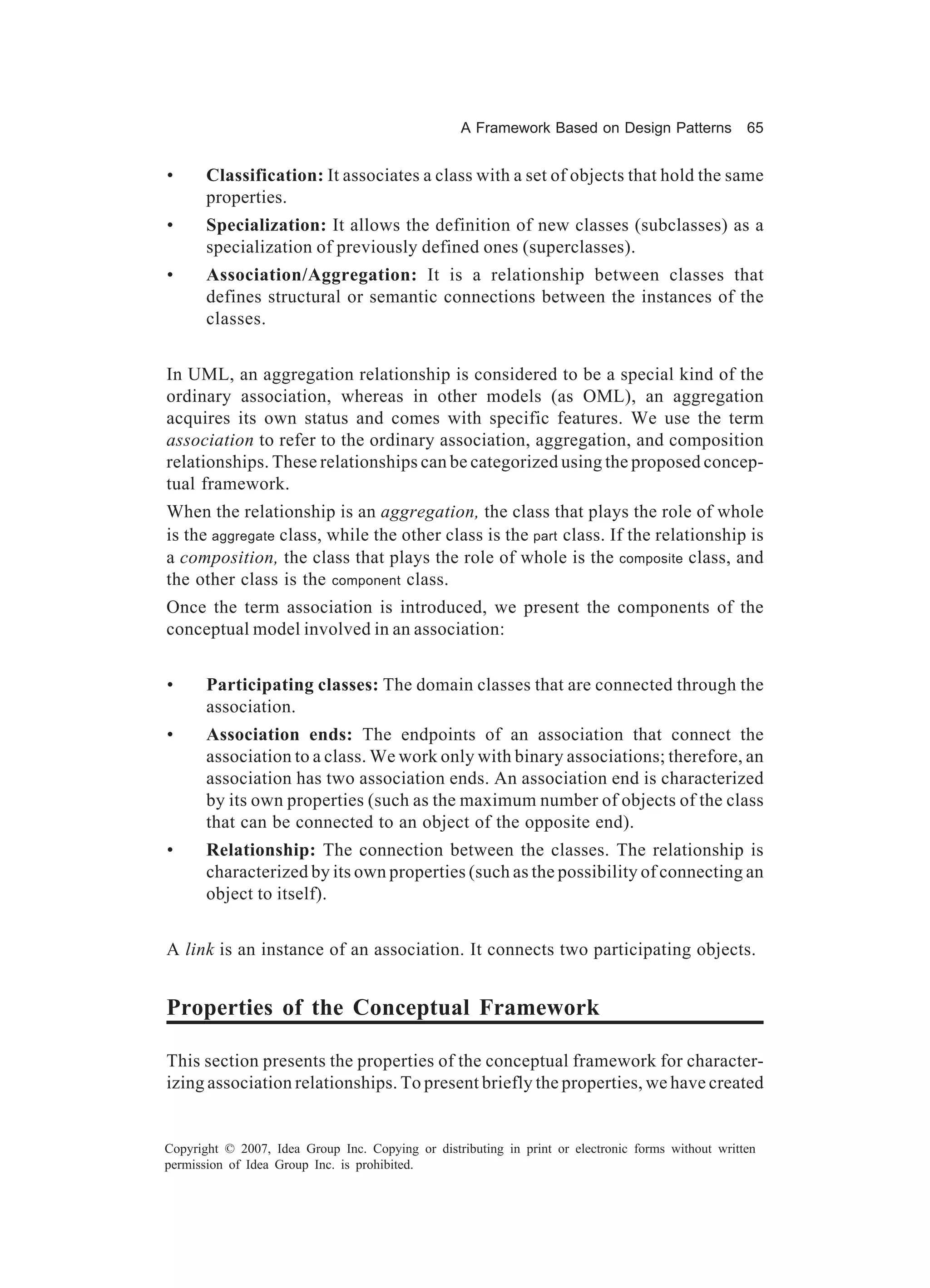 A Framework Based on Design Patterns             65


•      Classification: It associates a class with a set of objects that hold the same
       properties.
•      Specialization: It allows the definition of new classes (subclasses) as a
       specialization of previously defined ones (superclasses).
•      Association/Aggregation: It is a relationship between classes that
       defines structural or semantic connections between the instances of the
       classes.


In UML, an aggregation relationship is considered to be a special kind of the
ordinary association, whereas in other models (as OML), an aggregation
acquires its own status and comes with specific features. We use the term
association to refer to the ordinary association, aggregation, and composition
relationships. These relationships can be categorized using the proposed concep-
tual framework.
When the relationship is an aggregation, the class that plays the role of whole
is the aggregate class, while the other class is the part class. If the relationship is
a composition, the class that plays the role of whole is the composite class, and
the other class is the component class.
Once the term association is introduced, we present the components of the
conceptual model involved in an association:


•      Participating classes: The domain classes that are connected through the
       association.
•      Association ends: The endpoints of an association that connect the
       association to a class. We work only with binary associations; therefore, an
       association has two association ends. An association end is characterized
       by its own properties (such as the maximum number of objects of the class
       that can be connected to an object of the opposite end).
•      Relationship: The connection between the classes. The relationship is
       characterized by its own properties (such as the possibility of connecting an
       object to itself).


A link is an instance of an association. It connects two participating objects.


Properties of the Conceptual Framework

This section presents the properties of the conceptual framework for character-
izing association relationships. To present briefly the properties, we have created


Copyright © 2007, Idea Group Inc. Copying or distributing in print or electronic forms without written
permission of Idea Group Inc. is prohibited.
 