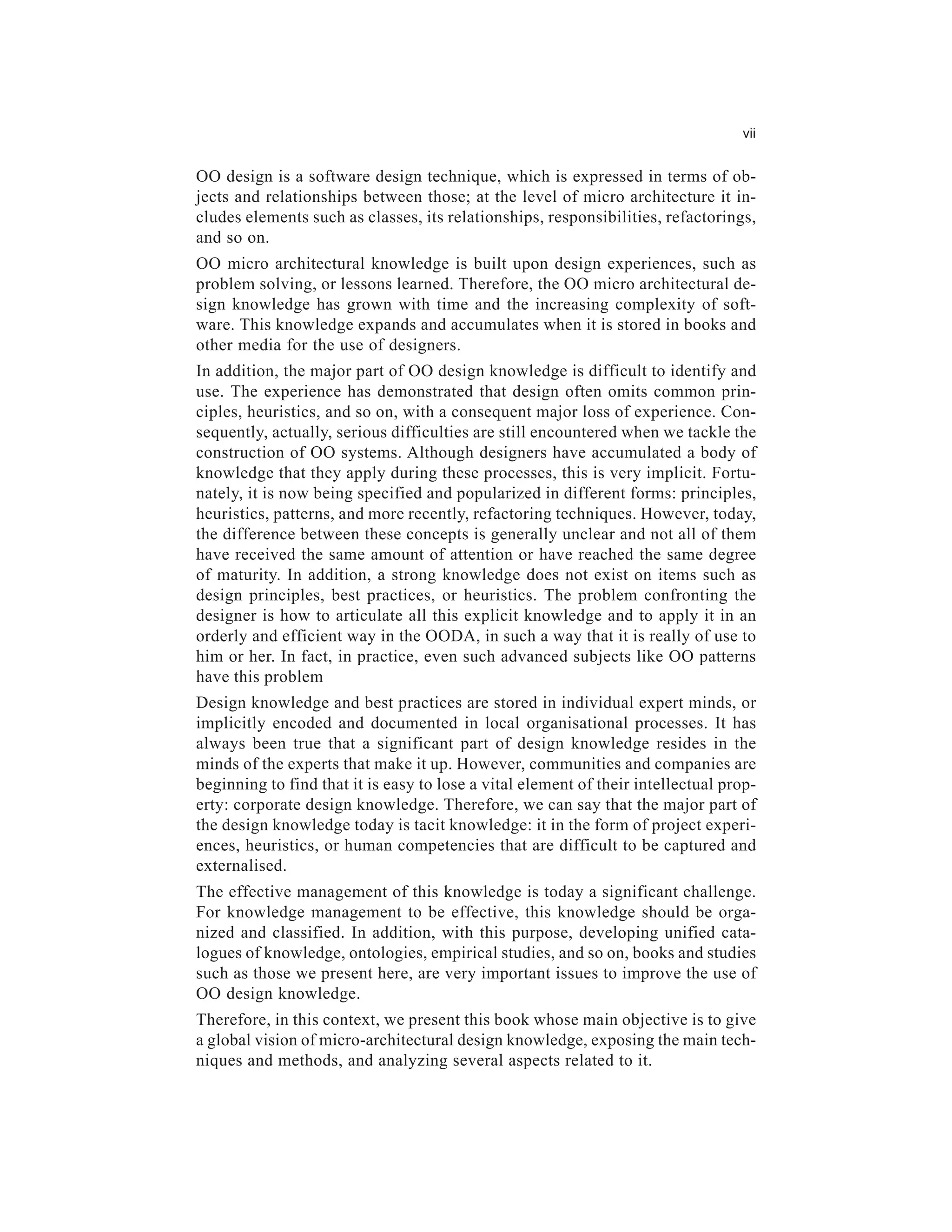 vii


OO design is a software design technique, which is expressed in terms of ob-
jects and relationships between those; at the level of micro architecture it in-
cludes elements such as classes, its relationships, responsibilities, refactorings,
and so on.
OO micro architectural knowledge is built upon design experiences, such as
problem solving, or lessons learned. Therefore, the OO micro architectural de-
sign knowledge has grown with time and the increasing complexity of soft-
ware. This knowledge expands and accumulates when it is stored in books and
other media for the use of designers.
In addition, the major part of OO design knowledge is difficult to identify and
use. The experience has demonstrated that design often omits common prin-
ciples, heuristics, and so on, with a consequent major loss of experience. Con-
sequently, actually, serious difficulties are still encountered when we tackle the
construction of OO systems. Although designers have accumulated a body of
knowledge that they apply during these processes, this is very implicit. Fortu-
nately, it is now being specified and popularized in different forms: principles,
heuristics, patterns, and more recently, refactoring techniques. However, today,
the difference between these concepts is generally unclear and not all of them
have received the same amount of attention or have reached the same degree
of maturity. In addition, a strong knowledge does not exist on items such as
design principles, best practices, or heuristics. The problem confronting the
designer is how to articulate all this explicit knowledge and to apply it in an
orderly and efficient way in the OODA, in such a way that it is really of use to
him or her. In fact, in practice, even such advanced subjects like OO patterns
have this problem
Design knowledge and best practices are stored in individual expert minds, or
implicitly encoded and documented in local organisational processes. It has
always been true that a significant part of design knowledge resides in the
minds of the experts that make it up. However, communities and companies are
beginning to find that it is easy to lose a vital element of their intellectual prop-
erty: corporate design knowledge. Therefore, we can say that the major part of
the design knowledge today is tacit knowledge: it in the form of project experi-
ences, heuristics, or human competencies that are difficult to be captured and
externalised.
The effective management of this knowledge is today a significant challenge.
For knowledge management to be effective, this knowledge should be orga-
nized and classified. In addition, with this purpose, developing unified cata-
logues of knowledge, ontologies, empirical studies, and so on, books and studies
such as those we present here, are very important issues to improve the use of
OO design knowledge.
Therefore, in this context, we present this book whose main objective is to give
a global vision of micro-architectural design knowledge, exposing the main tech-
niques and methods, and analyzing several aspects related to it.
 
