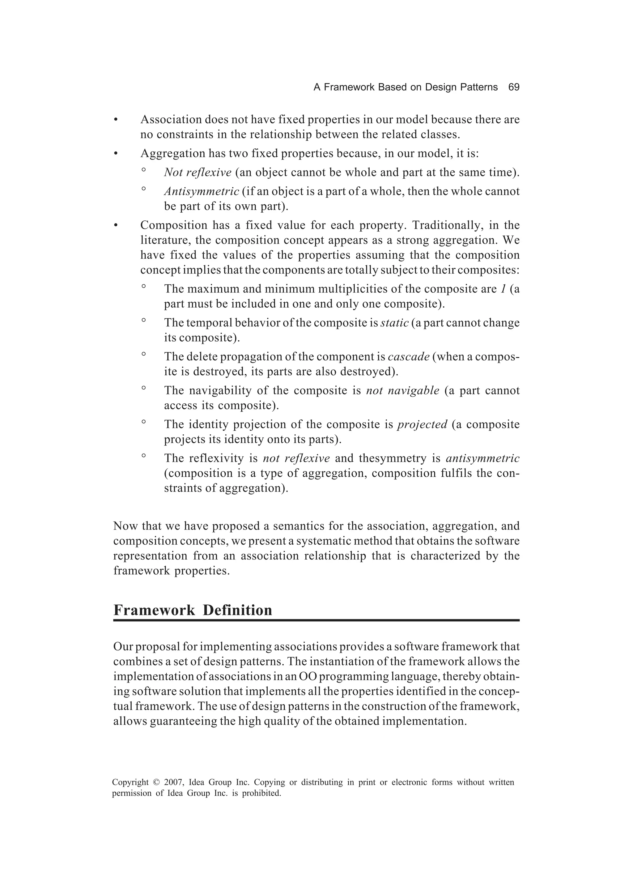 A Framework Based on Design Patterns             69


•      Association does not have fixed properties in our model because there are
       no constraints in the relationship between the related classes.
•      Aggregation has two fixed properties because, in our model, it is:
       °     Not reflexive (an object cannot be whole and part at the same time).
       °     Antisymmetric (if an object is a part of a whole, then the whole cannot
             be part of its own part).
•      Composition has a fixed value for each property. Traditionally, in the
       literature, the composition concept appears as a strong aggregation. We
       have fixed the values of the properties assuming that the composition
       concept implies that the components are totally subject to their composites:
       °     The maximum and minimum multiplicities of the composite are 1 (a
             part must be included in one and only one composite).
       °     The temporal behavior of the composite is static (a part cannot change
             its composite).
       °     The delete propagation of the component is cascade (when a compos-
             ite is destroyed, its parts are also destroyed).
       °     The navigability of the composite is not navigable (a part cannot
             access its composite).
       °     The identity projection of the composite is projected (a composite
             projects its identity onto its parts).
       °     The reflexivity is not reflexive and thesymmetry is antisymmetric
             (composition is a type of aggregation, composition fulfils the con-
             straints of aggregation).


Now that we have proposed a semantics for the association, aggregation, and
composition concepts, we present a systematic method that obtains the software
representation from an association relationship that is characterized by the
framework properties.


Framework Definition

Our proposal for implementing associations provides a software framework that
combines a set of design patterns. The instantiation of the framework allows the
implementation of associations in an OO programming language, thereby obtain-
ing software solution that implements all the properties identified in the concep-
tual framework. The use of design patterns in the construction of the framework,
allows guaranteeing the high quality of the obtained implementation.



Copyright © 2007, Idea Group Inc. Copying or distributing in print or electronic forms without written
permission of Idea Group Inc. is prohibited.
 