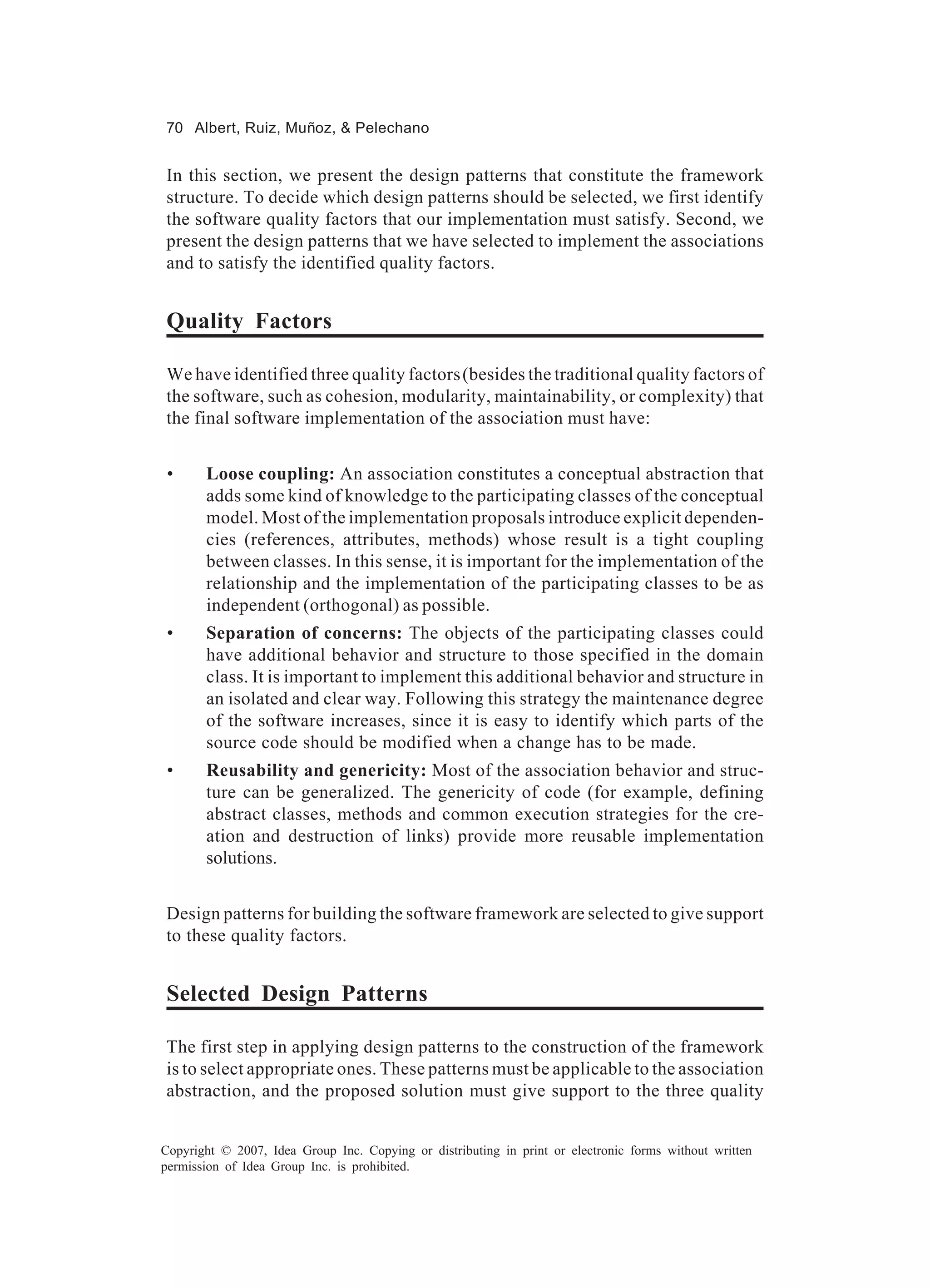 70 Albert, Ruiz, Muñoz, & Pelechano


In this section, we present the design patterns that constitute the framework
structure. To decide which design patterns should be selected, we first identify
the software quality factors that our implementation must satisfy. Second, we
present the design patterns that we have selected to implement the associations
and to satisfy the identified quality factors.


Quality Factors

We have identified three quality factors (besides the traditional quality factors of
the software, such as cohesion, modularity, maintainability, or complexity) that
the final software implementation of the association must have:


 •     Loose coupling: An association constitutes a conceptual abstraction that
       adds some kind of knowledge to the participating classes of the conceptual
       model. Most of the implementation proposals introduce explicit dependen-
       cies (references, attributes, methods) whose result is a tight coupling
       between classes. In this sense, it is important for the implementation of the
       relationship and the implementation of the participating classes to be as
       independent (orthogonal) as possible.
 •     Separation of concerns: The objects of the participating classes could
       have additional behavior and structure to those specified in the domain
       class. It is important to implement this additional behavior and structure in
       an isolated and clear way. Following this strategy the maintenance degree
       of the software increases, since it is easy to identify which parts of the
       source code should be modified when a change has to be made.
 •     Reusability and genericity: Most of the association behavior and struc-
       ture can be generalized. The genericity of code (for example, defining
       abstract classes, methods and common execution strategies for the cre-
       ation and destruction of links) provide more reusable implementation
       solutions.


Design patterns for building the software framework are selected to give support
to these quality factors.


Selected Design Patterns

The first step in applying design patterns to the construction of the framework
is to select appropriate ones. These patterns must be applicable to the association
abstraction, and the proposed solution must give support to the three quality


Copyright © 2007, Idea Group Inc. Copying or distributing in print or electronic forms without written
permission of Idea Group Inc. is prohibited.
 