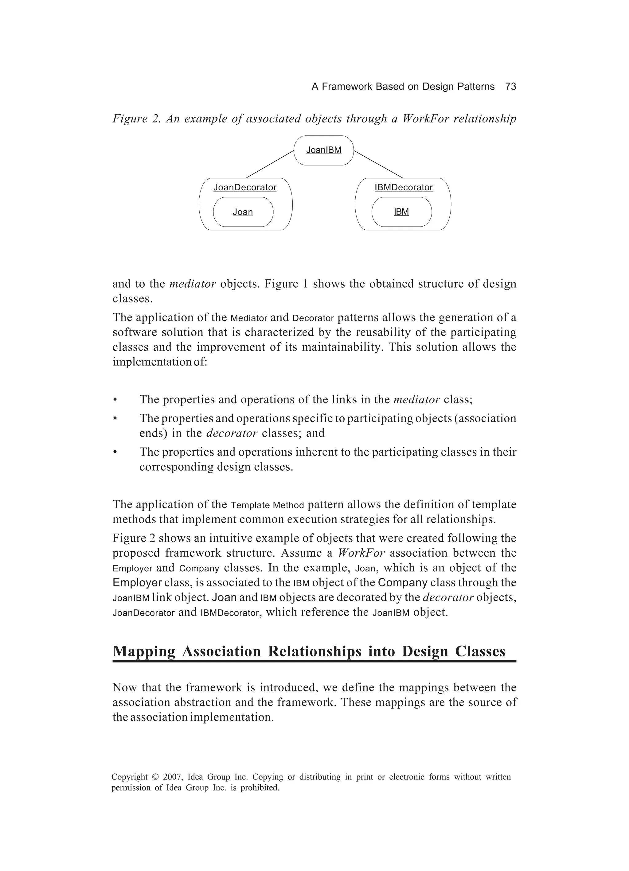 A Framework Based on Design Patterns             73


Figure 2. An example of associated objects through a WorkFor relationship

                                                 JoanIBM
                                                  JoanIBM




                          JoanDecorator
                            JoanDecorator                          IBMDecorator
                                                                     IBMDecorator


                              Joan
                               Joan                                     IBM
                                                                         IBM




and to the mediator objects. Figure 1 shows the obtained structure of design
classes.
The application of the Mediator and Decorator patterns allows the generation of a
software solution that is characterized by the reusability of the participating
classes and the improvement of its maintainability. This solution allows the
implementation of:


•      The properties and operations of the links in the mediator class;
•      The properties and operations specific to participating objects (association
       ends) in the decorator classes; and
•      The properties and operations inherent to the participating classes in their
       corresponding design classes.


The application of the Template Method pattern allows the definition of template
methods that implement common execution strategies for all relationships.
Figure 2 shows an intuitive example of objects that were created following the
proposed framework structure. Assume a WorkFor association between the
Employer and Company classes. In the example, Joan , which is an object of the
Employer class, is associated to the IBM object of the Company class through the
JoanIBM link object. Joan and IBM objects are decorated by the decorator objects,
JoanDecorator and IBMDecorator , which reference the JoanIBM object.



Mapping Association Relationships into Design Classes

Now that the framework is introduced, we define the mappings between the
association abstraction and the framework. These mappings are the source of
the association implementation.



Copyright © 2007, Idea Group Inc. Copying or distributing in print or electronic forms without written
permission of Idea Group Inc. is prohibited.
 