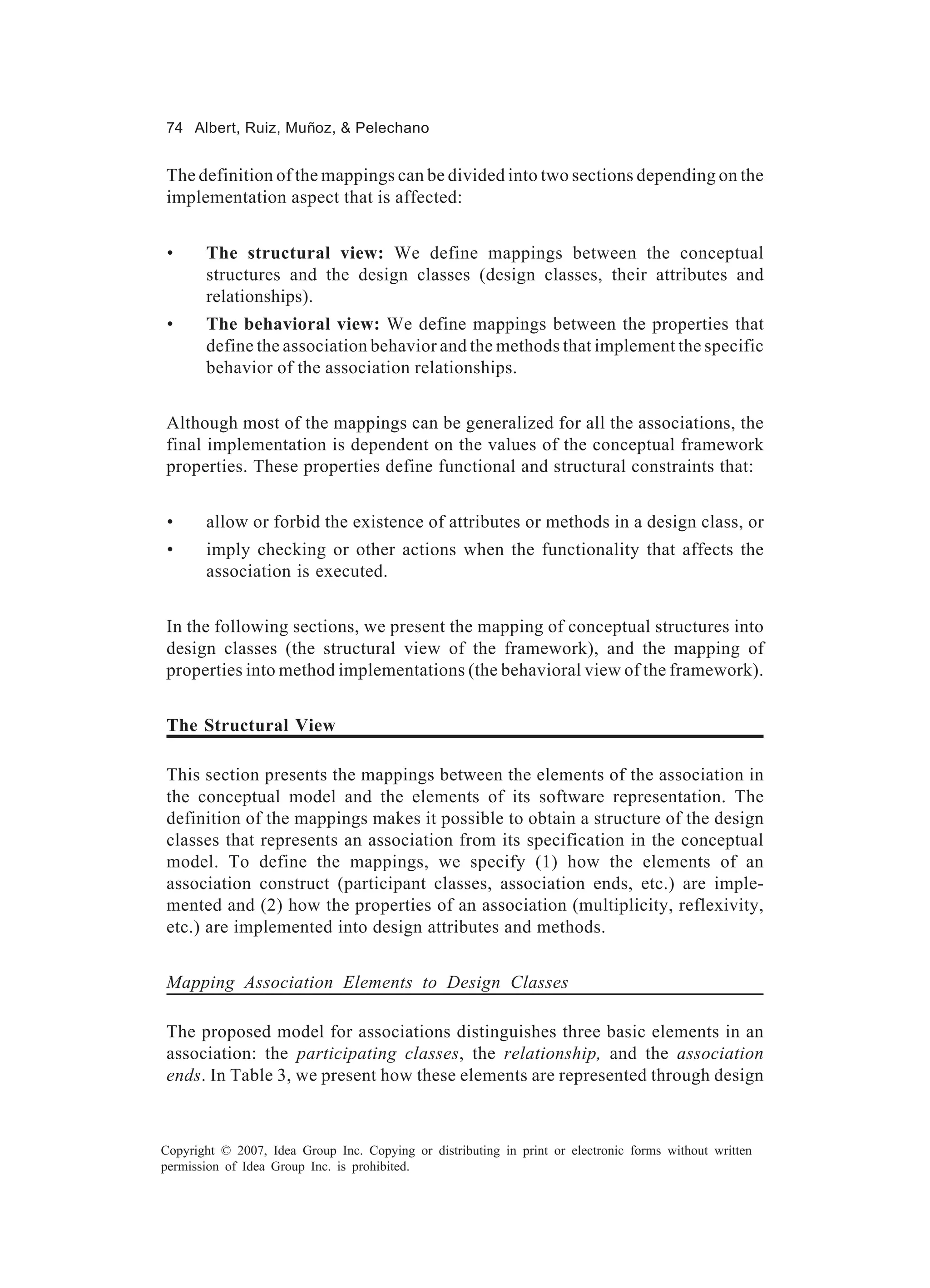74 Albert, Ruiz, Muñoz, & Pelechano


The definition of the mappings can be divided into two sections depending on the
implementation aspect that is affected:


 •     The structural view: We define mappings between the conceptual
       structures and the design classes (design classes, their attributes and
       relationships).
 •     The behavioral view: We define mappings between the properties that
       define the association behavior and the methods that implement the specific
       behavior of the association relationships.


Although most of the mappings can be generalized for all the associations, the
final implementation is dependent on the values of the conceptual framework
properties. These properties define functional and structural constraints that:


 •     allow or forbid the existence of attributes or methods in a design class, or
 •     imply checking or other actions when the functionality that affects the
       association is executed.


In the following sections, we present the mapping of conceptual structures into
design classes (the structural view of the framework), and the mapping of
properties into method implementations (the behavioral view of the framework).


The Structural View

This section presents the mappings between the elements of the association in
the conceptual model and the elements of its software representation. The
definition of the mappings makes it possible to obtain a structure of the design
classes that represents an association from its specification in the conceptual
model. To define the mappings, we specify (1) how the elements of an
association construct (participant classes, association ends, etc.) are imple-
mented and (2) how the properties of an association (multiplicity, reflexivity,
etc.) are implemented into design attributes and methods.


Mapping Association Elements to Design Classes

The proposed model for associations distinguishes three basic elements in an
association: the participating classes, the relationship, and the association
ends. In Table 3, we present how these elements are represented through design



Copyright © 2007, Idea Group Inc. Copying or distributing in print or electronic forms without written
permission of Idea Group Inc. is prohibited.
 