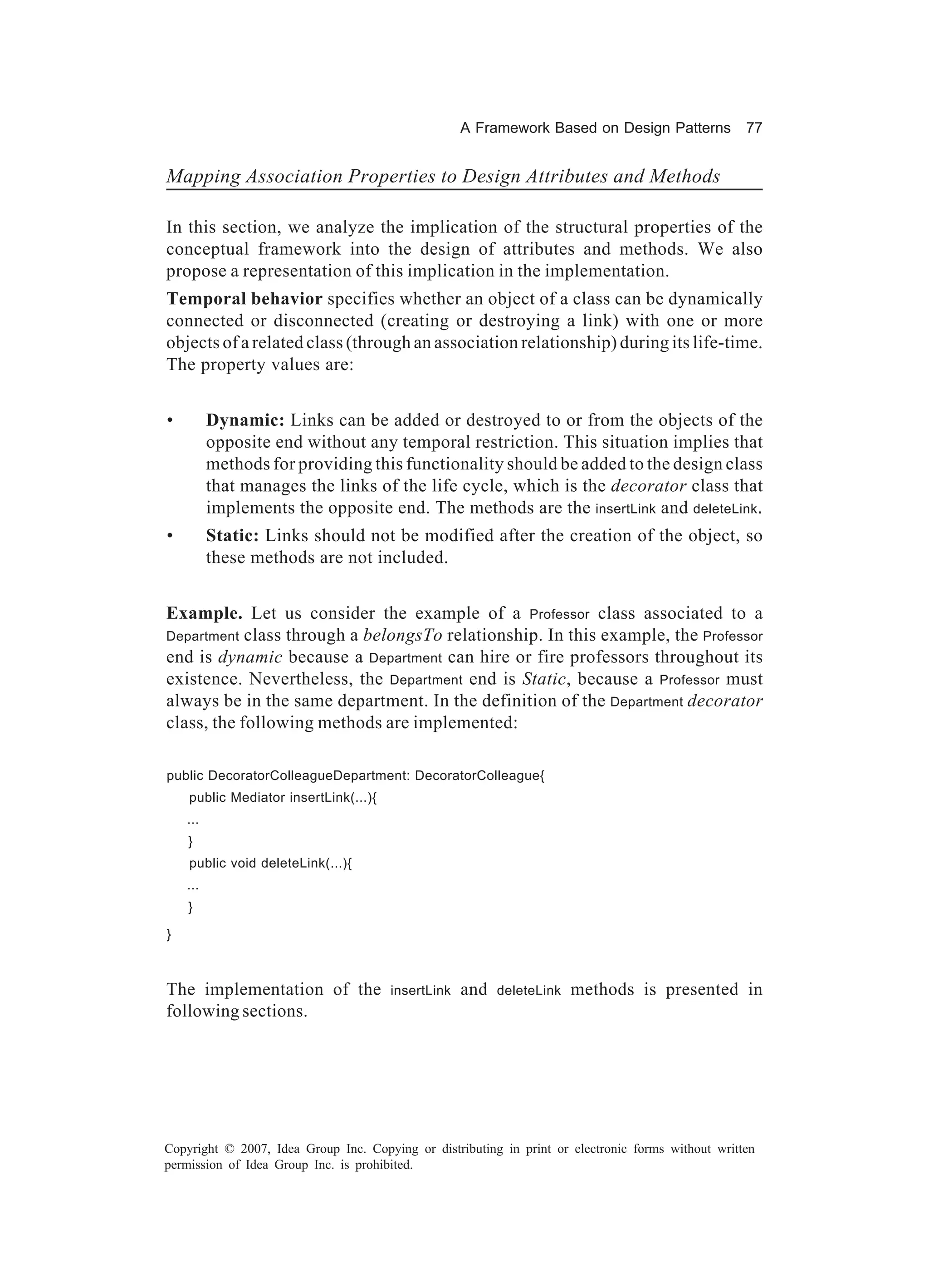 A Framework Based on Design Patterns            77


Mapping Association Properties to Design Attributes and Methods

In this section, we analyze the implication of the structural properties of the
conceptual framework into the design of attributes and methods. We also
propose a representation of this implication in the implementation.
Temporal behavior specifies whether an object of a class can be dynamically
connected or disconnected (creating or destroying a link) with one or more
objects of a related class (through an association relationship) during its life-time.
The property values are:


•         Dynamic: Links can be added or destroyed to or from the objects of the
          opposite end without any temporal restriction. This situation implies that
          methods for providing this functionality should be added to the design class
          that manages the links of the life cycle, which is the decorator class that
          implements the opposite end. The methods are the insertLink and deleteLink.
•         Static: Links should not be modified after the creation of the object, so
          these methods are not included.


Example. Let us consider the example of a Professor class associated to a
Department  class through a belongsTo relationship. In this example, the Professor
end is dynamic because a Department can hire or fire professors throughout its
existence. Nevertheless, the Department end is Static, because a Professor must
always be in the same department. In the definition of the Department decorator
class, the following methods are implemented:

public DecoratorColleagueDepartment: DecoratorColleague{
    public Mediator insertLink(...){
    ...
    }
    public void deleteLink(...){
    ...
    }

}



The implementation of the              insertLink   and   deleteLink   methods is presented in
following sections.




Copyright © 2007, Idea Group Inc. Copying or distributing in print or electronic forms without written
permission of Idea Group Inc. is prohibited.
 
