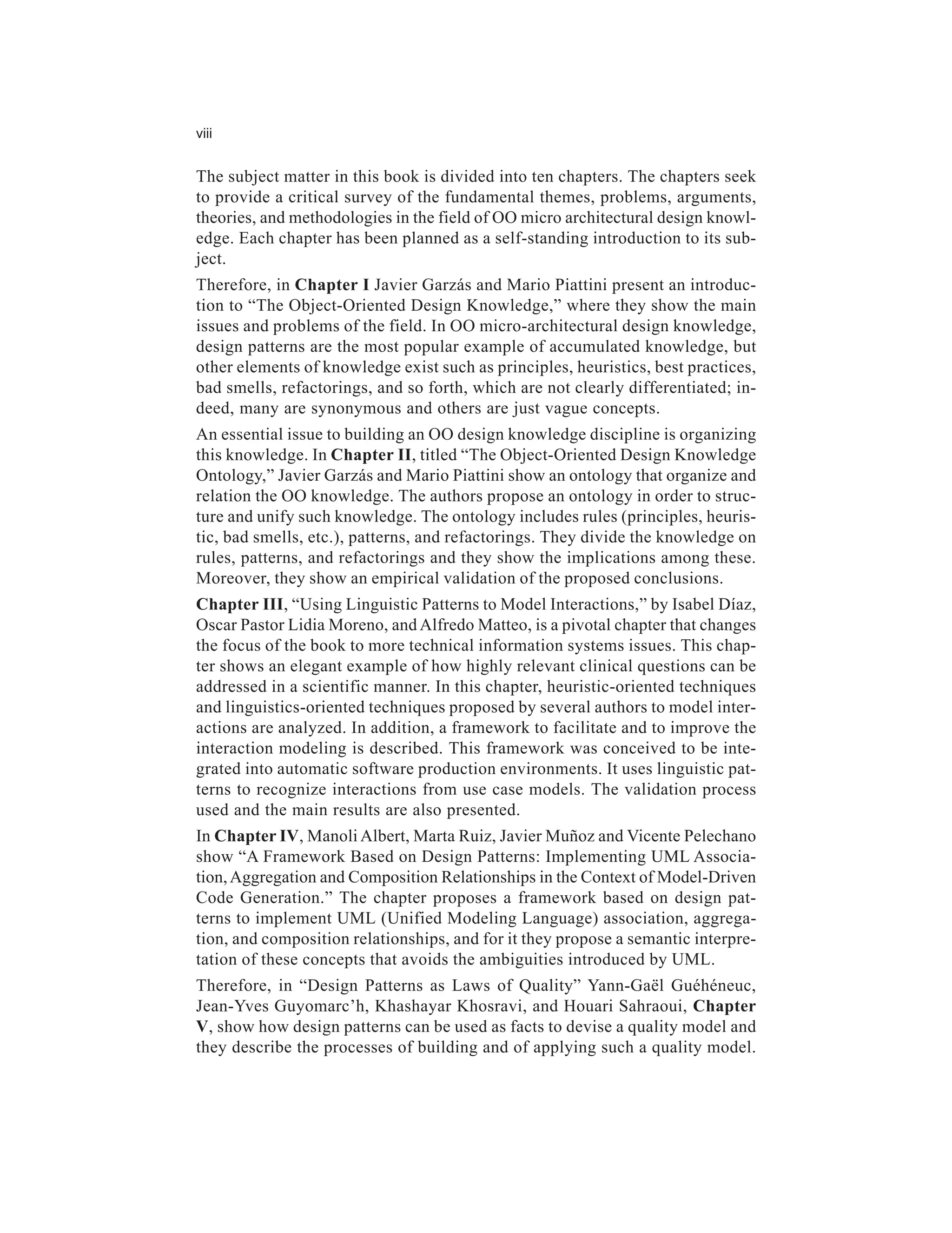 viii


The subject matter in this book is divided into ten chapters. The chapters seek
to provide a critical survey of the fundamental themes, problems, arguments,
theories, and methodologies in the field of OO micro architectural design knowl-
edge. Each chapter has been planned as a self-standing introduction to its sub-
ject.
Therefore, in Chapter I Javier Garzás and Mario Piattini present an introduc-
tion to “The Object-Oriented Design Knowledge,” where they show the main
issues and problems of the field. In OO micro-architectural design knowledge,
design patterns are the most popular example of accumulated knowledge, but
other elements of knowledge exist such as principles, heuristics, best practices,
bad smells, refactorings, and so forth, which are not clearly differentiated; in-
deed, many are synonymous and others are just vague concepts.
An essential issue to building an OO design knowledge discipline is organizing
this knowledge. In Chapter II, titled “The Object-Oriented Design Knowledge
Ontology,” Javier Garzás and Mario Piattini show an ontology that organize and
relation the OO knowledge. The authors propose an ontology in order to struc-
ture and unify such knowledge. The ontology includes rules (principles, heuris-
tic, bad smells, etc.), patterns, and refactorings. They divide the knowledge on
rules, patterns, and refactorings and they show the implications among these.
Moreover, they show an empirical validation of the proposed conclusions.
Chapter III, “Using Linguistic Patterns to Model Interactions,” by Isabel Díaz,
Oscar Pastor Lidia Moreno, and Alfredo Matteo, is a pivotal chapter that changes
the focus of the book to more technical information systems issues. This chap-
ter shows an elegant example of how highly relevant clinical questions can be
addressed in a scientific manner. In this chapter, heuristic-oriented techniques
and linguistics-oriented techniques proposed by several authors to model inter-
actions are analyzed. In addition, a framework to facilitate and to improve the
interaction modeling is described. This framework was conceived to be inte-
grated into automatic software production environments. It uses linguistic pat-
terns to recognize interactions from use case models. The validation process
used and the main results are also presented.
In Chapter IV, Manoli Albert, Marta Ruiz, Javier Muñoz and Vicente Pelechano
show “A Framework Based on Design Patterns: Implementing UML Associa-
tion, Aggregation and Composition Relationships in the Context of Model-Driven
Code Generation.” The chapter proposes a framework based on design pat-
terns to implement UML (Unified Modeling Language) association, aggrega-
tion, and composition relationships, and for it they propose a semantic interpre-
tation of these concepts that avoids the ambiguities introduced by UML.
Therefore, in “Design Patterns as Laws of Quality” Yann-Gaël Guéhéneuc,
Jean-Yves Guyomarc’h, Khashayar Khosravi, and Houari Sahraoui, Chapter
V, show how design patterns can be used as facts to devise a quality model and
they describe the processes of building and of applying such a quality model.
 