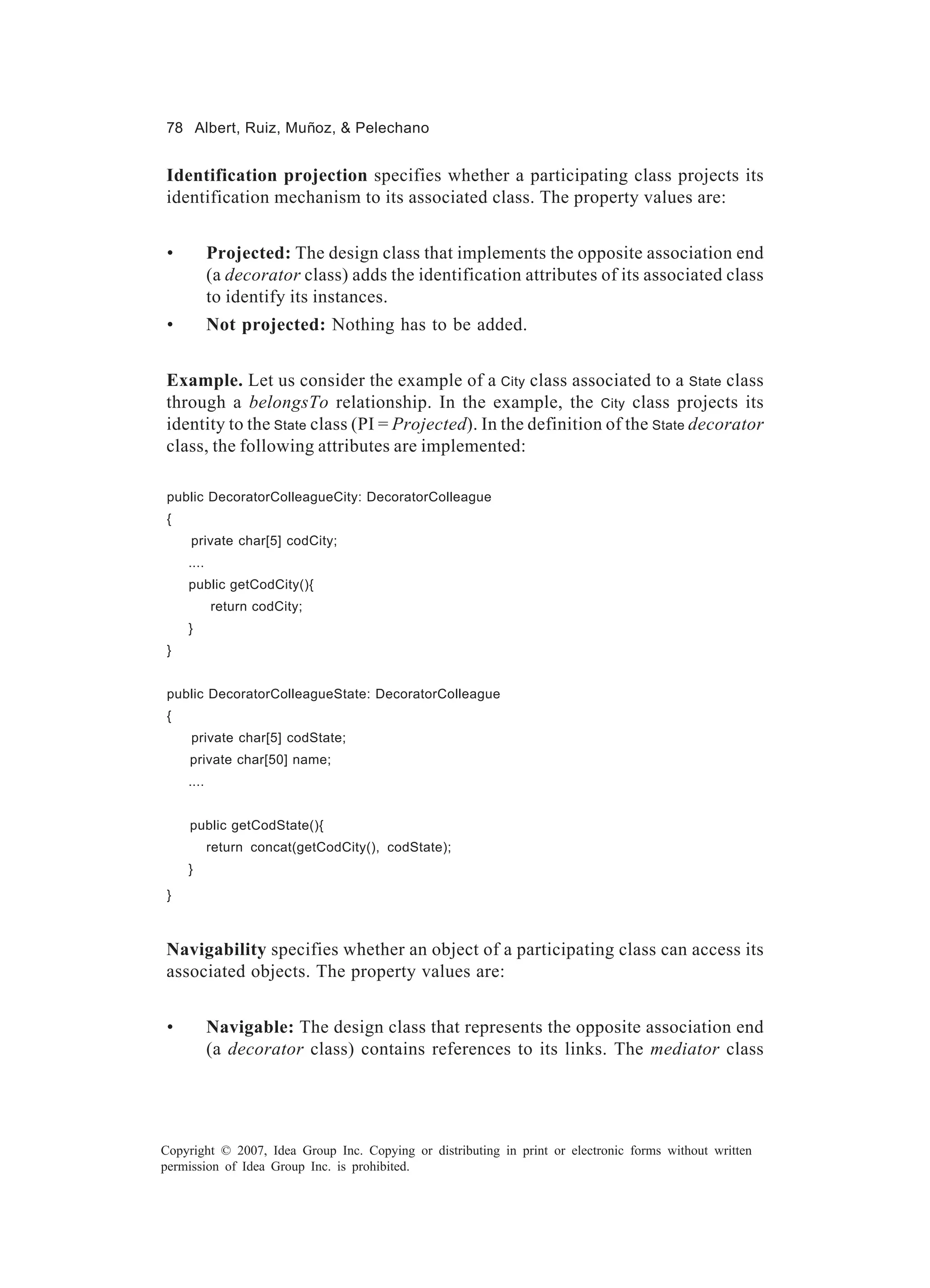 78 Albert, Ruiz, Muñoz, & Pelechano


Identification projection specifies whether a participating class projects its
identification mechanism to its associated class. The property values are:


 •          Projected: The design class that implements the opposite association end
            (a decorator class) adds the identification attributes of its associated class
            to identify its instances.
 •          Not projected: Nothing has to be added.


Example. Let us consider the example of a City class associated to a State class
through a belongsTo relationship. In the example, the City class projects its
identity to the State class (PI = Projected). In the definition of the State decorator
class, the following attributes are implemented:

 public DecoratorColleagueCity: DecoratorColleague
 {
     private char[5] codCity;
     ....
     public getCodCity(){
            return codCity;
     }
 }


 public DecoratorColleagueState: DecoratorColleague
 {
     private char[5] codState;
     private char[50] name;
     ....


     public getCodState(){
            return concat(getCodCity(), codState);
     }
 }



Navigability specifies whether an object of a participating class can access its
associated objects. The property values are:


 •          Navigable: The design class that represents the opposite association end
            (a decorator class) contains references to its links. The mediator class




Copyright © 2007, Idea Group Inc. Copying or distributing in print or electronic forms without written
permission of Idea Group Inc. is prohibited.
 