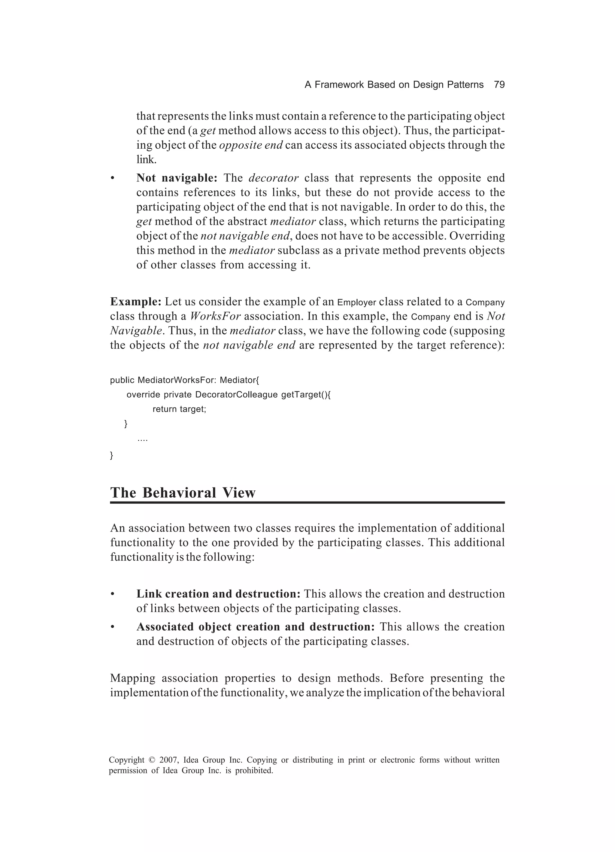A Framework Based on Design Patterns             79


        that represents the links must contain a reference to the participating object
        of the end (a get method allows access to this object). Thus, the participat-
        ing object of the opposite end can access its associated objects through the
        link.
•       Not navigable: The decorator class that represents the opposite end
        contains references to its links, but these do not provide access to the
        participating object of the end that is not navigable. In order to do this, the
        get method of the abstract mediator class, which returns the participating
        object of the not navigable end, does not have to be accessible. Overriding
        this method in the mediator subclass as a private method prevents objects
        of other classes from accessing it.


Example: Let us consider the example of an Employer class related to a Company
class through a WorksFor association. In this example, the Company end is Not
Navigable. Thus, in the mediator class, we have the following code (supposing
the objects of the not navigable end are represented by the target reference):

public MediatorWorksFor: Mediator{
    override private DecoratorColleague getTarget(){
               return target;
    }
        ....
}



The Behavioral View

An association between two classes requires the implementation of additional
functionality to the one provided by the participating classes. This additional
functionality is the following:


•       Link creation and destruction: This allows the creation and destruction
        of links between objects of the participating classes.
•       Associated object creation and destruction: This allows the creation
        and destruction of objects of the participating classes.


Mapping association properties to design methods. Before presenting the
implementation of the functionality, we analyze the implication of the behavioral




Copyright © 2007, Idea Group Inc. Copying or distributing in print or electronic forms without written
permission of Idea Group Inc. is prohibited.
 