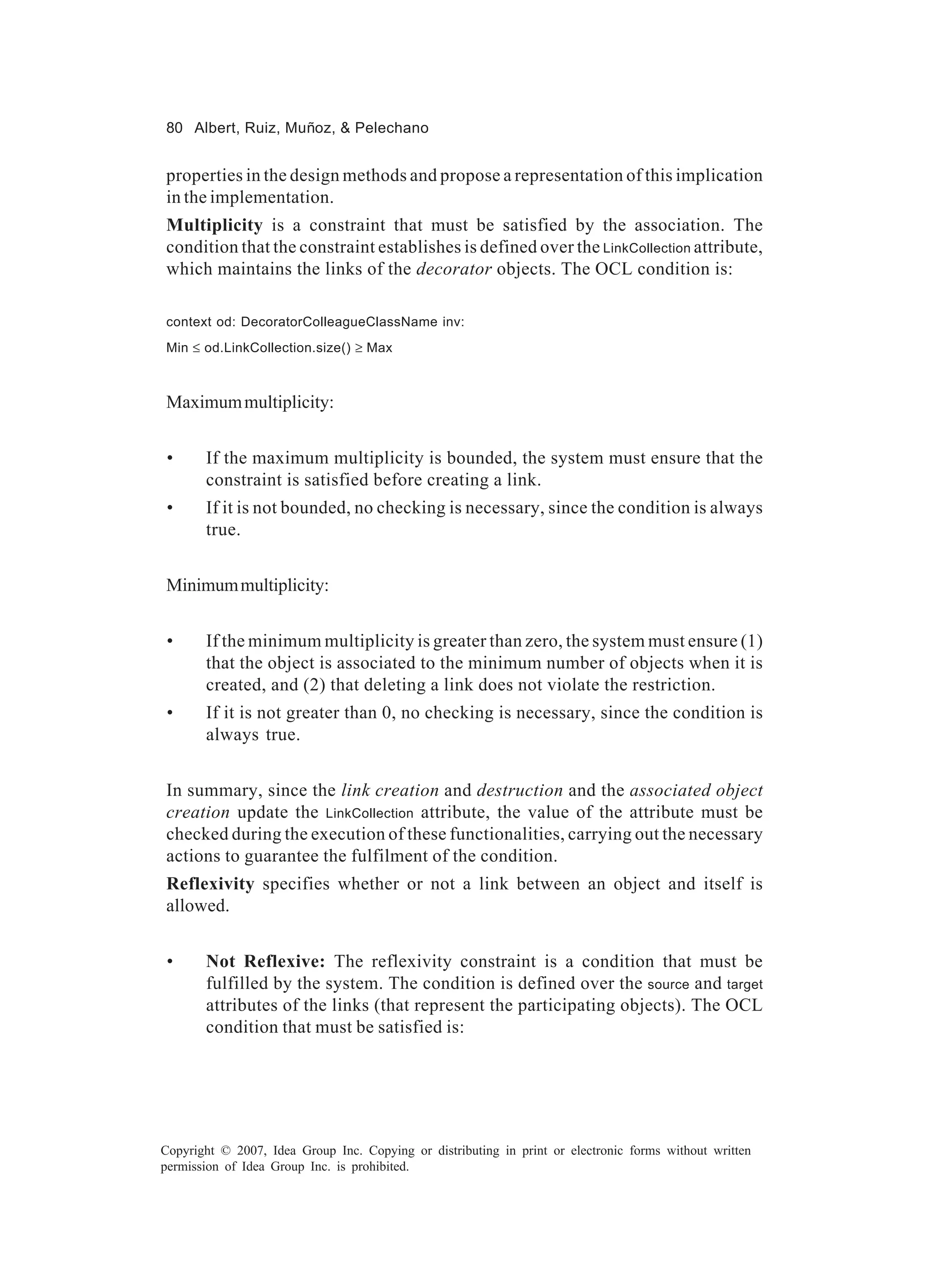 80 Albert, Ruiz, Muñoz, & Pelechano


properties in the design methods and propose a representation of this implication
in the implementation.
Multiplicity is a constraint that must be satisfied by the association. The
condition that the constraint establishes is defined over the LinkCollection attribute,
which maintains the links of the decorator objects. The OCL condition is:

context od: DecoratorColleagueClassName inv:
Min ≤ od.LinkCollection.size() ≥ Max



Maximum multiplicity:


 •     If the maximum multiplicity is bounded, the system must ensure that the
       constraint is satisfied before creating a link.
 •     If it is not bounded, no checking is necessary, since the condition is always
       true.


Minimum multiplicity:


 •     If the minimum multiplicity is greater than zero, the system must ensure (1)
       that the object is associated to the minimum number of objects when it is
       created, and (2) that deleting a link does not violate the restriction.
 •     If it is not greater than 0, no checking is necessary, since the condition is
       always true.


In summary, since the link creation and destruction and the associated object
creation update the LinkCollection attribute, the value of the attribute must be
checked during the execution of these functionalities, carrying out the necessary
actions to guarantee the fulfilment of the condition.
Reflexivity specifies whether or not a link between an object and itself is
allowed.


 •     Not Reflexive: The reflexivity constraint is a condition that must be
       fulfilled by the system. The condition is defined over the source and target
       attributes of the links (that represent the participating objects). The OCL
       condition that must be satisfied is:




Copyright © 2007, Idea Group Inc. Copying or distributing in print or electronic forms without written
permission of Idea Group Inc. is prohibited.
 