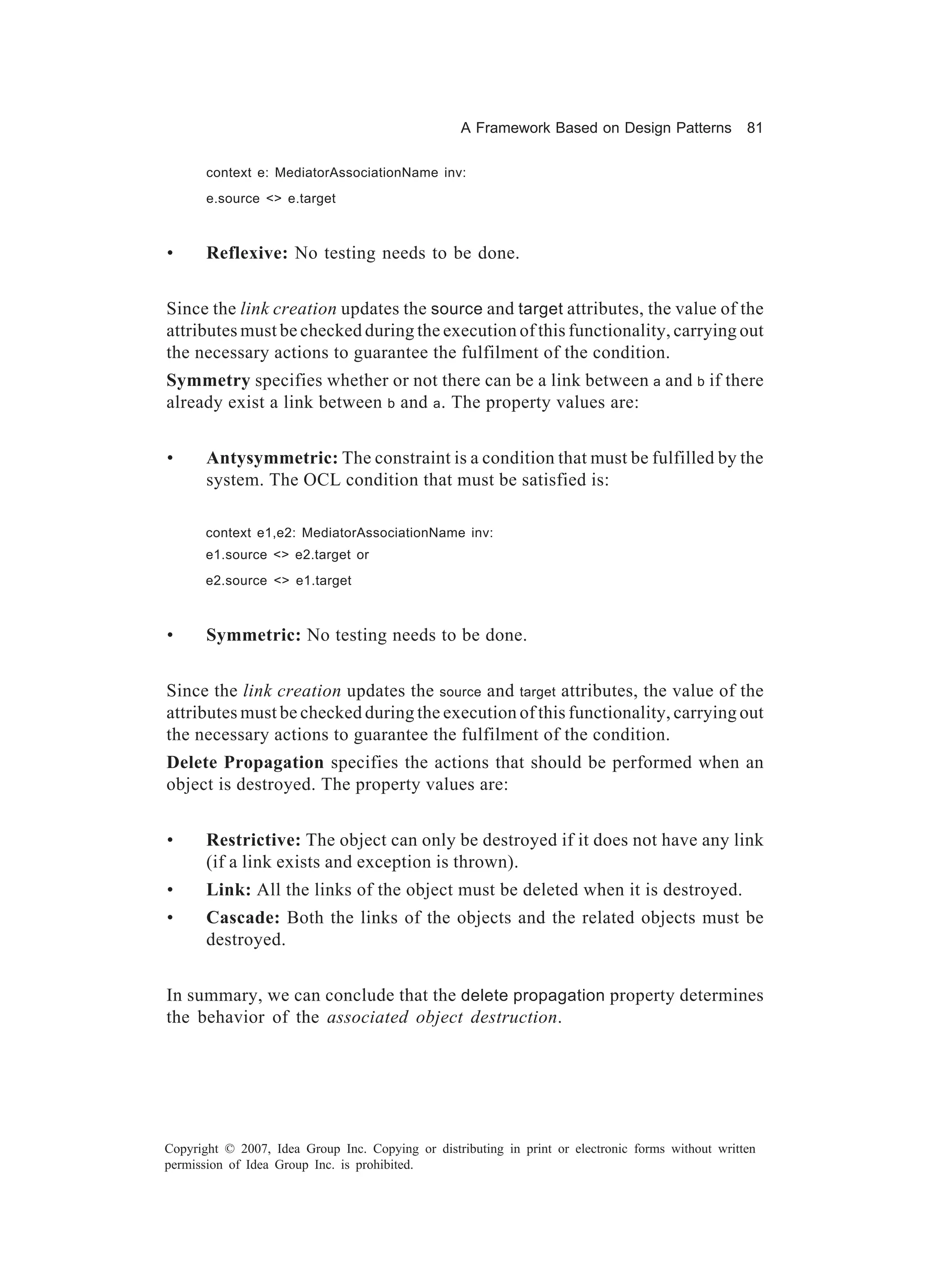 A Framework Based on Design Patterns             81

       context e: MediatorAssociationName inv:
       e.source <> e.target



•      Reflexive: No testing needs to be done.


Since the link creation updates the source and target attributes, the value of the
attributes must be checked during the execution of this functionality, carrying out
the necessary actions to guarantee the fulfilment of the condition.
Symmetry specifies whether or not there can be a link between a and b if there
already exist a link between b and a . The property values are:


•      Antysymmetric: The constraint is a condition that must be fulfilled by the
       system. The OCL condition that must be satisfied is:

       context e1,e2: MediatorAssociationName inv:
       e1.source <> e2.target or
       e2.source <> e1.target



•      Symmetric: No testing needs to be done.


Since the link creation updates the source and target attributes, the value of the
attributes must be checked during the execution of this functionality, carrying out
the necessary actions to guarantee the fulfilment of the condition.
Delete Propagation specifies the actions that should be performed when an
object is destroyed. The property values are:


•      Restrictive: The object can only be destroyed if it does not have any link
       (if a link exists and exception is thrown).
•      Link: All the links of the object must be deleted when it is destroyed.
•      Cascade: Both the links of the objects and the related objects must be
       destroyed.


In summary, we can conclude that the delete propagation property determines
the behavior of the associated object destruction.




Copyright © 2007, Idea Group Inc. Copying or distributing in print or electronic forms without written
permission of Idea Group Inc. is prohibited.
 
