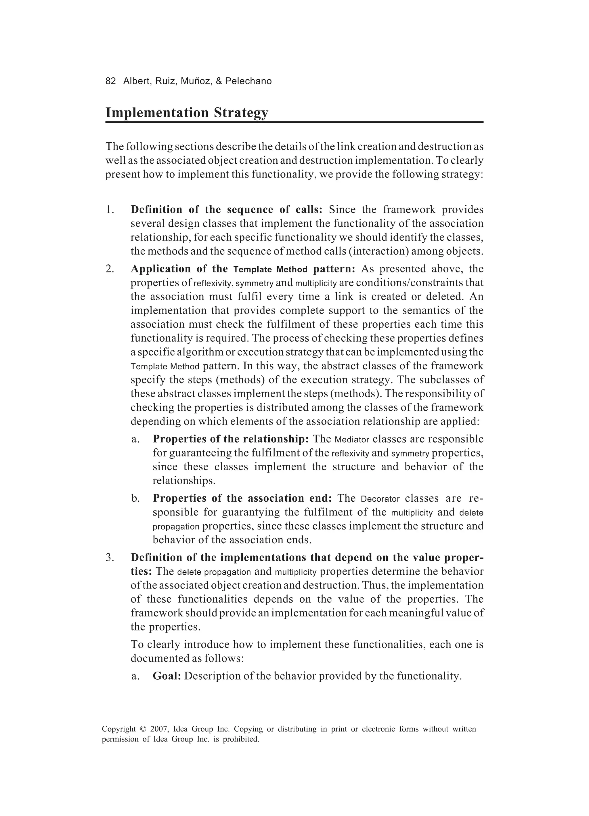 82 Albert, Ruiz, Muñoz, & Pelechano


Implementation Strategy

The following sections describe the details of the link creation and destruction as
well as the associated object creation and destruction implementation. To clearly
present how to implement this functionality, we provide the following strategy:


 1.    Definition of the sequence of calls: Since the framework provides
       several design classes that implement the functionality of the association
       relationship, for each specific functionality we should identify the classes,
       the methods and the sequence of method calls (interaction) among objects.
 2.    Application of the Template Method pattern: As presented above, the
       properties of reflexivity, symmetry and multiplicity are conditions/constraints that
       the association must fulfil every time a link is created or deleted. An
       implementation that provides complete support to the semantics of the
       association must check the fulfilment of these properties each time this
       functionality is required. The process of checking these properties defines
       a specific algorithm or execution strategy that can be implemented using the
       Template Method pattern. In this way, the abstract classes of the framework
       specify the steps (methods) of the execution strategy. The subclasses of
       these abstract classes implement the steps (methods). The responsibility of
       checking the properties is distributed among the classes of the framework
       depending on which elements of the association relationship are applied:
        a.   Properties of the relationship: The Mediator classes are responsible
             for guaranteeing the fulfilment of the reflexivity and symmetry properties,
             since these classes implement the structure and behavior of the
             relationships.
        b.   Properties of the association end: The Decorator classes are re-
             sponsible for guarantying the fulfilment of the multiplicity and delete
             propagation properties, since these classes implement the structure and
             behavior of the association ends.
 3.    Definition of the implementations that depend on the value proper-
       ties: The delete propagation and multiplicity properties determine the behavior
       of the associated object creation and destruction. Thus, the implementation
       of these functionalities depends on the value of the properties. The
       framework should provide an implementation for each meaningful value of
       the properties.
       To clearly introduce how to implement these functionalities, each one is
       documented as follows:
        a.   Goal: Description of the behavior provided by the functionality.



Copyright © 2007, Idea Group Inc. Copying or distributing in print or electronic forms without written
permission of Idea Group Inc. is prohibited.
 