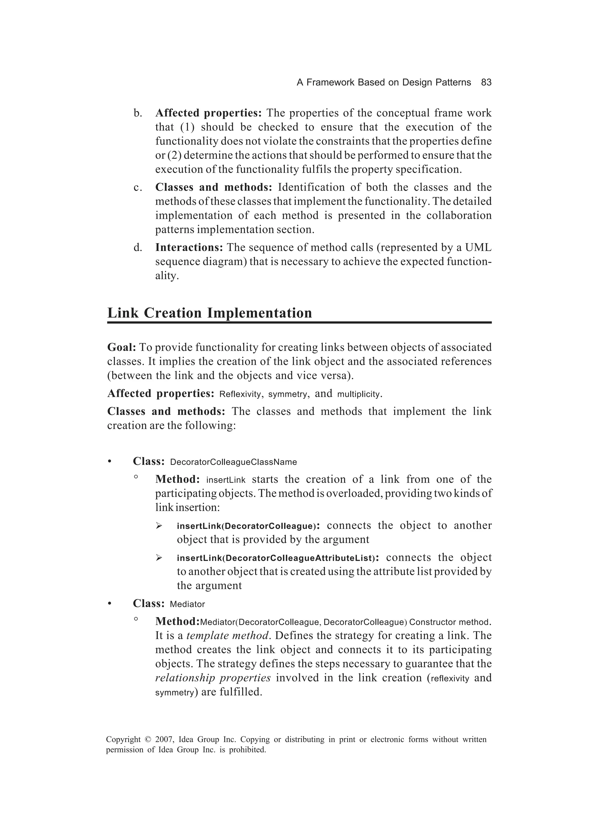 A Framework Based on Design Patterns             83


       b.    Affected properties: The properties of the conceptual frame work
             that (1) should be checked to ensure that the execution of the
             functionality does not violate the constraints that the properties define
             or (2) determine the actions that should be performed to ensure that the
             execution of the functionality fulfils the property specification.
       c.    Classes and methods: Identification of both the classes and the
             methods of these classes that implement the functionality. The detailed
             implementation of each method is presented in the collaboration
             patterns implementation section.
       d.    Interactions: The sequence of method calls (represented by a UML
             sequence diagram) that is necessary to achieve the expected function-
             ality.


Link Creation Implementation

Goal: To provide functionality for creating links between objects of associated
classes. It implies the creation of the link object and the associated references
(between the link and the objects and vice versa).
Affected properties:          Reflexivity , symmetry ,   and   multiplicity .

Classes and methods: The classes and methods that implement the link
creation are the following:


•      Class:    DecoratorColleagueClassName

       °     Method: insertLink starts the creation of a link from one of the
             participating objects. The method is overloaded, providing two kinds of
             link insertion:
             Ø    insertLink(DecoratorColleague) :connects the object to another
                  object that is provided by the argument
             Ø    insertLink(DecoratorColleagueAttributeList) :  connects the object
                  to another object that is created using the attribute list provided by
                  the argument
•      Class:    Mediator

       °     Method:Mediator(DecoratorColleague, DecoratorColleague) Constructor method.
             It is a template method. Defines the strategy for creating a link. The
             method creates the link object and connects it to its participating
             objects. The strategy defines the steps necessary to guarantee that the
             relationship properties involved in the link creation (reflexivity and
             symmetry ) are fulfilled.




Copyright © 2007, Idea Group Inc. Copying or distributing in print or electronic forms without written
permission of Idea Group Inc. is prohibited.
 