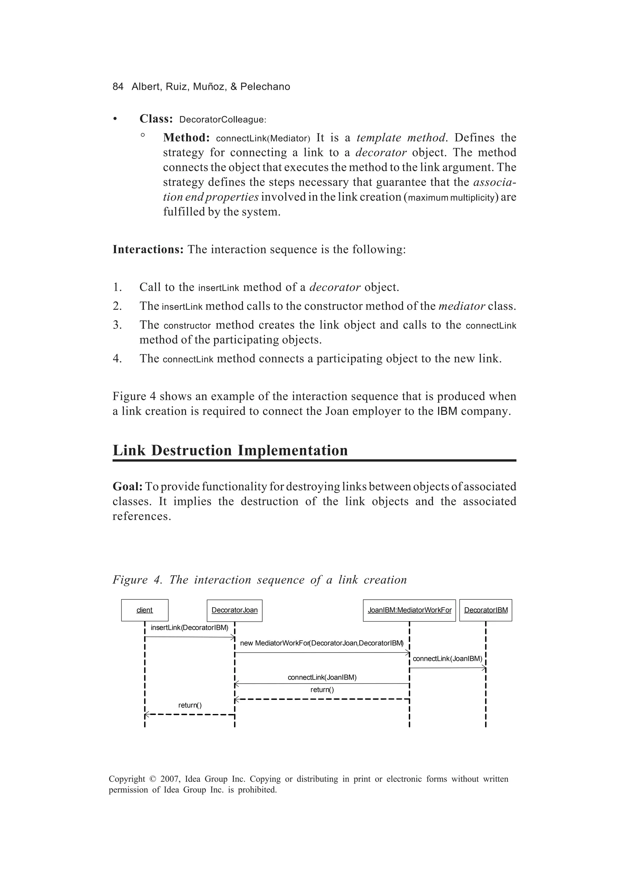 84 Albert, Ruiz, Muñoz, & Pelechano


 •      Class:      DecoratorColleague:

        °       Method: connectLink(Mediator) It is a template method. Defines the
                strategy for connecting a link to a decorator object. The method
                connects the object that executes the method to the link argument. The
                strategy defines the steps necessary that guarantee that the associa-
                tion end properties involved in the link creation ( maximum multiplicity) are
                fulfilled by the system.


Interactions: The interaction sequence is the following:


 1.     Call to the       insertLink   method of a decorator object.
 2.     The insertLink method calls to the constructor method of the mediator class.
 3.     The constructor method creates the link object and calls to the                                 connectLink
        method of the participating objects.
 4.     The connectLink method connects a participating object to the new link.


Figure 4 shows an example of the interaction sequence that is produced when
a link creation is required to connect the Joan employer to the IBM company.


Link Destruction Implementation

Goal: To provide functionality for destroying links between objects of associated
classes. It implies the destruction of the link objects and the associated
references.




Figure 4. The interaction sequence of a link creation

       client                  DecoratorJoan                               JoanIBM:MediatorWorkFor     DecoratorIBM

            insertLink(DecoratorIBM)

                                       new MediatorWorkFor(DecoratorJoan,DecoratorIBM)

                                                                                         connectLink(JoanIBM)

                                                    connectLink(JoanIBM)
                                                           return()

                    return()




Copyright © 2007, Idea Group Inc. Copying or distributing in print or electronic forms without written
permission of Idea Group Inc. is prohibited.
 