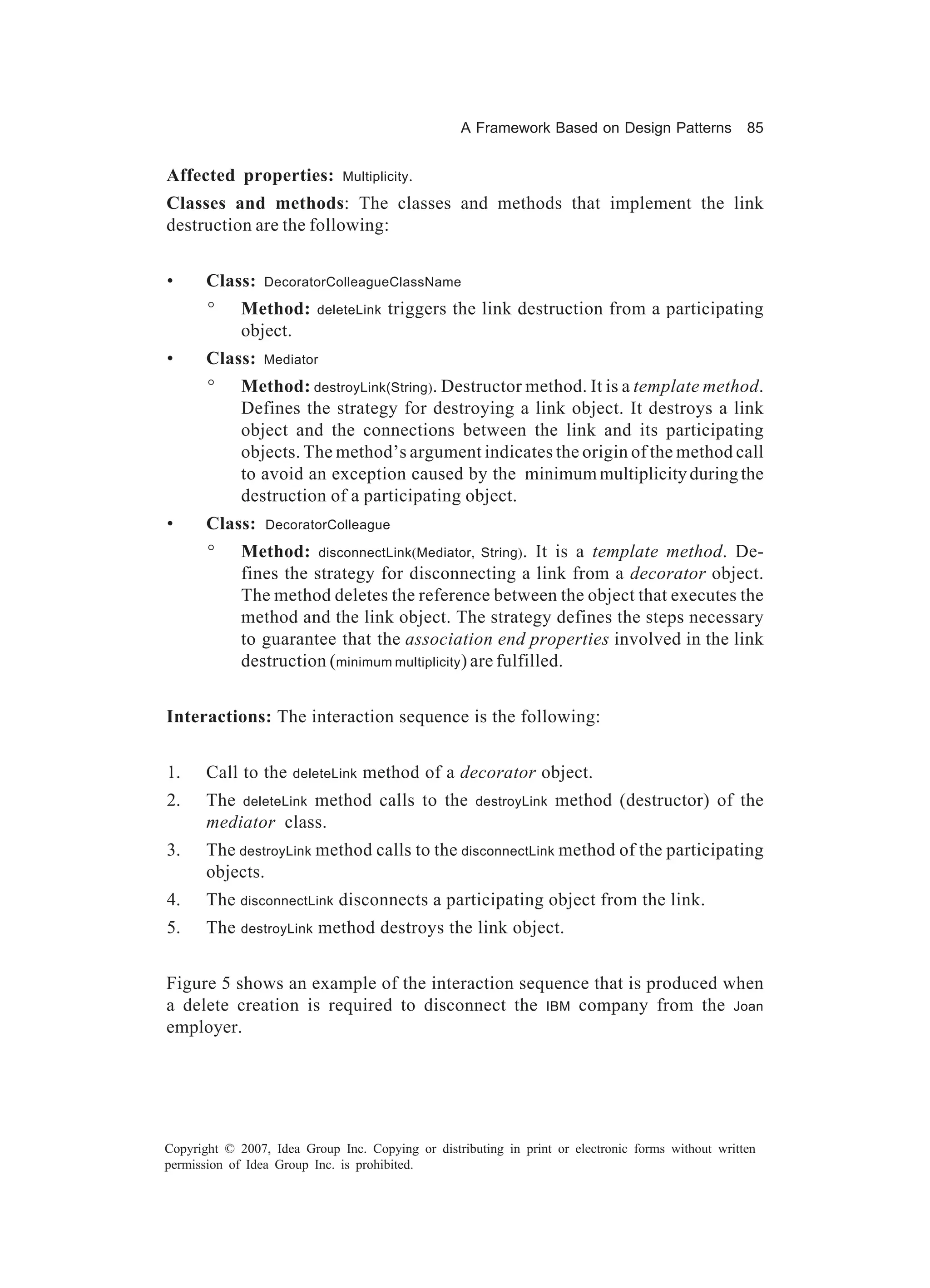 A Framework Based on Design Patterns             85


Affected properties:          Multiplicity .

Classes and methods: The classes and methods that implement the link
destruction are the following:


•      Class:    DecoratorColleagueClassName

       °     Method:      deleteLink   triggers the link destruction from a participating
             object.
•      Class:    Mediator

       °     Method: destroyLink(String). Destructor method. It is a template method.
             Defines the strategy for destroying a link object. It destroys a link
             object and the connections between the link and its participating
             objects. The method’s argument indicates the origin of the method call
             to avoid an exception caused by the minimum multiplicity during the
             destruction of a participating object.
•      Class:    DecoratorColleague

       °     Method: disconnectLink(Mediator, String). It is a template method. De-
             fines the strategy for disconnecting a link from a decorator object.
             The method deletes the reference between the object that executes the
             method and the link object. The strategy defines the steps necessary
             to guarantee that the association end properties involved in the link
             destruction (minimum multiplicity ) are fulfilled.


Interactions: The interaction sequence is the following:


1.     Call to the    deleteLink   method of a decorator object.
2.     The deleteLink method calls to the            destroyLink   method (destructor) of the
       mediator class.
3.     The destroyLink method calls to the disconnectLink method of the participating
       objects.
4.     The disconnectLink disconnects a participating object from the link.
5.     The destroyLink method destroys the link object.


Figure 5 shows an example of the interaction sequence that is produced when
a delete creation is required to disconnect the IBM company from the Joan
employer.




Copyright © 2007, Idea Group Inc. Copying or distributing in print or electronic forms without written
permission of Idea Group Inc. is prohibited.
 