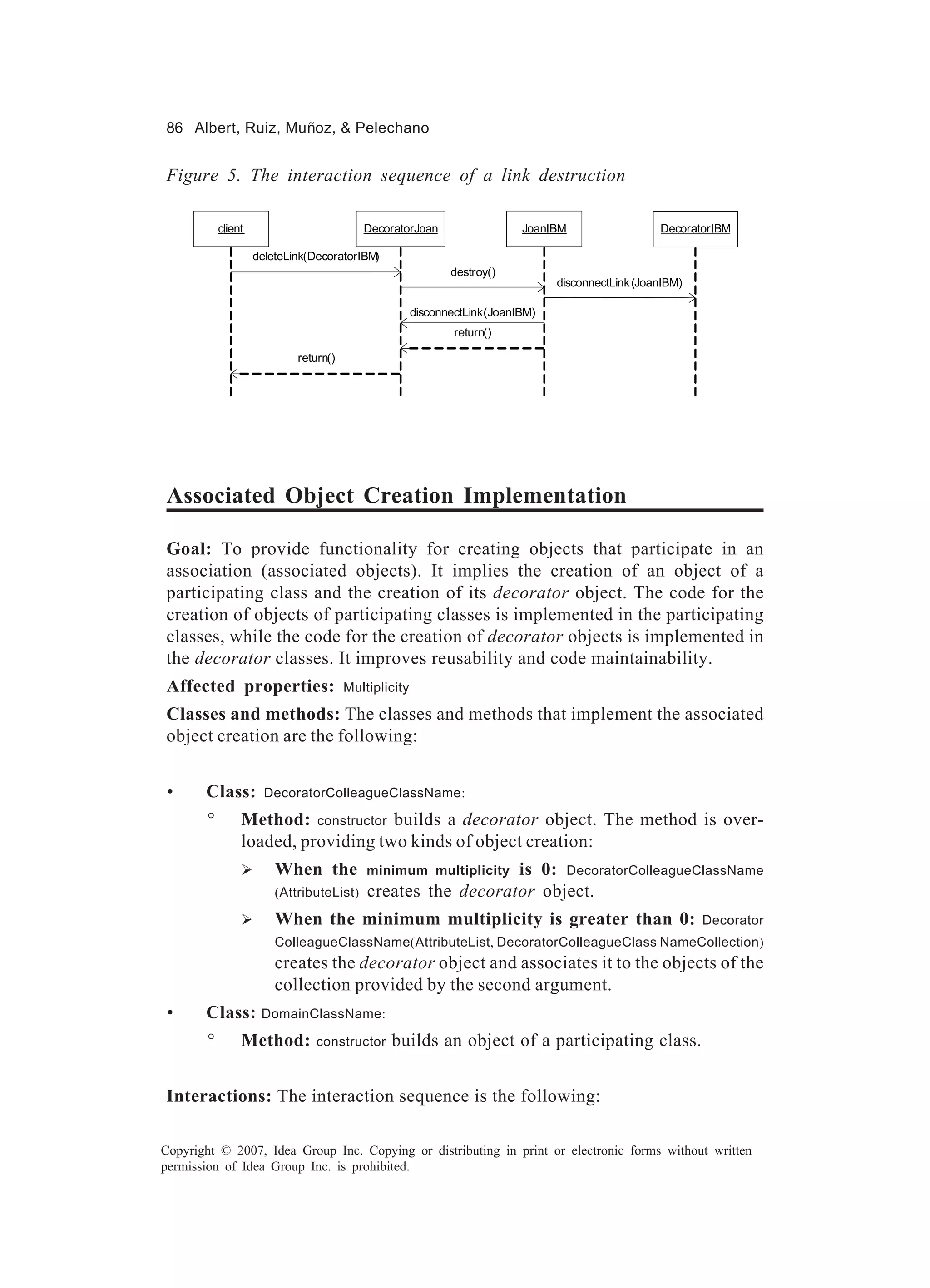 86 Albert, Ruiz, Muñoz, & Pelechano


Figure 5. The interaction sequence of a link destruction

            client                         DecoratorJoan                   JoanIBM                  DecoratorIBM

                     deleteLink(DecoratorIBM)
                                                              destroy()
                                                                                 disconnectLink (JoanIBM)

                                                       disconnectLink(JoanIBM)
                                                               return()

                             return()




Associated Object Creation Implementation

Goal: To provide functionality for creating objects that participate in an
association (associated objects). It implies the creation of an object of a
participating class and the creation of its decorator object. The code for the
creation of objects of participating classes is implemented in the participating
classes, while the code for the creation of decorator objects is implemented in
the decorator classes. It improves reusability and code maintainability.
Affected properties:                    Multiplicity

Classes and methods: The classes and methods that implement the associated
object creation are the following:


 •     Class:          DecoratorColleagueClassName:

        °        Method: constructor builds a decorator object. The method is over-
                 loaded, providing two kinds of object creation:
                 Ø       When the                              is 0: DecoratorColleagueClassName
                                            minimum multiplicity
                         (AttributeList)    creates the decorator object.
                 Ø       When the minimum multiplicity is greater than 0:                                   Decorator
                         ColleagueClassName(AttributeList, DecoratorColleagueClass NameCollection)
                         creates the decorator object and associates it to the objects of the
                         collection provided by the second argument.
 •     Class: DomainClassName:
        °        Method:         constructor    builds an object of a participating class.


Interactions: The interaction sequence is the following:

Copyright © 2007, Idea Group Inc. Copying or distributing in print or electronic forms without written
permission of Idea Group Inc. is prohibited.
 