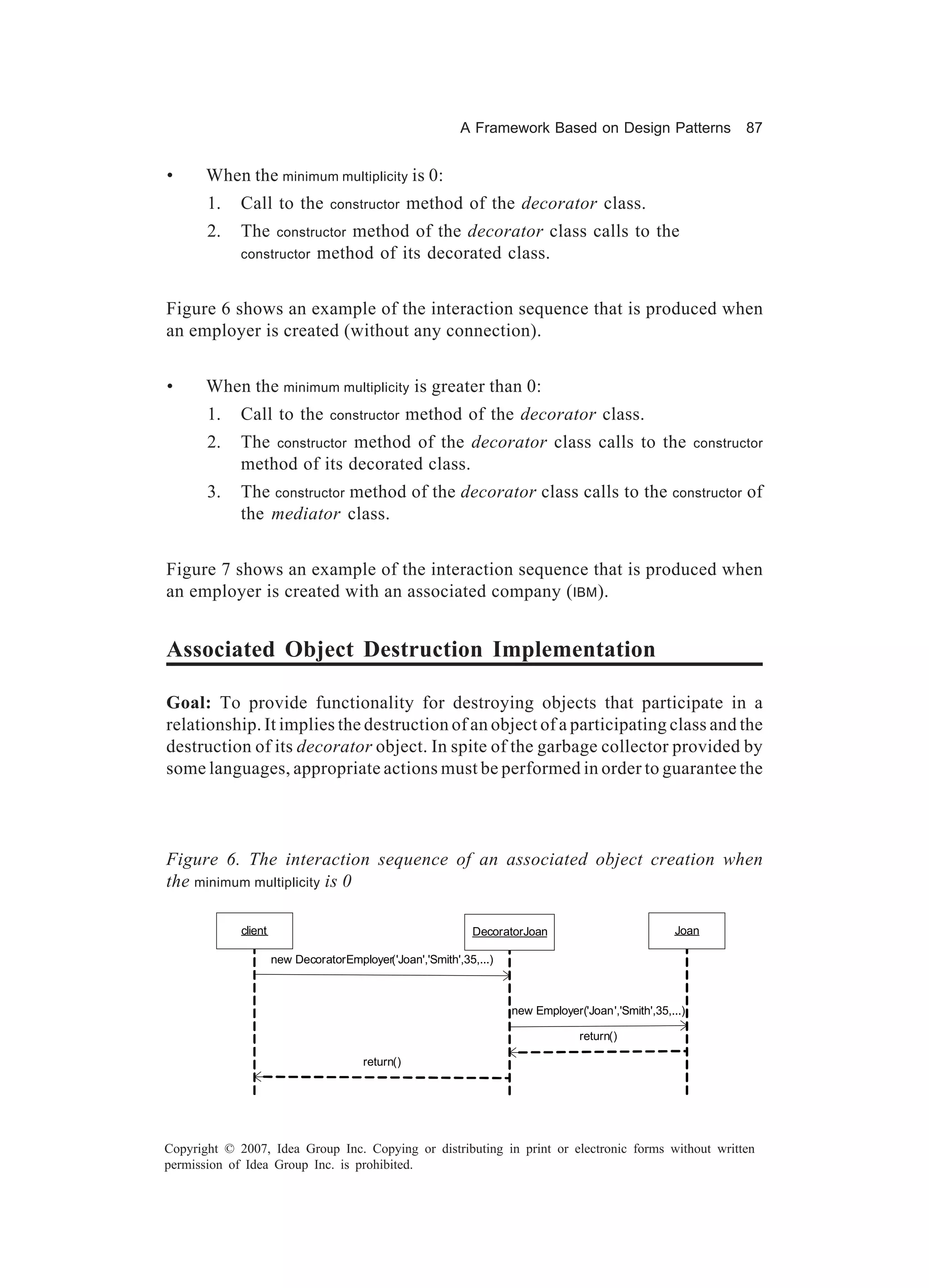 A Framework Based on Design Patterns                    87


•      When the minimum multiplicity is 0:
       1.    Call to the         constructor       method of the decorator class.
       2.    The       constructor method of the decorator class calls to the
             constructor       method of its decorated class.


Figure 6 shows an example of the interaction sequence that is produced when
an employer is created (without any connection).


•      When the minimum multiplicity is greater than 0:
       1.    Call to the         constructor       method of the decorator class.
       2.    The constructor method of the decorator class calls to the                                    constructor
             method of its decorated class.
       3.    The constructor method of the decorator class calls to the constructor of
             the mediator class.


Figure 7 shows an example of the interaction sequence that is produced when
an employer is created with an associated company (IBM ).


Associated Object Destruction Implementation

Goal: To provide functionality for destroying objects that participate in a
relationship. It implies the destruction of an object of a participating class and the
destruction of its decorator object. In spite of the garbage collector provided by
some languages, appropriate actions must be performed in order to guarantee the



Figure 6. The interaction sequence of an associated object creation when
the minimum multiplicity is 0

             client                                          DecoratorJoan                           Joan

                      new DecoratorEmployer('Joan','Smith',35,...)



                                                                     new Employer('Joan','Smith',35,...)

                                                                                  return()

                                        return()




Copyright © 2007, Idea Group Inc. Copying or distributing in print or electronic forms without written
permission of Idea Group Inc. is prohibited.
 