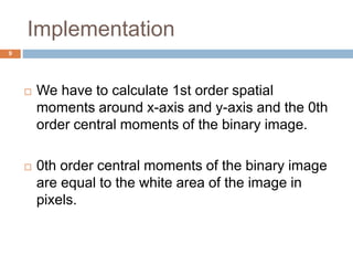 Implementation
9
 We have to calculate 1st order spatial
moments around x-axis and y-axis and the 0th
order central moments of the binary image.
 0th order central moments of the binary image
are equal to the white area of the image in
pixels.
 